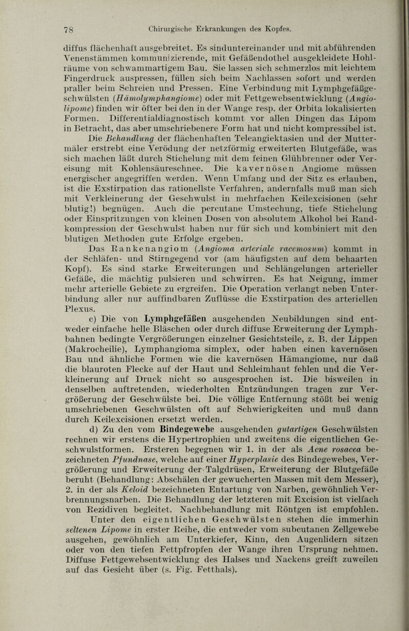 diffus flächenhaft ausgebreitet. Es sinduntereinander und mit abführenden Venenstämmen kommunizierende, mit Gefäßendothel ausgekleidete Hohl¬ räume von schwammartigem Bau. Sie lassen sich schmerzlos mit leichtem Fingerdruck auspressen, füllen sich beim Nachlassen sofort und werden praller beim Schreien und Pressen. Eine Verbindung mit Lymphgefäßge¬ schwülsten (Hämolymphangiome) oder mit Fettgewebsentwicklung (Angio- li'pome) finden wir öfter bei den in der Wange resp. der Orbita lokalisierten Formen. Differentialdiagnostisch kommt vor allen Dingen das Lipom in Betracht, das aber umschriebenere Form hat und nicht kompressibel ist. Die Behandlung der flächenhaften Teleangiektasien und der Mutter - mäler erstrebt eine Verödung der netzförmig erweiterten Blutgefäße, was sich machen läßt durch Stichelung mit dem feinen Glühbrenner oder Ver¬ eisung mit Kohlensäureschnee. Die kavernösen Angiome müssen energischer angegriffen werden. Wenn Umfang und der Sitz es erlauben, ist die Exstirpation das rationellste Verfahren, andernfalls muß man sich mit Verkleinerung der Geschwulst in mehrfachen Iveilexcisionen (sehr blutig!) begnügen. Auch die percutane Umstechung, tiefe Stichelung oder Einspritzungen von kleinen Dosen von absolutem Alkohol bei Rand- kompression der Geschwulst haben nur für sich und kombiniert mit den blutigen Methoden gute Erfolge ergeben. Das Ranke na ngiom (Angioma arteriale racemosum) kommt in der Schläfen- und Stirngegend vor (am häufigsten auf dem behaarten Kopf). Es sind starke Erweiterungen und Schlängelungen arterieller Gefäße, die mächtig pulsieren und schwirren. Es hat Neigung, immer mehr arterielle Gebiete zu ergreifen. Die Operation verlangt neben Unter¬ bindung aller nur auffindbaren Zuflüsse die Exstirpation des arteriellen Plexus. c) Die von Lymphgefäßen ausgehenden Neubildungen sind ent¬ weder einfache helle Bläschen oder durch diffuse Erweiterung der Ly mph - bahnen bedingte Vergrößerungen einzelner Gesichtsteile, z. B. der Lippen (Makrocheilie), Lymphangioma Simplex, oder haben einen kavernösen Bau und ähnliche Formen wie die kavernösen Hämangiome, nur daß die blauroten Flecke auf der Haut und Schleimhaut fehlen und die Ver¬ kleinerung auf Druck nicht so ausgesprochen ist. Die bisweilen in denselben auftretenden, wiederholten Entzündungen tragen zur Ver¬ größerung der Geschwülste bei. Die völlige Entfernung stößt bei wenig umschriebenen Geschwülsten oft auf Schwierigkeiten und muß dann durch Keilexcisionen ersetzt werden. d) Zu den vom Bindegewebe ausgehenden gutartigen Geschwülsten rechnen wir erstens die Hypertrophien und zweitens die eigentlichen Ge¬ schwulstformen. Ersteren begegnen wir 1. in der als Acne rosacea be- zeichneten Pfundnase, welche auf einer Hyperplasie des Bindegewebes, Ver¬ größerung und Erweiterung der Talgdrüsen, Erweiterung der Blutgefäße beruht (Behandlung: Abschälen der gewucherten Massen mit dem Messer), 2. in der als Keloid bezeiclineten Entartung von Narben, gewöhnlich Ver¬ brennungsnarben. Die Behandlung der letzteren mit Excision ist vielfach von Rezidiven begleitet. Nachbehandlung mit Röntgen ist empfohlen. Unter den eigentlichen Geschwülsten stehen die immerhin seltenen Lipome in erster Reihe, die entweder vom subcutanen Zellgewebe ausgehen, gewöhnlich am Unterkiefer, Kinn, den Augenlidern sitzen oder von den tiefen Fettpfropfen der Wange ihren Ursprung nehmen. Diffuse Fettgewebsentwicklung des Halses und Nackens greift, zuweilen auf das Gesicht über (s. Fig. Fetthals).