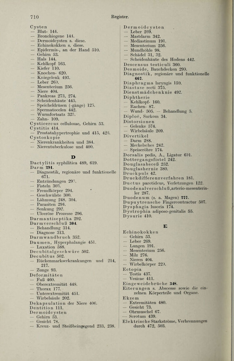 Cysten — Blut- 144. — Bronchiogenc 144. — Dermoideysten s. diese. — Echinokokken s. diese. — Epidermis-, an der Hand 510. — Gehirn 53. — Hals 144. — Kehlkopf 163. — Kiefer 110. — Knochen- 620. — Kniegelenk 493. — Leber 269. — Mesenterium 256. — Niere 404. — Pankreas 273, 274. — Scheidenhäute 445. — Speicheldrüsen (-gange) 125. — Spermatocelen 442. — Wurmfortsatz 325. — Zahn- 109. Cysticercus cellulosae, Gehirn 53. Cystitis 414. — Prostatahypertrophie und 415, 428. Cystoskopie — Nierenkrankheiten und 384. — Nierentuberkulose und 400. D Dactylitis syphilitica 489, 619. Darm 291. — Diagnostik, regionäre und funktionelle 671. — Entzündungen 29 ~. — Fisteln 303. — Fremdkörper 294. — Geschwülste 300. — Lähmung 248, 304. — Parasiten 294. — Senkung 292. — Ulceröse Prozesse 296. Darmantiseptika 292. Darmverschluß 304. — Behandlung 314. — Diagnose 313. Darmwandbruch 352. Daumen, Hyperphalangie 451. — Luxation 588. Decubitalgeschwüre 502. Decubitus 502. — Rückenmarkserkrankungen und 214, 217. — Zunge 93. Def ormitäte n — Fuß 460. — Oberextremität 448. — Thorax 177. — Unterextremität 451. — Wirbelsäule 202. Dekapsulation der Niere 406. Dentition 111. Dermoidcysten — Gehirn 53. — Gesicht 78. — Kreuz- und Steißbeingegend 233, 238. Dermoidcysten — Leber 269. — Mastdarm 342. — Mediastinum 191. — Mesenterium 256. — Mundhöhle 98. — Schädel 31, 32. — Scheidenhäute des Hodens 442. Descensus testiculi 360. Desmoide, Bauchdecken 299. Diagnostik, regionäre und funktionelle 667. Diaphragma laryngis 159. Diastase recti 375. Dienstmädchenknie 492. Diphtherie — Kehlkopf- 160. — Rachen- 87. — Wund- 505. — Behandlung 5. Diploe, Sarkom 34. Distorsionen — Gelenke 574. — Wirbelsäule 209. Divertikel — Darm 288. — Meckelsches 242. — Speiseröhre 174. Dorsalis pedis, A., Ligatur 691. Dottergangsfistel 242. Douglasabsceß 252. Douglashernie 380. Druckpuls 42. Druckdifferenzverfahren 181. Ductus parotideus, Verletzungen 122. Duodenalverschluß ,arterio- mesenteria¬ ler 287. Duodenum (s. a. Magen) 271. Dupuytrensche Fingercontractur 507. Dysphagia lusoria 174. Dystrophia adiposo-genitalis 55. Dysurie 410. E Echinokokken — Gehirn 53. — Leber 269. — Lungen 191. — Mesenterium 256. — Milz 276. — Nieren 404. — Wirbelkörper 229. Ectopia — Testis 437. — Vesicae 411. Eingeweidebrüche 348. Eiterungen s. Abscesse sowie die ein¬ zelnen Körperteile und Organe. Ekzem — Extremitäten 480. — Gesicht 73. — Ohrmuschel 67. — Scrotum 439. Elektrische Starkströme, Verbrennungen durch 472, 503.