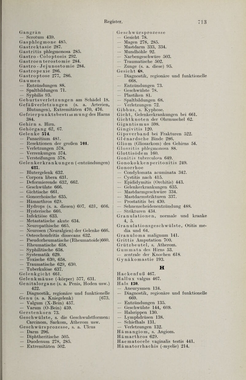 Gangrän — Scrotum 439. Gasphlegmone 485. Gastrektasie 287. Gastritis phlegmonosa 285. Gastro - Coloptosis 292. Gastroenterostomie 284. Gastro - Jej unostomie 284. Gastropexie 286. Gastroptose 277, 286. Gaumen — Entzündungen 88. — Spaltbildungen 71. — Syphilis 93. Geburtsverletzungen am Schädel 18. Gefäßverletzungen (s. a. Arterien, Blutungen), Extremitäten 470, 476. Gefrierp u nktsbesti m mu ng des Harns 384. Gehirn s. Hirn. Gehörgang 62, 67. Gelenke 574. — Panaritium 481. — Resektionen der großen 701. — Verletzungen 578. — Verrenkungen 574. — Versteifungen 578. Gelenkerkrankungen (-entzündungen) 627. — Blutergelenk 632. — Corpora libera 631. — Deformierende 632, 662. — Geschwülste 666. — Gichtische 661. — Gonorrhoische 635. — Hämarthros 629. — Hydrops (s. a. diesen) 607, 631, 666. — Hysterische 666. — Infektiöse 633. — Metastatische akute 634. — Neuropathische 665. — Neurosen (Neuralgien) der Gelenke 666. — Osteochondritis dissecans 632. — Pseudorheumatische (Rheumatoide)660. — Rheumatische 658. — Syphilitische 658. — Systematik 629. — Toxische 630, 658. — Traumatische 629, 630. — Tuberkulöse 637. Gelenkgicht 661. Gelenkmäuse (-körper) 577, 631. Genitalorgane (s. a. Penis, Hoden usw.) 422. — Diagnostik, regionäre und funktionelle Genu (s. a. Kniegelenk) [673. — Valgum (X-Bein) 457. — Varum (O-Bein) 459. Gerstenkorn 73. Geschwülste, s. die Geschwulstformen: Carcinom, Sarkom, Atherom usw. Geschwürsprozesse, s. a. Ulcus — Darm 296. — Diphtheritische 505. — Duodenum 278, 285. — Extremitäten 502. Geschwürsprozesse — Gesicht 78. — Magen 278, 285. — Mastdarm 333, 334. — Mundhöhle 92. — Narbengeschwüre 503. — Traumatische 502. — Zunge (s. a. diese) 95. Gesicht 68. — Diagnostik, regionäre und funktionelle 668. — Entzündungen 73. — Geschwülste 78. — Plastiken 81. — Spaltbildungen 68. — Verletzungen 72. Gibbus, s. Kyphose. Gicht, Gelenkerkrankungen bei 661. Gichtknoten der Ohrmuschel 62. Gigantismus 598. Gingivitis 120. Gipsverband bei Frakturen 522. Glenardsche Binde 286. Gliom (Gliosarkom) des Gehirns 54. Glossitis jihlegmonosa 88. Glottisödem 160. Gonitis tuberculosa 649. Gonokokkenperitonitis 249. Gonorrhoe — Condylomata acuminata 342. — Cystitis nach 415. — Epididymitis (Orchitis) 443. — Gelenkerkrankungen 635. — Mastdarmgeschwüre 334. — Mastdarmstrikturen 337. — Prostatitis bei 430. — Sehnenscheidenentzündung 488. — Strikturen 434. Granulationen, normale und kranke 4, 5. Granulationsgeschwülste, Otitis me- dia und 64. Granuloma malignum 141. Grittis Amputation 700. Grützbeutel, s. Atherom. Gummata des Hirns 53. — zentrale der Knochen 618. Gynäkomastie 193. H Hackenfuß 467. Hallux valgus 467. Hals 130. — Aneurysmen 134. — Diagnostik, regionäre und funktionelle 669. — Entzündungen 135. — Geschwülste 144, 669. — Halsrippen 130. — Lymphdrüsen 138. — Schief hals 131. — Verletzungen 132. Hämangiom, s. Angiom. Hämarthros 629. Haematocele vaginalis testis 441. Hämatorrhachis (-myelie) 214.