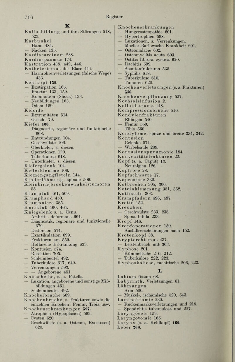 K Kallusbildung und ihre Störungen 518, 523. Karbunkel — Hand 484. — Nacken 135. Kardiacarcinom 28S. Kardiospasmus 174. Kastration 438, 442, 446. Katheterismus der Blase 411. — Harnröhrenverletzungen (falsche Wege) 433. Kehlkopf 159. — Exstirpation 165. — Fraktur 133, 159. — Kommotion (Shock) 133. — Neubildungen 163. — Ödem 159. Keloide — Extremitäten 514. — Gesicht 79. Kiefer 100. — Diagnostik, regionäre und funktionelle 668. — Entzündungen 104. — Geschwülste 106. — Oberkiefer, s. diesen. — Operationen 120. — Tuberkulose 618. — Unterkiefer, s. diesen. Kiefergelenk 104. Kieferklemme 106. Kiemengangfisteln 144. Kinderlähmung, spinale 509. Kleinhirn(brückenwinkel)tumoren 55. Klumpfuß 461, 509. Klumphand 450. Klumpniere 385. Knickfuß 460, 464. Kniegelenk s. a. Genu. — Arthritis deformans 664. — Diagnostik, regionäre und funktionelle 679. — Distorsion 574. — Exartikulation 699. — Frakturen am 559. — Hoffasche Erkrankung 633. — Kontusion 574. — Resektion 705. — Schleimbeutel 492. — Tuberkulose 617, 649. — Verrenkungen 593. — — Angeborene 451. Kniescheibe, s. a. Patella — Luxation, angeborene und sonstige Miß¬ bildungen 451. — Schleimbeutel 492. Knöchelbrüche 569. Knochenbrüche, s. Frakturen sowie die einzelnen Knochen: Femur, Tibia usw. Knochenerkrankungen 597. — Atrophien (Hypoplasien) 599. — Cysten 620. — Geschwülste (s. a. Osteom, Exostosen) 620. Knochenerkrankungen — Hungerosteopathie 601. — Hypertrophien 598. — Luxationen, s. Verrenkungen. — Moeller-Barlowsche Krankheit 601. — Osteomalacie 602. — Osteomyelitis acuta 603. — Ostitis fibrosa cystica 620. — Rachitis 599. — Spontanfrakturen 535. — Syphilis 618. — Tuberkulose 610. — Tumoren 620. Knochenverletzungen(s. a.Frakturen) ä!6. Knochenverpflanzung 527. Kochsalzinfusion 2. Kolloidstruma 148. Kompressionsbrüche 516. Kondylenfrakturen — Ellbogen 540. — Femur 559. — Tibia 560. Kondylome, spitze und breite 334, 342. Kontusion — Gelenke 574. — Wirbelsäule 209. Kontusionspneumonie 184. Konvexitätsfrakturen 22. Kopf (s. a. Caput) 17. — Neuralgien 126. Kopf rose 28. Kopfschwarte 17. Koprostase 330. Kotbrechen 305, 306. Koteinklemmung 351, 352. Kotfisteln 303. Krampfadern 496, 497. Kretin 152. Kreuzbein — Geschwülste 233, 238. — Spina bifida 233. Kropf 146. Kropfoperationen 150. — Ausfallserscheinungen nach 152. Krötenkopf 38. Kryptorchismus 437. — Leistenbruch mit 363. Kyphose 201. — Kümmellsche 210, 212. — Tuberkulöse 222, 223. Kyphoskoliose, rachitische 206, 223. L La bi um fissum 68. Labyrinth, Verletzungen 61. Lähmungen — Arm 500. — Muskel-, ischämische 520, 543. Laminektomie 230. — Rückenmarksverletzungen und 218. — Spondylitis tuberculosa und 227. Laryngocele 159. Laryngotomie 165. Larynx (s. a. Kehlkopf) ICO. Leber 268.