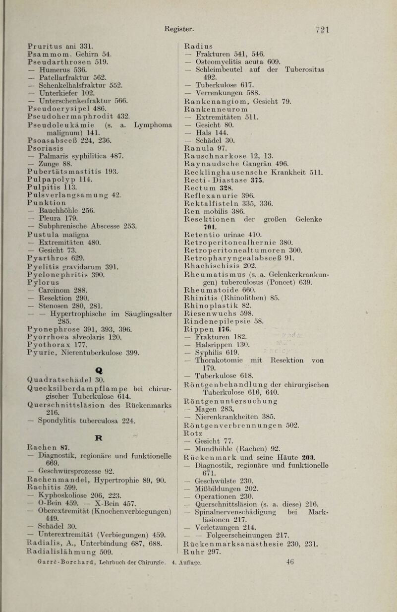 Pruritus ani 331. Psammom. Gehirn 54. Pseudartkrosen 519. — Humerus 536. — Patellarfraktur 562. — Schenkelhalsfraktur 552. — Unterkiefer 102. — Unterschenkeifraktur 566. Pseudoerysipel 486. Pseudohermaphrodit 432. Pseudoleukämie (s. a. Lymphoma malignum) 141. Psoasabsceß 224, 236. Psoriasis — Palmaris syphilitica 487. — Zunge 88. Pubertätsmastitis 193. Pulpapolyp 114. Pulpitis 113. Pulsverlangsamung 42. Punktion — Bauchhöhle 256. — Pleura 179. — Subphrenische Abscesse 253. Pustula maligna — Extremitäten 480. — Gesicht 73. Pyarthros 629. Pyelitis gravidarum 391. Pyelonephritis 390. Pylorus — Carcinom 288. — Resektion 290. — Stenosen 280, 281. — — Hypertrophische im Säuglingsalter 285. Pyonephrose 391, 393, 396. Pyorrhoea alveolaris 120. Pyothorax 177. Pyurie, Nierentuberkulose 399. Q Quadratschädel 30. Quecksilberdampflampe bei chirur¬ gischer Tuberkulose 614. Querschnittsläsion des Rückenmarks 216. — Spondylitis tuberculosa 224. R Rachen 87. — Diagnostik, regionäre und funktionelle 669. — Geschwürsprozesse 92. Rachenmandel, Hypertrophie 89, 90. Rachitis 599. — Kyphoskoliose 206, 223. — O-Bein 459. — X-Bein 457. — Oberextremität (Knochenverbiegungen) 449. — Schädel 30. — Unterextremität (Verbiegungen) 459. Radialis, A., Unterbindung 687, 688. Radialislähmung 509. Garrö-Borchard, Lehrbuch der Chirurgie. 4. Radius — Frakturen 541, 546. — Osteomyelitis acuta 609. — Schleimbeutel auf der Tuberositas 492. — Tuberkulose 617. — Verrenkungen 588. Rankenangiom, Gesicht 79. Rankenneurom — Extremitäten 511. — Gesicht 80. — Hals 144. — Schädel 30. Ranula 97. Rauschnarkose 12, 13. Raynaudsche Gangrän 496. Recklinghausensche Krankheit 511. Recti - Diastase 375. Rectum 328. Reflexanurie 396. Rektalfisteln 335, 336. Ren mobilis 386. Resektionen der großen Gelenke 701. Retentio urinae 410. Retroperitonealhernie 380. Retroperitonealtumoren 300. Retropharyngealabsceß 91. Rhachiscliisis 202. Rheumatismus (s. a. Gelenkerkrankun¬ gen) tuberculosus (Poncet) 639. Rheumatoide 660. Rhinitis (Rhinolithen) 85. Rhinoplastik 82. Riesenwuchs 598. Rindenepilepsie 58. Rippen 176. — Frakturen 182. — Halsrippen 130. — Syphilis 619. — Thorakotomie mit Resektion von 179. — Tuberkulose 618. Röntgenbehandlung der chirurgischen Tuberkulose 616, 640. Röntgen Untersuchung — Magen 283. — Nierenkrankheiten 385. Röntgenverbrennungen 502. Rotz — Gesicht 77. — Mundhöhle (Rachen) 92. Rückenmark und seine Häute 200. — Diagnostik, regionäre und funktionelle 671. — Geschwülste 230. — Mißbildungen 202. — Operationen 230. — Querschnittsläsion (s. a. diese) 216. — Spinalnervenschädigung bei Mark¬ läsionen 217. — Verletzungen 214. — — Folgeerscheinungen 217. Rückenmarksanästhesie 230, 231. Ruhr 297. Auflage. 46