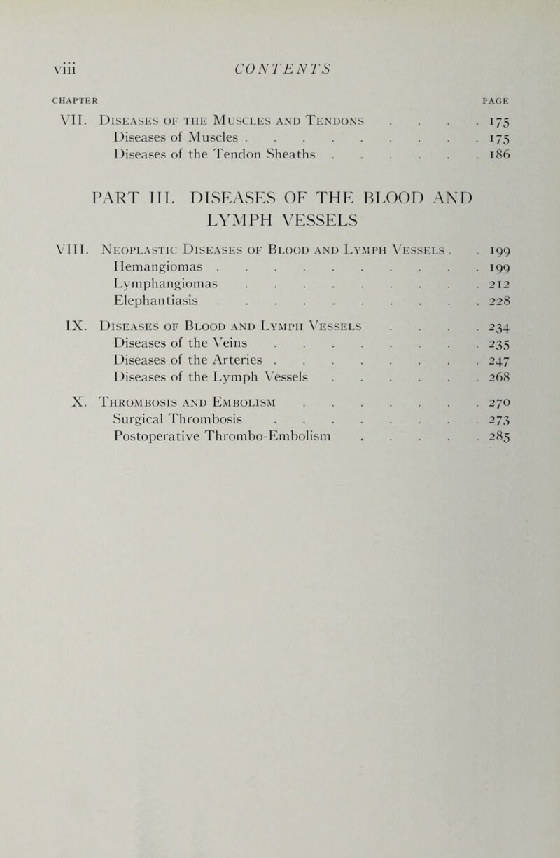 CHAPTER PAGE VII. Diseases of the Muscles and Tendons .... 175 Diseases of Muscles.175 Diseases of the Tendon Sheaths.186 PART III. DISEASES OF THE BLOOD AND LYMPH VESSELS VIII. Neoplastic Diseases of Blood and Lymph Vessels . . 199 Hemangiomas.199 Lymphangiomas.212 Elephantiasis.228 IX. Diseases of Blood and Lymph Vessels .... 234 Diseases of the Veins.235 Diseases of the Arteries.247 Diseases of the Lymph Vessels.268 X. Thrombosis and Embolism.270 Surgical Thrombosis.273 Postoperative Thrombo-Embolism.285