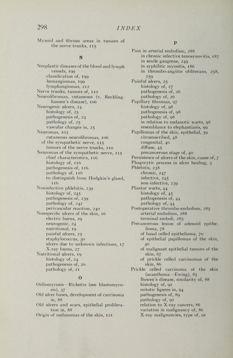 Myxoid and fibrous areas in tumors of the nerve trunks, 115 N Neoplastic diseases of the blood and lymph vessels, 199 classification of, 199 hemangiomas, 199 lymphangiomas, 212 Nerve trunks, tumors of, no Neurofibromas, cutaneous (v. Reckling¬ hausen's disease), 106 Neurogenic ulcers, 24 histology of, 25 pathogenesis of, 24 pathology of, 25 vascular changes in, 25 Neuromas, 103 cutaneous neurofibromas, 106 of the sympathetic nerve, 115 tumors of the nerve trunks, no Neuromas of the sympathetic nerve, 115 chief characteristics, 116 histology of, 116 pathogenesis of, 116 pathology of, 116 to distinguish from Hodgkin's gland, 116 Noninfective phlebitis, 239 histology of, 245 pathogenesis of, 239 pathology of, 242 perivascular reaction, 240 Nonspecific ulcers of the skin, 16 electric burns, 29 neurogenic, 24 nutritional, 19 painful ulcers, 25 staphylococcus, 30 ulcers due to unknown infections, 17 X-ray burns, 27 Nutritional ulcers, 19 histology of, 24 pathogenesis of, 20 pathology of, 21 O Oidiomycosis—Ricketts (see blastomyco¬ sis), 37 Old ulcer bases, development of carcinoma in, 88 Old ulcers and scars, epithelial prolifera¬ tion in, 88 Origin of melanomas of the skin, 121 P Pain in arterial embolism, 288 in chronic infective tenosynovitis, 187 in senile gangrene, 249 in syphilitic myositis, 186 in thrombo-angiitis obliterans, 258, 259 Painful ulcers, 25 histology of, 27 pathogenesis of, 26 pathology of, 26 Papillary fibromas, 97 histology of, 98 pathogenesis of, 98 pathology of, 98 in relation to melanotic warts, 98 resemblance to elephantiasis, 99 Papillomas of the skin, epithelial, 39 circumscribed, 48 congenital, 40 diffuse, 45 precancerous stage of, 40 Persistence of ulcers of the skin, cause of, 7 Phagocytic process in ulcer healing, 3 Phlebitis, 238 chronic, 247 infective, 245 non-infective, 239 Plantar warts, 44 histology of, 45 pathogenesis of, 44 pathology of, 44 Postoperative thrombo-embolism, 285 arterial embolism, 288 terminal emboli, 285 Precancerous lesion of adenoid epithe¬ lioma, 78 of basal celled epithelioma, 70 of epithelial papillomas of the skin, 4 of malignant epithelial tumors of the skin, 67 of prickle celled carcinomas of the skin, 86 Prickle celled carcinoma of the skin (acanthoma—Ewing), 85 Bowen's disease, similarity of, 88 histology of, 92 mitotic figures in, 94 pathogenesis of, 89 pathology of, 92 relation to X-ray cancers, 86 variation in malignancy of, 86 X-ray malignancies, type of, 91