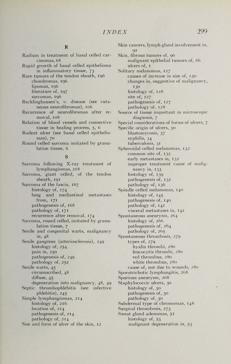 R Radium in treatment of basal celled car¬ cinomas, 68 Rapid growth of basal celled epithelioma in inflammatory tissue, 73 Rare tumors of the tendon sheath, 196 chondromas, 196 lipomas, 196 literature of, 197 sarcomas, 196 Recklinghausen's, v. disease (see cuta¬ neous neurofibromas), 106 Recurrence of neurofibromas after re¬ moval, 108 Relation of blood vessels and connective tissue in healing process, 5, 6 Rodent ulcer (see basal celled epithelio¬ mas), 70 Round celled sarcoma imitated by granu¬ lation tissue, 6 S Sarcoma following X-ray treatment of lymphangiomas, 218 Sarcoma, giant celled, of the tendon sheath, 191 Sarcoma of the fascia, 167 histology of, 174 lung and mediastinal metastases from, 171 pathogenesis of, 168 pathology of, 171 recurrence after removal, 174 Sarcoma, round celled, imitated by granu¬ lation tissue, 7 Senile and congenital warts, malignancy in, 48 Senile gangrene (arteriosclerosis), 249 histology of, 254 pain in, 250 pathogenesis of, 249 pathology of, 252 Senile warts, 45 circumscribed, 48 diffuse, 45 degeneration into malignancy, 48, 49 Septic thrombophlebitis (see infective phlebitis), 245 Simple lymphangiomas, 214 histology of, 216 location of, 214 pathogenesis of, 214 pathology of, 214 Size and form of ulcer of the skin, 12 Skin cancers, lymph gland involvement in, 9i Skin, fibrous tumors of, 96 malignant epithelial tumors of, 66 ulcers of, 1 Solitary melanomas, 127 causes of increase in size of, 130 changes in, suggestive of malignancy, 130 histology of, 128 site of, 127 pathogenesis of, 127 pathology of, 128 Source of tissue important in microscopic diagnosis, 7 Special considerations of forms of ulcers, 7 Specific origin of ulcers, 30 blastomycosis, 37 syphilis, 34 tuberculosis, 31 Spheroidal celled melanomas, 132 common site of, 132 early metastases in, 132 improper treatment cause of malig¬ nancy in, 133 histology of, 139 pathogenesis of, 132 pathology of, 136 Spindle celled melanomas, 140 histology of, 145 pathogenesis of, 140 pathology of, 142 visceral metastases in, 142 Spontaneous aneurysm, 264 histology of, 266 pathogenesis of, 264 pathology of, 265 Spontaneous thrombosis, 279 types of, 279 hyalin thrombi, 280 leucocytis thrombi, 280 red thrombus, 280 white thrombus, 280 cause of, not due to wounds, 280 Sporotrichotic lymphangitis, 268 Spurious aneurysm, 268 Staphylococcic ulcers, 30 histology of, 30 pathogenesis of, 30 pathology of, 30 Subdermal type of chromomas, 148 Surgical thrombosis, 273 Sweat gland adenomas, 51 histology of, 53 malignant degeneration in, 53