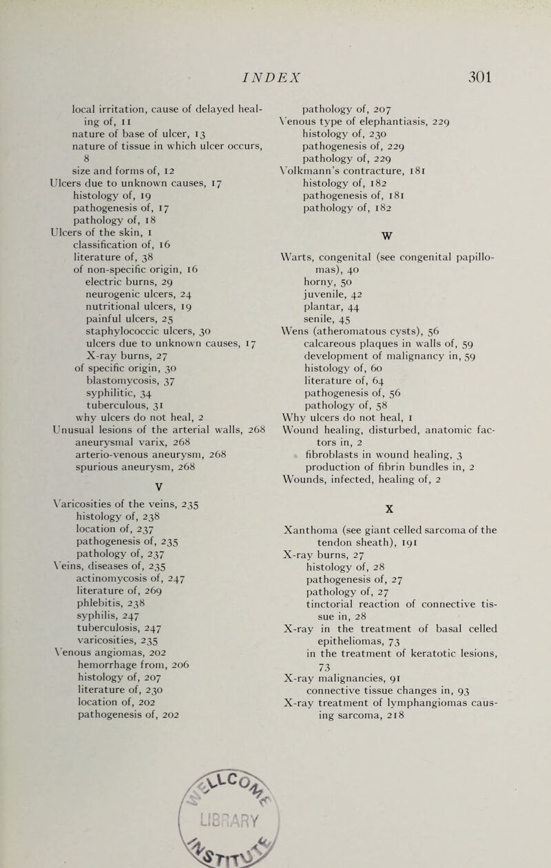 local irritation, cause of delayed heal¬ ing of, 11 nature of base of ulcer, 13 nature of tissue in which ulcer occurs, 8 size and forms of, 12 Ulcers due to unknown causes, 17 histology of, 19 pathogenesis of, 17 pathology of, 18 Ulcers of the skin, 1 classification of, 16 literature of, 38 of non-specific origin, 16 electric burns, 29 neurogenic ulcers, 24 nutritional ulcers, 19 painful ulcers, 25 staphylococcic ulcers, 30 ulcers due to unknown causes, 17 X-ray burns, 27 of specific origin, 30 blastomycosis, 37 syphilitic, 34 tuberculous, 31 why ulcers do not heal, 2 Unusual lesions of the arterial walls, 268 aneurysmal varix, 268 arterio-venous aneurysm, 268 spurious aneurysm, 268 V Varicosities of the veins, 235 histology of, 238 location of, 237 pathogenesis of, 235 pathology of, 237 Veins, diseases of, 235 actinomycosis of, 247 literature of, 269 phlebitis, 238 syphilis, 247 tuberculosis, 247 varicosities, 235 Venous angiomas, 202 hemorrhage from, 206 histology of, 207 literature of, 230 location of, 202 pathogenesis of, 202 pathology of, 207 Venous type of elephantiasis, 229 histology of, 230 pathogenesis of, 229 pathology of, 229 Volkmann’s contracture, 181 histology of, 182 pathogenesis of, 181 pathology of, 182 W Warts, congenital (see congenital papillo¬ mas), 40 horny, 50 juvenile, 42 plantar, 44 senile, 45 Wens (atheromatous cysts), 56 calcareous plaques in walls of, 59 development of malignancy in, 59 histology of, 60 literature of, 64 pathogenesis of, 56 pathology of, 58 Why ulcers do not heal, 1 Wound healing, disturbed, anatomic fac¬ tors in, 2 fibroblasts in wound healing, 3 production of fibrin bundles in, 2 Wounds, infected, healing of, 2 X Xanthoma (see giant celled sarcoma of the tendon sheath), 191 X-ray burns, 27 histology of, 28 pathogenesis of, 27 pathology of, 27 tinctorial reaction of connective tis¬ sue in, 28 X-ray in the treatment of basal celled epitheliomas, 73 in the treatment of keratotic lesions, 73 X-ray malignancies, 91 connective tissue changes in, 93 X-ray treatment of lymphangiomas caus¬ ing sarcoma, 218