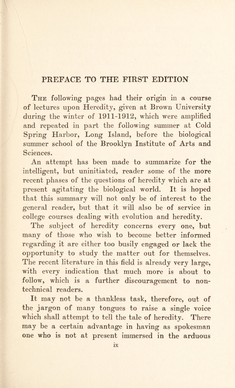 The following pages had their origin in a course of lectures upon Heredity, given at Brown University during the winter of 1911-1912, which were amplified and repeated in part the following summer at Cold Spring Harbor, Long Island, before the biological summer school of the Brooklyn Institute of Arts and Sciences. An attempt has been made to summarize for the intelligent, but uninitiated, reader some of the more recent phases of the questions of heredity which are at present agitating the biological world. It is hoped that this summary will not only be of interest to the general reader, but that it will also be of service in college courses dealing with evolution and heredity. The subject of heredity concerns every one, but many of those who wish to become better informed regarding it are either too busily engaged or lack the opportunity to study the matter out for themselves. The recent literature in this field is already very large, with every indication that much more is about to follow, which is a further discouragement to non- technical readers. It may not be a thankless task, therefore, out of the jargon of many tongues to raise a single voice which shall attempt to tell the tale of heredity. There may be a certain advantage in having as spokesman one who is not at present immersed in the arduous