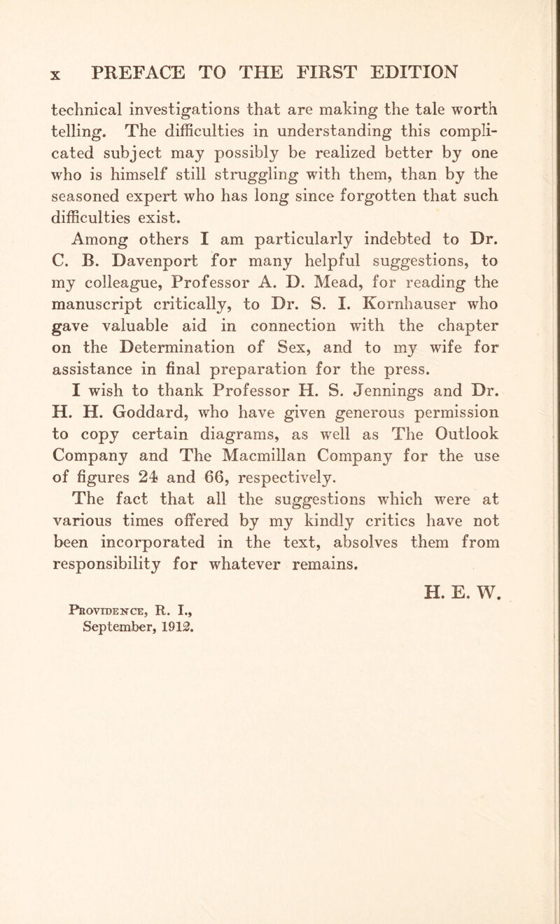 technical investigations that are making the tale worth telling. The difficulties in understanding this compli- cated subject may possibly be realized better by one who is himself still struggling with them, than by the seasoned expert who has long since forgotten that such difficulties exist. Among others I am particularly indebted to Dr. C. B. Davenport for many helpful suggestions, to my colleague, Professor A. D. Mead, for reading the manuscript critically, to Dr. S. I. Kornhauser who gave valuable aid in connection with the chapter on the Determination of Sex, and to my wife for assistance in final preparation for the press. I wish to thank Professor H. S. Jennings and Dr. H. H. Goddard, who have given generous permission to copy certain diagrams, as well as The Outlook Company and The Macmillan Company for the use of figures 24* and 66, respectively. The fact that all the suggestions which were at various times offered by my kindly critics have not been incorporated in the text, absolves them from responsibility for whatever remains. H. E. W. Providence, R. I., September, 1912.