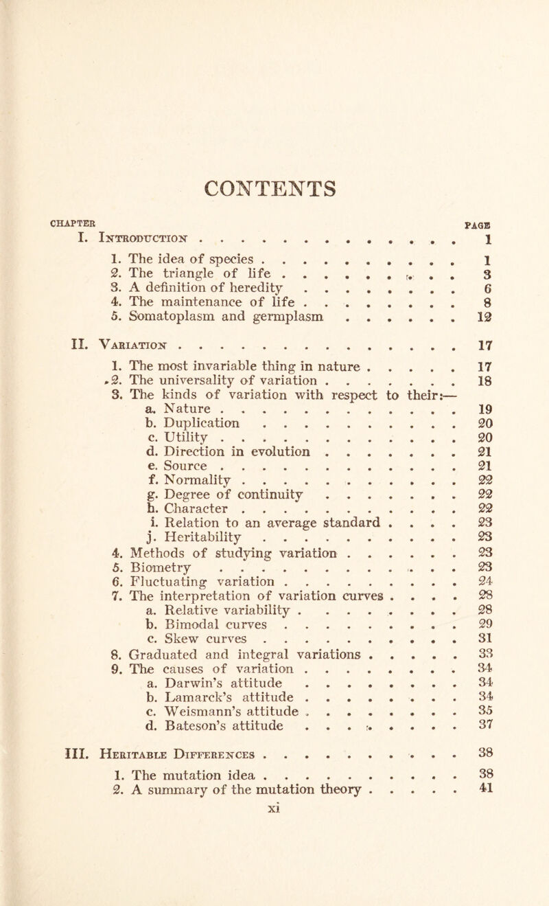 CONTENTS CHAPTER PAGE I. Introduction ...... 1 1. The idea of species .......... 1 2. The triangle of life r. 3 3. A definition of heredity 6 4. The maintenance of life 8 5. Somatoplasm and germplasm ...... 12 II. Variation 17 1. The most invariable thing in nature 17 ,2. The universality of variation 18 3. The kinds of variation with respect to their:— a. Nature 19 b. Duplication 20 c. Utility 20 d. Direction in evolution 21 e. Source 21 f. Normality 22 g. Degree of continuity 22 h. Character 22 i. Relation to an average standard .... 23 j. Heritability 23 4. Methods of studying variation 23 5. Biometry 23 6. Fluctuating variation 24 7. The interpretation of variation curves .... 28 a. Relative variability 28 b. Bimodal curves 29 c. Skew curves 31 8. Graduated and integral variations 33 9. The causes of variation 34 a. Darwin’s attitude 34 b. Lamarck’s attitude 34 c. Weismann’s attitude 35 d. Bateson’s attitude 37 III. Heritable Differences 38 1. The mutation idea 38 2. A summary of the mutation theory 41