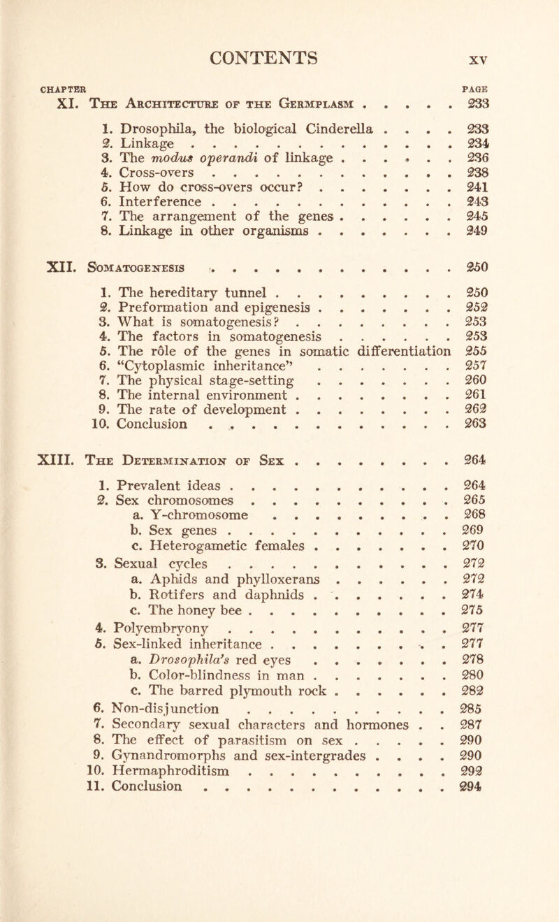 CHAPTER PAGE XI. The Architecture of the Germplasm 233 1. Drosophila, the biological Cinderella .... 233 2. Linkage 234 3. The modus operandi of linkage ...... 236 4. Cross-overs 238 5. How do cross-overs occur? 241 6. Interference 243 7. The arrangement of the genes 245 8. Linkage in other organisms 249 XII. Somatogenesis 250 1. The hereditary tunnel 250 2. Preformation and epigenesis 252 3. What is somatogenesis? 253 4. The factors in somatogenesis 253 5. The role of the genes in somatic differentiation 255 6. “Cytoplasmic inheritance” 257 7. The physical stage-setting 260 8. The internal environment 261 9. The rate of development 262 10. Conclusion 263 XIII. The Determination of Sex 264 1. Prevalent ideas 264 2. Sex chromosomes 265 a. Y-chromosome . 268 b. Sex genes . 269 c. Heterogametic females 270 3. Sexual cycles 272 a. Aphids and phylloxerans 272 b. Rotifers and daphnids 274 c. The honey bee 275 4. Polyembryony 277 5. Sex-linked inheritance 277 a. Drosophila’s red eyes ....... 278 b. Color-blindness in man 280 c. The barred plymouth rock ...... 282 6. Non-disjunction 285 7. Secondary sexual characters and hormones . . 287 8. The effect of parasitism on sex ..... 290 9. Gynandromorphs and sex-intergrades .... 290 10. Hermaphroditism 292 11. Conclusion . 294