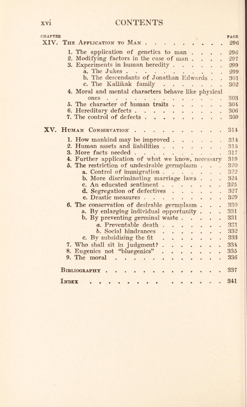 CHAPTER PAGE XIV. The Application to Man 296 1. The application of genetics to man .... 296 2. Modifying factors in the case of man .... 297 3. Experiments in human heredity 299 a. The Jukes 299 b. The descendants of Jonathan Edwards . . 301 c. The KaLlikak family 302 4. Moral and mental characters behave like physical ones 303 5. The character of human traits 304 6. Hereditary defects 306 7. The control of defects 309 XV. Human Conservation 314 1. How mankind may be improved 314 2. Human assets and liabilities 315 3. More facts needed 317 4. Further application of what we know, necessary 319 5. The restriction of undesirable germplasm . . . 320 a. Control of immigration 322 b. More discriminating marriage laws . . . 324 c. An educated sentiment 325 d. Segregation of defectives 327 e. Drastic measures 329 6. The conservation of desirable germplasm . . . 330 a. By enlarging individual opportunity . . . 331 b. By preventing germinal waste 331 a. Preventable death 331 b. Social hindrances 332 c. By subsidizing the fit 333 7. Who shall sit in judgment? 334 8. Eugenics not “bluegenics” 335 9. The moral 336 Bibliography 337 Index «, 341