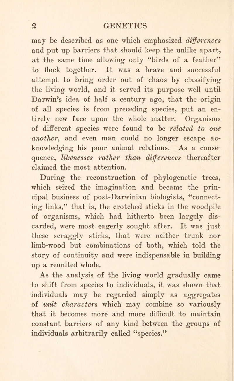 may be described as one which emphasized differences and put up barriers that should keep the unlike apart, at the same time allowing only “birds of a feather” to flock together. It was a brave and successful attempt to bring order out of chaos by classifying the living world, and it served its purpose well until Darwin’s idea of half a century ago, that the origin of all species is from preceding species, put an en- tirely new face upon the whole matter. Organisms of different species were found to be related to one another, and even man could no longer escape ac- knowledging his poor animal relations. As a conse- quence, likenesses rather than differences thereafter claimed the most attention. During the reconstruction of phylogenetic trees, which seized the imagination and became the prin- cipal business of post-Darwinian biologists, “connect- ing links,” that is, the crotched sticks in the woodpile of organisms, which had hitherto been largely dis- carded, were most eagerly sought after. It was just these scraggly sticks, that were neither trunk nor limb-wood but combinations of both, which told the story of continuity and were indispensable in building up a reunited whole. As the analysis of the living world gradually came to shift from species to individuals, it was shown that individuals may be regarded simply as aggregates of limit characters which may combine so variously that it becomes more and more difficult to maintain constant barriers of any kind between the groups of individuals arbitrarily called “species.”