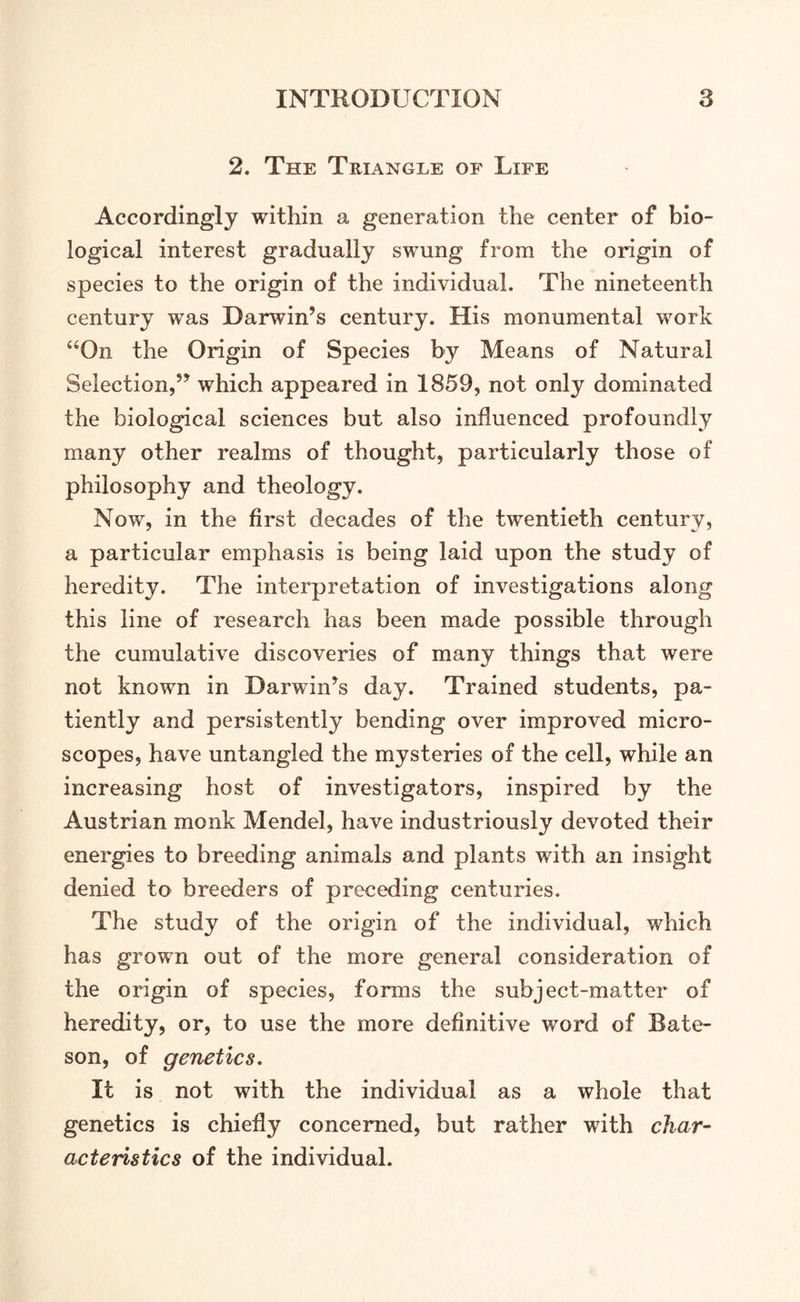 2. The Triangle of Life Accordingly within a generation the center of bio- logical interest gradually swung from the origin of species to the origin of the individual. The nineteenth century was Darwin’s century. His monumental work “On the Origin of Species by Means of Natural Selection,” which appeared in 1859, not only dominated the biological sciences but also influenced profoundly many other realms of thought, particularly those of philosophy and theology. Now, in the first decades of the twentieth century, a particular emphasis is being laid upon the study of heredity. The interpretation of investigations along this line of research has been made possible through the cumulative discoveries of many things that were not known in Darwin’s day. Trained students, pa- tiently and persistently bending over improved micro- scopes, have untangled the mysteries of the cell, while an increasing host of investigators, inspired by the Austrian monk Mendel, have industriously devoted their energies to breeding animals and plants with an insight denied to breeders of preceding centuries. The study of the origin of the individual, which has grown out of the more general consideration of the origin of species, forms the subject-matter of heredity, or, to use the more definitive word of Bate- son, of genetics. It is not with the individual as a whole that genetics is chiefly concerned, but rather with char- acteristics of the individual.