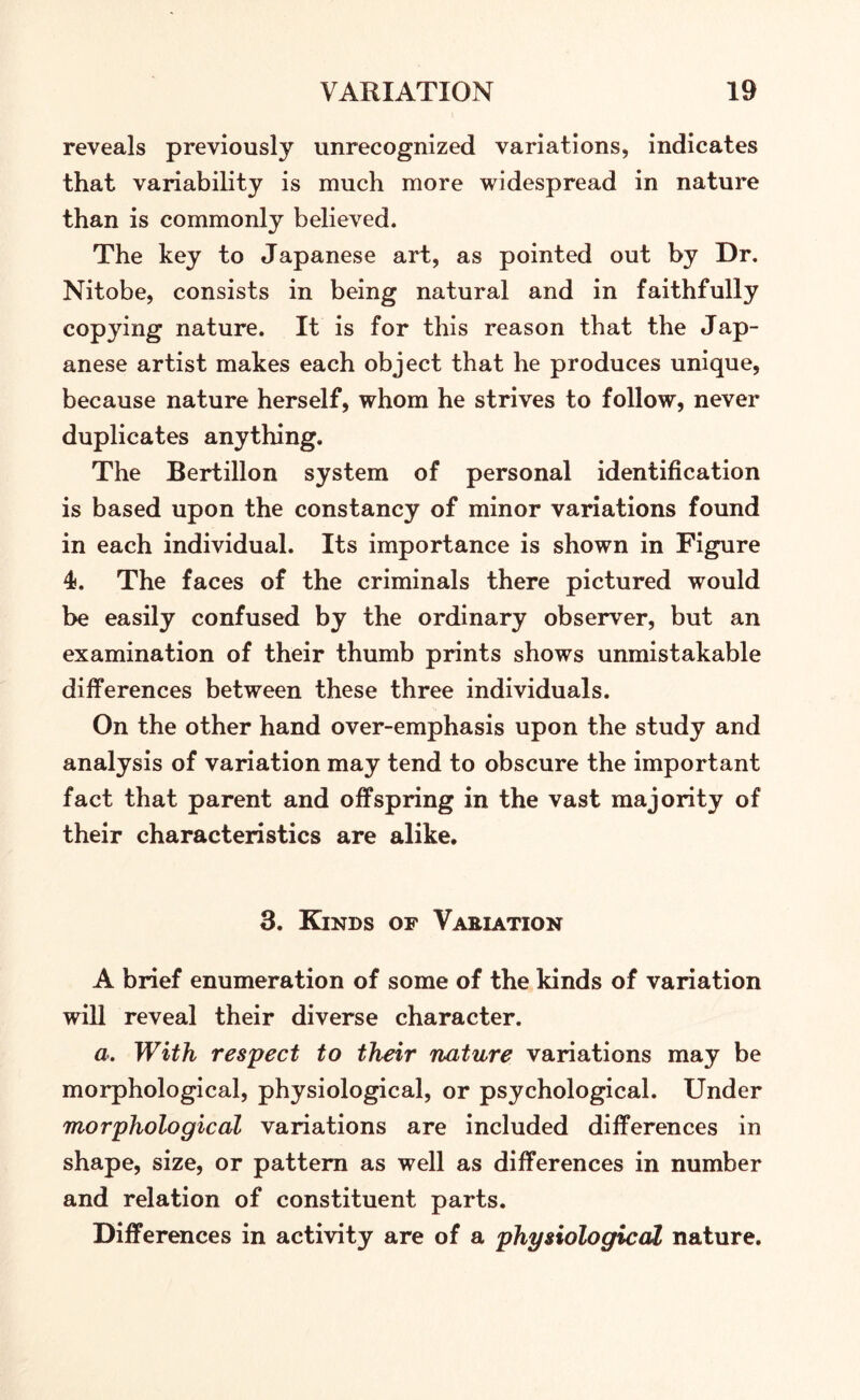 reveals previously unrecognized variations, indicates that variability is much more widespread in nature than is commonly believed. The key to Japanese art, as pointed out by Dr. Nitobe, consists in being natural and in faithfully copying nature. It is for this reason that the Jap- anese artist makes each object that he produces unique, because nature herself, whom he strives to follow, never duplicates anything. The Bertillon system of personal identification is based upon the constancy of minor variations found in each individual. Its importance is shown in Figure 4*. The faces of the criminals there pictured would be easily confused by the ordinary observer, but an examination of their thumb prints shows unmistakable differences between these three individuals. On the other hand over-emphasis upon the study and analysis of variation may tend to obscure the important fact that parent and offspring in the vast majority of their characteristics are alike. 3. Kinds of Variation A brief enumeration of some of the kinds of variation will reveal their diverse character. a. With respect to their nature variations may be morphological, physiological, or psychological. Under morphological variations are included differences in shape, size, or pattern as well as differences in number and relation of constituent parts. Differences in activity are of a physiological nature.