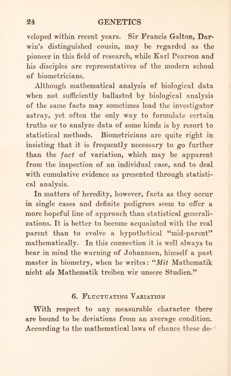 veloped within recent years. Sir Francis Galton, Dar- win’s distinguished cousin, may be regarded as the pioneer in this field of research, while Karl Pearson and his disciples are representatives of the modern school of biometricians. Although mathematical analysis of biological data when not sufficiently ballasted by biological analysis of the same facts may sometimes lead the investigator astray, yet often the only way to formulate certain truths or to analyze data of some kinds is by resort to statistical methods. Biometricians are quite right in insisting that it is frequently necessary to go further than the fact of variation, which may be apparent from the inspection of an individual case, and to deal with cumulative evidence as presented through statisti- cal analysis. In matters of heredity, however, facts as they occur in single cases and definite pedigrees seem to offer a more hopeful line of approach than statistical generali- zations. It is better to become acquainted with the real parent than to evolve a hypothetical “mid-parent” mathematically. In this connection it is well always to bear in mind the warning of Johannsen, himself a past master in biometry, when he writes: 6iMit Mathematik nicht als Mathematik treiben wir unsere Studien.” 6. Fluctuating Variation With respect to any measurable character there are bound to be deviations from an average condition. According to the mathematical laws of chance these de-