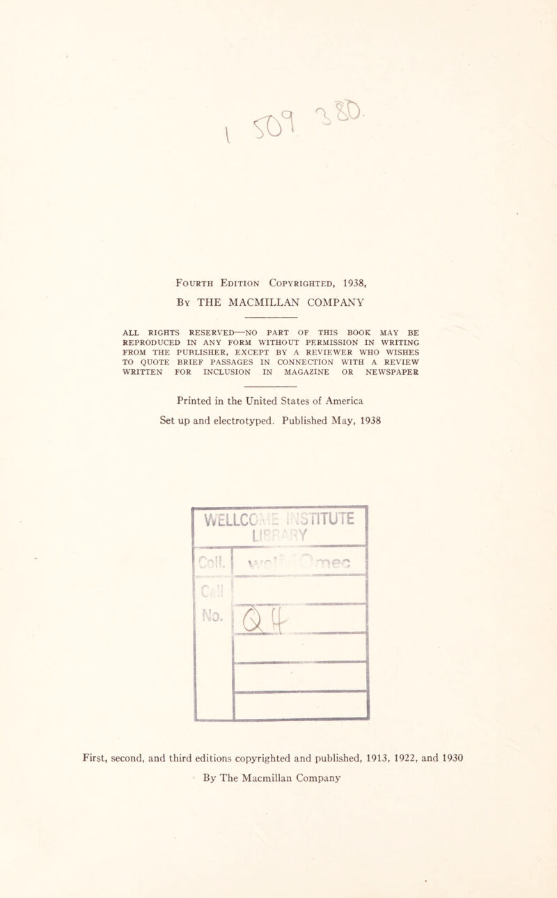 I Fourth Edition Copyrighted, 1938, By THE MACMILLAN COMPANY ALL RIGHTS RESERVED—NO PART OF THIS BOOK MAY BE REPRODUCED IN ANY FORM WITHOUT PERMISSION IN WRITING FROM THE PUBLISHER, EXCEPT BY A REVIEWER WHO WISHES TO QUOTE BRIEF PASSAGES IN CONNECTION WITH A REVIEW WRITTEN FOR INCLUSION IN MAGAZINE OR NEWSPAPER Printed in the United States of America Set up and electrotyped. Published May, 1938 First, second, and third editions copyrighted and published, 1913, 1922, and 1930 By The Macmillan Company