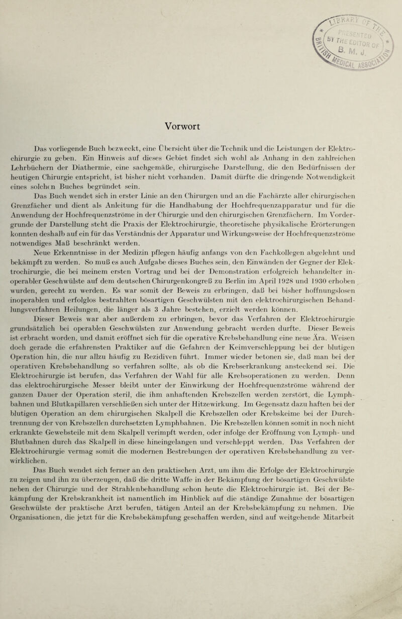 Vorwort Das vorliegende Buch bezweckt, eine Übersicht über die Technik und die Leistungen der Elektro- chirurgie zu geben. Ein Hinweis auf dieses Gebiet findet sich wohl als Anhang in den zahlreichen Lehrbüchern der Diathermie, eine sachgemäße, chirurgische Darstellung, die den Bedürfnissen der heutigen Chirurgie entspricht, ist bisher nicht vorhanden. Damit dürfte die dringende Notwendigkeit eines solche n Buches begründet sein. Das Buch wendet sich in erster Linie an den Chirurgen und an die Fachärzte aller chirurgischen Grenzfächer und dient als Anleitung für die Handhabung der Hochfrequenzapparatur und für die Anwendung der Hochfrequenzströme in der Chirurgie und den chirurgischen Grenzfächern. Im Vorder¬ gründe der Darstellung steht die Praxis der Elektrochirurgie, theoretische physikalische Erörterungen konnten deshalb auf ein für das Verständnis der Apparatur und Wirkungsweise der Hochfrequenzströme notwendiges Maß beschränkt werden. Neue Erkenntnisse in der Medizin pflegen häufig anfangs von den Fachkollegen abgelehnt und bekämpft zu werden. So muß es auch Aufgabe dieses Buches sein, den Einwänden der Gegner der Elek¬ trochirurgie, die bei meinem ersten Vortrag und bei der Demonstration erfolgreich behandelter in¬ operabler Geschwülste auf dem deutschen Chirurgenkongreß zu Berlin im April 1928 und 1930 erhoben wurden, gerecht zu werden. Es war somit der Beweis zu erbringen, daß bei bisher hoffnungslosen inoperablen und erfolglos bestrahlten bösartigen Geschwülsten mit den elektrochirurgischen Behand¬ lungsverfahren Heilungen, die länger als 3 Jahre bestehen, erzielt werden können. Dieser Beweis war aber außerdem zu erbringen, bevor das Verfahren der Elektrochirurgie grundsätzlich bei operablen Geschwülsten zur Anwendung gebracht werden durfte. Dieser Beweis ist erbracht worden, und damit eröffnet sich für die operative Krebsbehandlung eine neue Ara. Weisen doch gerade die erfahrensten Praktiker auf die Gefahren der Keimverschleppung bei der blutigen Operation hin, die nur allzu häufig zu Rezidiven führt. Immer wieder betonen sie, daß man bei der operativen Krebsbehandlung so verfahren sollte, als ob die Krebserkrankung ansteckend sei. Die Elektrochirurgie ist berufen, das Verfahren der Wahl für alle Krebsoperationen zu wei’den. Denn das elektrochirurgische Messer bleibt unter der Einwirkung der Hochfrequenzströme während der ganzen Dauer der Operation steril, die ihm anhaftenden Krebszellen werden zerstört, die Lymph- bahnen und Blutkapillaren verschließen sich unter der Hitzewirkung. Im Gegensatz dazu haften bei der blutigen Operation an dem chirurgischen Skalpell die Krebszellen oder Krebskeime bei der Durch¬ trennung der von Krebszellen durchsetzten Lymphbahnen. Die Krebszellen können somit in noch nicht erkrankte Gewebsteile mit dem Skalpell verimqrft werden, oder infolge der Eröffnung von Lymph- und Blutbahnen durch das Skalpell in diese hineingelangen und verschleppt werden. Das Verfahren der Elektrochirurgie vermag somit die modernen Bestrebungen der operativen Krebsbehandlung zu ver¬ wirklichen. Das Buch wendet sich ferner an den praktischen Arzt, um ihm che Erfolge der Elektrochirurgie zu zeigen und ihn zu überzeugen, daß die dritte Waffe in der Bekämpfung der bösartigen Geschwülste neben der Chirurgie und der Strahlenbehandlung schon heute die Elektrochirurgie ist. Bei der Be¬ kämpfung der Krebskrankheit ist namentlich im Hinblick auf die ständige Zunahme der bösartigen Geschwülste der praktische Arzt berufen, tätigen Anteil an der Krebsbekämpfung zu nehmen. Die Organisationen, die jetzt für die Krebsbekämpfung geschaffen werden, sind auf weitgehende Mitarbeit