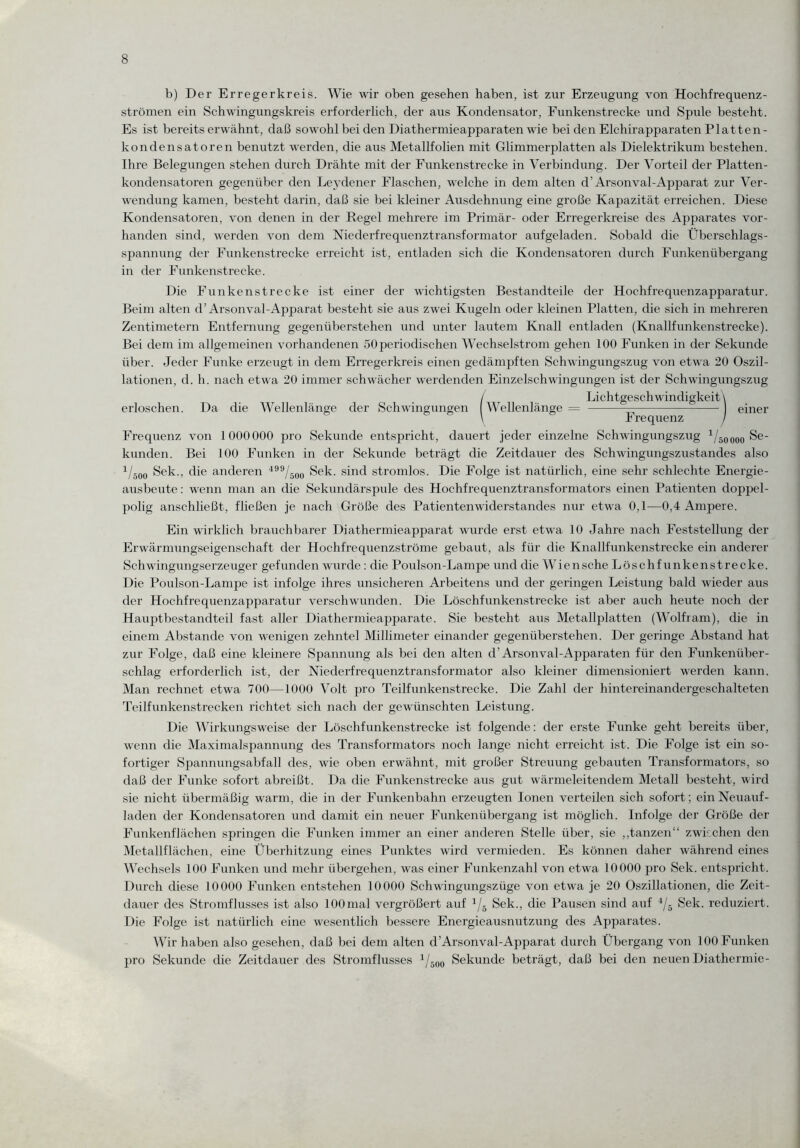 b) Der Erregerkreis. Wie wir oben gesehen haben, ist zur Erzeugung von Hochfrequenz¬ strömen ein Schwingungskreis erforderlich, der aus Kondensator, Funkenstrecke und Spule besteht. Es ist bereits erwähnt, daß sowohl bei den Diathermieapparaten wie bei den Elchirapparaten Platten¬ kondensatoren benutzt werden, die aus Metallfolien mit Glimmerplatten als Dielektrikum bestehen. Ihre Belegungen stehen durch Drähte mit der Funkenstrecke in Verbindung. Der Vorteil der Platten¬ kondensatoren gegenüber den Leydener Flaschen, welche in dem alten d’Arsonval-Apparat zur Ver¬ wendung kamen, besteht darin, daß sie bei kleiner Ausdehnung eine große Kapazität erreichen. Diese Kondensatoren, von denen in der Regel mehrere im Primär- oder Erregerkreise des Apparates vor¬ handen sind, werden von dem Niederfrequenztransformator aufgeladen. Sobald die Überschlags¬ spannung der Funkenstrecke erreicht ist, entladen sich die Kondensatoren durch Funkenübergang in der Funkenstrecke. Die Funkenstrecke ist einer der wichtigsten Bestandteile der Hochfrequenzapparatur. Beim alten d’Arsonval-Apparat besteht sie aus zwei Kugeln oder kleinen Platten, die sich in mehreren Zentimetern Entfernung gegenüberstehen und unter lautem Knall entladen (Knallfunkenstrecke). Bei dem im allgemeinen vorhandenen 50 periodischen Wechselstrom gehen 100 Funken in der Sekunde über. Jeder Funke erzeugt in dem Erregerkreis einen gedämpften Schwingungszug von etwa 20 Oszil¬ lationen, d. h. nach etwa 20 immer schwächer werdenden Einzelschw ingungen ist der Schwingungszug / Lichtgeschwindigkeit \ erloschen. Da die Wellenlänge der Schwingungen Wellenlänge = -—-— einer \ Frequenz / Frequenz von 1000000 pro Sekunde entspricht, dauert jeder einzelne Schwingungszug 1/500oo Se¬ kunden. Bei 100 Funken in der Sekunde beträgt die Zeitdauer des Schwingungszustandes also V500 Sek., die anderen 499/50o Sek. sind stromlos. Die Folge ist natürlich, eine sehr schlechte Energie¬ ausbeute : wenn man an die Sekundärspule des Hochfrequenztransformators einen Patienten doppel- polig anschließt, fließen je nach Größe des Patienten Widerstandes nur etwa 0,1—0,4 Ampere. Ein wirklich brauchbarer Diathermieapparat wurde erst etwa 10 Jahre nach Feststellung der Erwärmungseigenschaft der Hochfrequenzströme gebaut, als für die Knallfunkenstrecke ein anderer Schwingungserzeuger gefunden wurde : die Poulson-Lampe und die Wien sehe Löschfunkenstrecke. Die Poulson-Lampe ist infolge ihres unsicheren Arbeitens und der geringen Leistung bald wieder aus der Hochfrequenzapparatur verschwunden. Die Löschfunkenstrecke ist aber auch heute noch der Hauptbestandteil fast aller Diathermieapparate. Sie besteht aus Metallplatten (Wolfram), die in einem Abstande von wenigen zehntel Millimeter einander gegenüberstehen. Der geringe Abstand hat zur Folge, daß eine kleinere Spannung als bei den alten d’Arsonval-Apparaten für den Funkenüber¬ schlag erforderlich ist, der Niederfrequenztransformator also kleiner dimensioniert werden kann. Man rechnet etwa 700—1000 Volt pro Teilfunkenstrecke. Die Zahl der hintereinandergeschalteten Teilfunkenstrecken richtet sich nach der gewünschten Leistung. Die Wirkungsweise der Löschfunkenstrecke ist folgende: der erste Funke geht bereits über, wenn die Maximalspannung des Transformators noch lange nicht erreicht ist. Die Folge ist ein so¬ fortiger Spannungsabfall des, wie oben erwähnt, mit großer Streuung gebauten Transformators, so daß der Funke sofort abreißt. Da die Funkenstrecke aus gut wärmeleitendem Metall besteht, wird sie nicht übermäßig warm, die in der Funkenbahn erzeugten Ionen verteilen sich sofort; ein Neuauf- laden der Kondensatoren und damit ein neuer Funkenübergang ist möglich. Infolge der Größe der Funkenflächen springen die Funken immer an einer anderen Stelle über, sie ,,tanzen“ zwischen den Metallflächen, eine Überhitzung eines Punktes wird vermieden. Es können daher während eines Wechsels 100 Funken und mehr übergehen, was einer Funkenzahl von etwa 10000 pro Sek. entspricht. Durch diese 10000 Funken entstehen 10000 Schwingungszüge von etwa je 20 Oszillationen, die Zeit¬ dauer des Stromflusses ist also lOOmal vergrößert auf 4/5 Sek., die Pausen sind auf 4/5 Sek. reduziert. Die Folge ist natürlich eine wesentlich bessere Energieausnutzung des Apparates. Wir haben also gesehen, daß bei dem alten d’Arsonval-Apparat durch Übergang von 100 Funken pro Sekunde die Zeitdauer des Stromflusses 1/500 Sekunde beträgt, daß bei den neuen Diathermie-