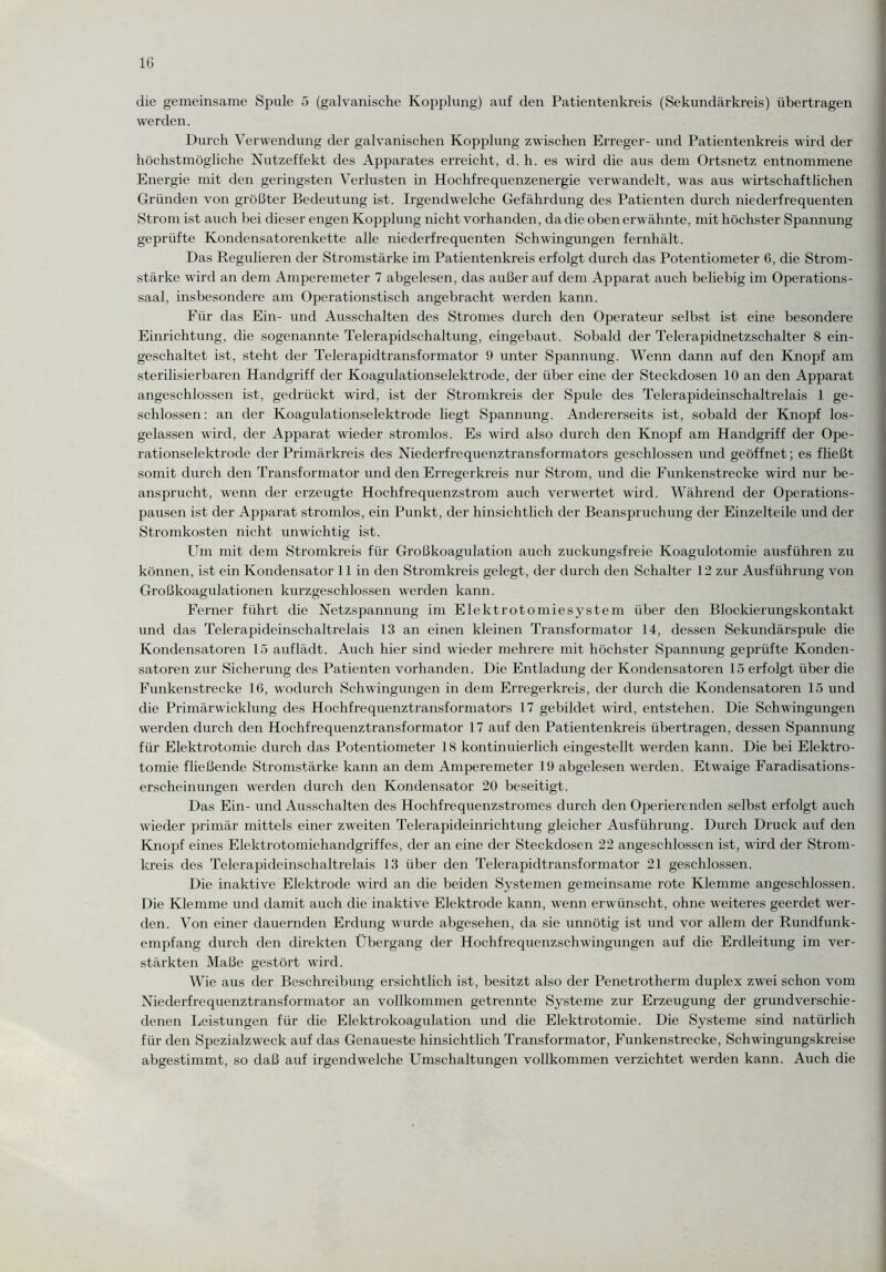 die gemeinsame Spule 5 (galvanische Kopplung) auf den Patientenkreis (Sekundärkreis) übertragen werden. Durch Verwendung der galvanischen Kopplung zwischen Erreger- und Patientenkreis wird der höchstmögliche Nutzeffekt des Apparates erreicht, d. h. es wird die aus dem Ortsnetz entnommene Energie mit den geringsten Verlusten in Hochfrequenzenergie verwandelt, was aus wirtschaftlichen Gründen von grö(3ter Bedeutung ist. Irgendwelche Gefährdung des Patienten durch niederfrequenten Strom ist auch bei dieser engen Kopplung nicht vorhanden, da die oben erwähnte, mit höchster Spannung geprüfte Kondensatorenkette alle niederfrequenten Schwingungen fernhält. Das Regulieren der Stromstärke im Patientenkreis erfolgt durch das Potentiometer 6, die Strom¬ stärke wird an dem Amperemeter 7 abgelesen, das außer auf dem Apparat auch beliebig im Operations¬ saal, insbesondere am Operationstisch angebracht werden kann. Für das Ein- und Ausschalten des Stromes durch den Operateur selbst ist eine besondere Einrichtung, die sogenannte Telerapidschaltung, eingebaut. Sobald der Telerapidnetzschalter 8 ein¬ geschaltet ist, steht der Telerapidtransformator 9 unter Spannung. Wenn dann auf den Knopf am sterilisierbaren Handgriff der Koagulationselektrode, der über eine der Steckdosen 10 an den Apparat angeschlossen ist, gedrückt wird, ist der Stromkreis der Spide des Telerapideinschaltrelais 1 ge¬ schlossen: an der Koagulationselektrode liegt Spannung. Andererseits ist, sobald der Knopf los¬ gelassen wird, der Apparat wieder stromlos. Es wird also durch den Knopf am Handgriff der Ope¬ rationselektrode der Primärkreis des Niederfrequenztransformators geschlossen und geöffnet; es fließt somit durch den Transformator und den Erregerkreis nur Strom, und die Funkenstrecke wird nur be¬ ansprucht, wenn der erzeugte Hochfrequenzstrom auch verwertet wird. Während der Operations¬ pausen ist der Apparat stromlos, ein Punkt, der hinsichtlich der Beanspruchung der Einzelteile und der Stromkosten nicht unwichtig ist. Um mit dem Stromkreis für Großkoagulation auch zuckungsfreie Koagulotomie ausführen zu können, ist ein Kondensator 11 in den Stromkreis gelegt, der durch den Schalter 12 zur Ausführung von Großkoagulationen kurzgeschlossen werden kann. Ferner führt die Netzspannung im Elektrotomiesystem über den Blockierungskontakt und das Telerapideinschaltrelais 13 an einen kleinen Transformator 14, dessen Sekundärspule die Kondensatoren 15 auflädt. Auch hier sind wieder mehrere mit höchster Spannung geprüfte Konden¬ satoren zur Sicherung des Patienten vorhanden. Die Entladung der Kondensatoren 15 erfolgt über die Funkenstrecke 16, wodurch Schwingungen in dem Erregerkreis, der durch die Kondensatoren 15 und die Primärwicklung des Hochfrequenztransformators 17 gebildet wird, entstehen. Die Schwingungen werden durch den Hochfrequenztransformator 17 auf den Patientenkreis übertragen, dessen Spannung für Elektrotomie durch das Potentiometer 18 kontinuierlich eingestellt werden kann. Die bei Elektro- tomie fließende Stromstärke kann an dem Amperemeter 19 abgelesen werden. Etwaige Faradisations- erscheinungen werden durch den Kondensator 20 beseitigt. Das Ein- und Ausschalten des Hochfrequenzstromes durch den Operierenden selbst erfolgt auch wieder primär mittels einer zweiten Telerapideinrichtung gleicher Ausführung. Durch Druck auf den Knopf eines Elektrotomiehandgriffes, der an eine der Steckdosen 22 angeschlossen ist, wird der Strom¬ kreis des Telerapideinschaltrelais 13 über den Telerapidtransformator 21 geschlossen. Die inaktive Elektrode wird an die beiden Systemen gemeinsame rote Klemme angeschlossen. Die Klemme und damit auch die inaktive Elektrode kann, wenn erwünscht, ohne weiteres geerdet wer¬ den. Von einer dauernden Erdung wurde abgesehen, da sie unnötig ist und vor allem der Rundfunk¬ empfang durch den direkten Übergang der Hochfrequenzschwingungen auf die Erdleitung im ver¬ stärkten Maße gestört wird. Wie aus der Beschreibung ersichtlich ist, besitzt also der Penetrotherm duplex zwei schon vom Niederfrequenztransformator an vollkommen getrennte Systeme zur Erzeugung der grundverschie¬ denen Leistungen für die Elektrokoagulation und die Elektrotomie. Die Systeme sind natürlich für den Spezialzweck auf das Genaueste hinsichtlich Transformator, Funkenstrecke, Schwingungskreise abgestimmt, so daß auf irgendwelche Umschaltungen vollkommen verzichtet werden kann. Auch die