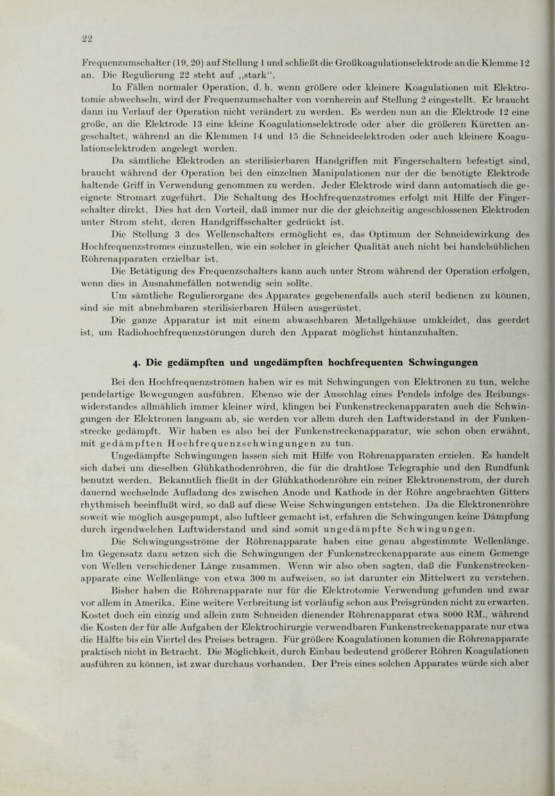 Frequenzumschalter (19,20) auf Stellung 1 und schließt die Großkoagulationselektrode an die Klemme 12 an. Die Regulierung 22 steht auf „stark“. In Fällen normaler Operation, d. h. wenn größere oder kleinere Koagulationen mit Elektro- tomie abwechseln, wird der Frequenzumschalter von vornherein auf Stellung 2 eingestellt. Er braucht dann im Verlauf der Operation nicht verändert zu werden. Es werden nun an die Elektrode 12 eine große, an die Elektrode 13 eine kleine Koagulationselektrode oder aber die größeren Küretten an¬ geschaltet, während an die Klemmen 14 und 15 die Schneideelektroden oder auch kleinere Koagu¬ lationselektroden angelegt werden. Da sämtliche Elektroden an sterilisierbaren Handgriffen mit Fingerschaltern befestigt sind, braucht während der Operation bei den einzelnen Manipulationen nur der die benötigte Elektrode haltende Griff in Verwendung genommen zu werden. Jeder Elektrode wird dann automatisch die ge¬ eignete Stromart zugeführt. Die Schaltung des Hochfrequenzstromes erfolgt mit Hilfe der Finger¬ schalter direkt. Dies hat den Vorteil, daß immer nur die der gleichzeitig angeschlossenen Elektroden unter Strom steht, deren Handgriffsschalter gedrückt ist. Die Stellung 3 des Wellenschalters ermöglicht es, das Optimum der Schneidewirkung des Hochfrequenzstromes einzustellen, wie ein solcher in gleicher Qualität auch nicht bei handelsüblichen Röhrenapparaten erzielbar ist. Die Betätigung des Frequenzschalters kann auch unter Strom während der Operation erfolgen, wenn dies in Ausnahmefällen notwendig sein sollte. Um sämtliche Regulierorgane des Apparates gegebenenfalls auch steril bedienen zu können, sind sie mit abnehmbaren sterilisierbaren Hülsen ausgerüstet. Die ganze Apparatur ist mit einem abwaschbaren Metallgehäuse umkleidet, das geerdet ist, um Radiohochfrequenzstörungen durch den Apparat möglichst hintanzuhalten. 4. Die gedämpften und ungedämpften hochfrequenten Schwingungen Bei den Hochfrequenzströmen haben wir es mit Schwingungen von Elektronen zu tun, welche pendelartige Bewegungen ausführen. Ebenso wie der Ausschlag eines Pendels infolge des Reibungs¬ widerstandes allmählich immer kleiner wird, klingen bei Funkenstreckenapparaten auch die Schwin¬ gungen der Elektronen langsam ab, sie werden vor allem durch den Luftwiderstand in der Funken¬ strecke gedämpft. Wir haben es also bei der Funkenstreckenapparatur, wie schon oben erwähnt, mit gedämpften Hochfrequenzschwingungen zu tun. Ungedämpfte Schwingungen lassen sich mit Hilfe von Röhrenapparaten erzielen. Es handelt sich dabei um dieselben Glühkathodenröhren, die für die drahtlose Telegraphie und den Rundfunk benutzt werden. Bekanntlich fließt in der Glühkathodenröhre ein reiner Elektronenstrom, der durch dauernd wechselnde Aufladung des zwischen Anode und Kathode in der Röhre angebrachten Gitters rhythmisch beeinflußt wird, so daß auf diese Weise Schwingungen entstehen. Da die Elektronenröhre soweit wie möglich ausgepumpt, also luftleer gemacht ist, erfahren die Schwingungen keine Dämpfung durch irgendwelchen Luftwiderstand und sind somit ungedämpfte Schwingungen. Die Schwingungsströme der Röhrenapparate haben eine genau abgestimmte Wellenlänge. Im Gegensatz dazu setzen sich die Schwingungen der Funkenstreckenapparate aus einem Gemenge von Wellen verschiedener Länge zusammen. Wenn wir also oben sagten, daß die Funkenstrecken¬ apparate eine Wellenlänge von etwa 300 m aufweisen, so ist darunter ein Mittelwert zu verstehen. Bisher haben die Röhrenapparate nur für die Elektrotomie Verwendung gefunden xind zwar vor allem in Amerika. Eine weitere Verbreitung ist vorläufig schon aus Preisgründen nicht zu erwarten. Kostet doch ein einzig und allein zum Schneiden dienender Röhrenapparat etwa 8000 RM., während die Kosten der für alle Aufgaben der Elektrochirurgie verwendbaren Funkenstreckenapparate nur etwa die Hälfte bis ein Viertel des Preises betragen. Für größere Koagulationen kommen die Röhrenapparate praktisch nicht in Betracht. Die Möglichkeit, durch Einbau bedeutend größerer Röhren Koagulationen ausführen zu können, ist zwar durchaus vorhanden. Der Preis eines solchen Apparates würde sich aber