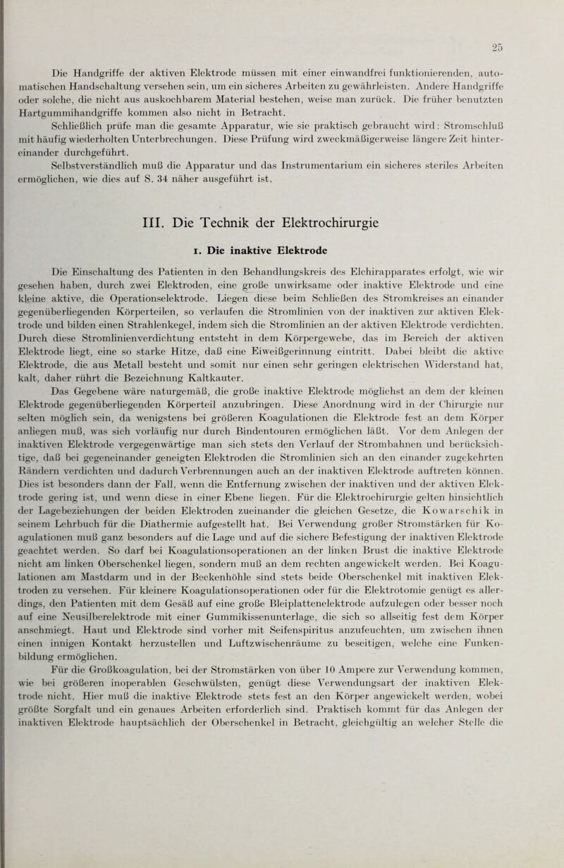 Die Handgriffe der aktiven Elektrode müssen mit einer einwandfrei funktionierenden, auto¬ matischen Handschaltung versehen sein, um ein sicheres Arbeiten zu gewährleisten. Andere Handgriffe oder solche, die nicht aus auskochbarem Material bestehen, weise man zurück. Die früher benutzten Hartgummihandgriffe kommen also nicht in Betracht. Schließlich prüfe man die gesamte Apparatur, wie sie praktisch gebraucht wird: Stromschluß mit häufig wiederholten Unterbrechungen. Diese Prüfung wird zweckmäßigerweise längere Zeit hinter¬ einander durchgeführt. Selbstverständlich muß die Apparatur und das Instrumentarium ein sicheres steriles Arbeiten ermöglichen, wie dies auf S. 34 näher ausgeführt ist. III. Die Technik der Elektrochirurgie I. Die inaktive Elektrode Die Einschaltung des Patienten in den Behandlungskreis des Elchirapparates erfolgt, wie wir gesehen haben, durch zwei Elektroden, eine große unwirksame oder inaktive Elektrode und eine kleine aktive, die Operationselektrode. Liegen diese beim Schließen des Stromkreises an einander gegenüberliegenden Körperteilen, so verlaufen die Stromlinien von der inaktiven zur aktiven Elek¬ trode und bilden einen Strahlenkegel, indem sich die Stromlinien an der aktiven Elektrode verdichten. Durch diese Stromlinienverdichtung entsteht in dem Körpergewebe, das im Bereich der aktiven Elektrode liegt, eine so starke Hitze, daß eine Eiweißgerinnung eintritt. Dabei bleibt die aktive Elektrode, die aus Metall besteht und somit nur einen sehr geringen elektrischen Widerstand hat, kalt, daher rührt die Bezeichnung Kaltkauter. Das Gegebene wäre naturgemäß, die große inaktive Elektrode möglichst an dem der kleinen Elektrode gegenüberliegenden Körperteil anzubringen. Diese Anordnung wird in der Chirurgie nur selten möglich sein, da wenigstens bei größeren Koagulationen die Elektrode fest an dem Körper anliegen muß, was sich vorläufig nur durch Bindentouren ermöglichen läßt. Vor dem Anlegen der inaktiven Elektrode vergegenwärtige man sich stets den Verlauf der Strombahnen und berücksich¬ tige, daß bei gegeneinander geneigten Elektroden die Stromlinien sich an den einander zugekehrten Rändern verdichten und dadurch Verbrennungen auch an der inaktiven Elektrode auftreten können. Dies ist besonders dann der Fall, wenn die Entfernung zwischen der inaktiven und der aktiven Elek¬ trode gering ist, und wenn diese in einer Ebene liegen. Für die Elektrochirurgie gelten hinsichtlich der Lagebeziehungen der beiden Elektroden zueinander die gleichen Gesetze, die Kowarschik in seinem Lehrbuch für die Diathermie aufgestellt hat. Bei Verwendung großer Stromstärken für Ko¬ agulationen muß ganz besonders auf die Lage und auf die sichere Befestigung der inaktiven Elektrode geachtet werden. So darf bei Koagulationsoperationen an der linken Brust die inaktive Elektrode nicht am linken Oberschenkel liegen, sondern muß an dem rechten angewickelt werden. Bei Koagu¬ lationen am Mastdarm und in der Beckenhöhle sind stets beide Oberschenkel mit inaktiven Elek¬ troden zu versehen. Für kleinere Koagulationsoperationen oder für die Elektrotomie genügt es aller¬ dings, den Patienten mit dem Gesäß auf eine große Bleiplattenelektrode aufzulegen oder besser noch auf eine Neusilberelektrode mit einer Gummikissenunterlage, die sich so allseitig fest dem Körper anschmiegt. Haut und Elektrode sind vorher mit Seifenspiritus anzufeuchten, um zwischen ihnen einen innigen Kontakt herzustellen und Luftzwischenräume zu beseitigen, welche eine Funken¬ bildung ermöglichen. Für die Großkoagulation, bei der Stromstärken von über 10 Ampere zur Verwendung kommen, wie bei größeren inoperablen Geschwülsten, genügt diese Verwendungsart der inaktiven Elek¬ trode nicht. Hier muß die inaktive Elektrode stets fest an den Körper angewickelt werden, wobei größte Sorgfalt und ein genaues Arbeiten erforderlich sind. Praktisch kommt für das Anlegen der inaktiven Elektrode hauptsächlich der Oberschenkel in Betracht, gleichgültig an welcher Stelle die