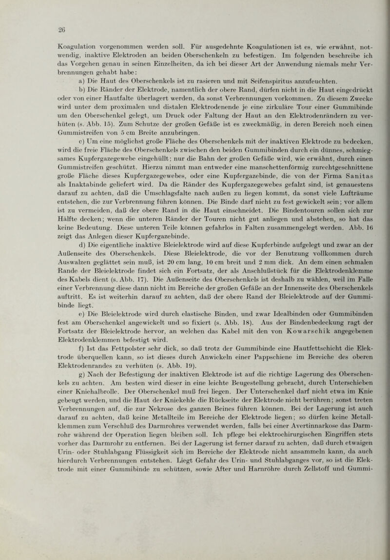 Koagulation vorgenommen werden soll. Für ausgedehnte Koagulationen ist es, wie erwähnt, not¬ wendig, inaktive Elektroden an beiden Oberschenkeln zu befestigen. Im folgenden beschreibe ich das Vorgehen genau in seinen Einzelheiten, da ich bei dieser Art der Anwendung niemals mehr Ver¬ brennungen gehabt habe: a) Die Haut des Oberschenkels ist zu rasieren und mit Seifenspiritus anzufeuchten. b) Die Ränder der Elektrode, namentlich der obere Rand, dürfen nicht in die Haut eingedrückt oder von einer Hautfalte überlagert werden, da sonst Verbrennungen Vorkommen. Zu diesem Zwecke wird unter dem proximalen und distalen Elektrodenende je eine zirkuläre Tour einer Gummibinde um den Oberschenkel gelegt, um Druck oder Faltung der Haut an den Elektrodenrändern zu ver¬ hüten (s. Abb. 15). Zum Schutze der großen Gefäße ist es zweckmäßig, in deren Bereich noch einen Gummistreifen von 5 cm Breite anzubringen. c) Um eine möglichst große Fläche des Oberschenkels mit der inaktiven Elektrode zu bedecken, wird die freie Fläche des Oberschenkels zwischen den beiden Gummibinden durch ein dünnes, schmieg¬ sames Kupfergazegewebe eingehüllt; nur die Bahn der großen Gefäße wird, wie erwähnt, durch einen Gummistreifen geschützt. Hierzu nimmt man entweder eine manschettenförmig zurechtgeschnittene große Fläche dieses Kupfergazegewebes, oder eine Kupfergazebinde, die von der Firma Sanitas als Inaktabinde geliefert wird. Da die Ränder des Kupfergazegewebes gefalzt sind, ist genauestens darauf zu achten, daß die Umschlagsfalte nach außen zu liegen kommt, da sonst viele Lufträume entstehen, die zur Verbrennung führen können. Die Binde darf nicht zu fest gewickelt sein; vor allem ist zu vermeiden, daß der obere Rand in die Haut einschneidet. Die Bindentouren sollen sich zur Hälfte decken; wenn die unteren Ränder der Touren nicht gut anliegen und abstehen, so hat das keine Bedeutung. Diese unteren Teile können gefahrlos in Falten zusammengelegt werden. Abb. 16 zeigt das Anlegen dieser Kupfergazebinde. d) Die eigentliche inaktive Bleielektrode wird auf diese Kupferbinde aufgelegt und zwar an der Außenseite des Oberschenkels. Diese Bleielektrode, die vor der Benutzung vollkommen durch Auswalzen geglättet sein muß, ist 20 cm lang, 10 cm breit und 2 mm dick. An dem einen schmalen Rande der Bleielektrode findet sich ein Fortsatz, der als Anschlußstück für die Elektrodenklemme des Kabels dient (s. Abb. 17). Die Außenseite des Oberschenkels ist deshalb zu wählen, weil im Falle einer Verbrennung diese dann nicht im Bereiche der großen Gefäße an der Innenseite des Oberschenkels auftritt. Es ist weiterhin darauf zu achten, daß der obere Rand der Bleielektrode auf der Gummi¬ binde liegt. e) Die Bleielektrode wird durch elastische Binden, und zwar Idealbinden oder Gummibinden fest am Oberschenkel angewickelt und so fixiert (s. Abb. 18). Aus der Bindenbedeckung ragt der Fortsatz der Bleielektrode hervor, an welchen das Kabel mit den von Kowarschik angegebenen Elektrodenklemmen befestigt wird. f) Ist das Fettpolster sehr dick, so daß trotz der Gummibinde eine Hautfettschicht die Elek¬ trode überquellen kann, so ist dieses durch An wickeln einer Pappschiene im Bereiche des oberen Elektrodenrandes zu verhüten (s. Abb. 19). g) Nach der Befestigung der inaktiven Elektrode ist auf die richtige Lagerung des Oberschen¬ kels zu achten. Am besten wird dieser in eine leichte Beugestellung gebracht, durch Unterschieben einer Kniehalbrolle. Der Oberschenkel muß frei liegen. Der Unterschenkel darf nicht etwa im Knie gebeugt werden, und die Haut der Kniekehle die Rückseite der Elektrode nicht berühren; sonst treten Verbrennungen auf, die zur Nekrose des ganzen Beines führen können. Bei der Lagerung ist auch darauf zu achten, daß keine Metallteile im Bereiche der Elektrode liegen; so dürfen keine Metall¬ klemmen zum Verschluß des Darmrohres verwendet werden, falls bei einer Avertinnarkose das Darm¬ rohr während der Operation liegen bleiben soll. Ich pflege bei elektrochirurgischen Eingriffen stets vorher das Darmrohr zu entfernen. Bei der Lagerung ist ferner darauf zu achten, daß durch etwaigen Urin- oder Stuhlabgang Flüssigkeit sich im Bereiche der Elektrode nicht ansammeln kann, da auch hierdurch Verbrennungen entstehen. Liegt Gefahr des Urin- und Stuhlabganges vor, so ist die Elek¬ trode mit einer Gummibinde zu schützen, sowie After und Harnröhre durch Zellstoff und Gummi-