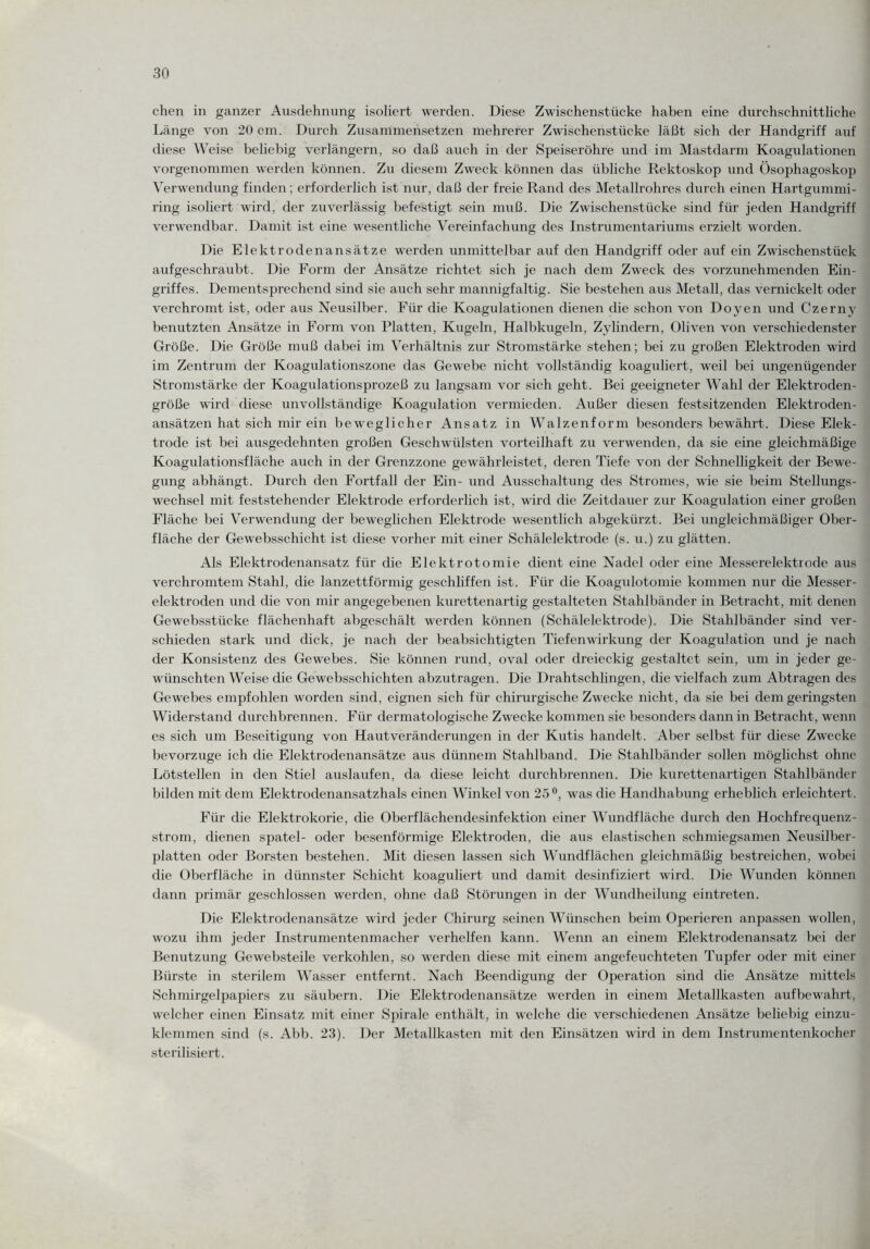 chen in ganzer Ausdehnung isoliert werden. Diese Zwischenstücke haben eine durchschnittliche Länge von 20 cm. Durch Zusammensetzen mehrerer Zwischenstücke läßt sich der Handgriff auf diese Weise beliebig verlängern, so daß auch in der Speiseröhre und im Mastdarm Koagulationen vorgenommen werden können. Zu diesem Zweck können das übliche Rektoskop und Ösophagoskop Verwendung finden; erforderlich ist nur, daß der freie Rand des Metallrohres durch einen Hartgummi¬ ring isoliert wird, der zuverlässig befestigt sein muß. Die Zwischenstücke sind für jeden Handgriff verwendbar. Damit ist eine wesentliche Vereinfachung des Instrumentariums erzielt worden. Die Elektrodenansätze werden unmittelbar auf den Handgriff oder auf ein Zwischenstück aufgeschraubt. Die Form der Ansätze richtet sich je nach dem Zweck des vorzunehmenden Ein¬ griffes. Dementsprechend sind sie auch sehr mannigfaltig. Sie bestehen aus Metall, das vernickelt oder verchromt ist, oder aus Neusilber. Für die Koagulationen dienen die schon von Doyen und Czerny benutzten Ansätze in Form von Platten, Kugeln, Halbkugeln, Zylindern, Oliven von verschiedenster Größe. Die Größe muß dabei im Verhältnis zur Stromstärke stehen; bei zu großen Elektroden wird im Zentrum der Koagulationszone das Gewebe nicht vollständig koaguliert, weil bei ungenügender Stromstärke der Koagulationsprozeß zu langsam vor sich geht. Bei geeigneter Wahl der Elektroden¬ größe wird diese unvollständige Koagulation vermieden. Außer diesen festsitzenden Elektroden¬ ansätzen hat sich mir ein beweglicher Ansatz in Walzenform besonders bewährt. Diese Elek¬ trode ist bei ausgedehnten großen Geschwülsten vorteilhaft zu verwenden, da sie eine gleichmäßige Koagulationsfläche auch in der Grenzzone gewährleistet, deren Tiefe von der Schnelligkeit der Bewe¬ gung abhängt. Durch den Fortfall der Ein- und Ausschaltung des Stromes, wie sie beim Stellungs¬ wechsel mit feststehender Elektrode erforderlich ist, wird die Zeitdauer zur Koagulation einer großen Fläche bei Verwendung der beweglichen Elektrode wesentlich abgekürzt. Bei ungleichmäßiger Ober¬ fläche der Ge websschicht ist diese vorher mit einer Schälelektrode (s. u.) zu glätten. Als Elektrodenansatz für die Elektrotomie dient eine Nadel oder eine Messerelektrode aus verchromtem Stahl, die lanzettförmig geschliffen ist. Für die Koagidotomie kommen nur die Messer¬ elektroden lind die von mir angegebenen kurettenartig gestalteten Stahlbänder in Betracht, mit denen Gewebsstiicke flächenhaft abgeschält werden können (Schälelektrode). Die Stahlbänder sind ver¬ schieden stark und dick, je nach der beabsichtigten Tiefenwirkung der Koagulation und je nach der Konsistenz des Gewebes. Sie können rund, oval oder dreieckig gestaltet sein, um in jeder ge¬ wünschten Weise die Gewebsschichten abzutragen. Die Drahtschlingen, die vielfach zum Abtragen des Gewebes empfohlen worden sind, eignen sich für chirurgische Zwecke nicht, da sie bei dem geringsten Widerstand durchbrennen. Für dermatologische Zwecke kommen sie besonders dann in Betracht, wenn es sich um Beseitigung von Haut Veränderungen in der Kutis handelt. Aber selbst für diese Zwecke bevorzuge ich die Elektrodenansätze aus dünnem Stahlband. Die Stahlbänder sollen möglichst ohne Lötstellen in den Stiel auslaufen, da diese leicht durchbrennen. Die kurettenartigen Stahlbänder bilden mit dem Elektrodenansatzhals einen Winkel von 25°, was die Handhabung erheblich erleichtert . Für die Elektrokorie, die Oberflächendesinfektion einer Wundfläche durch den Hochfrequenz¬ strom, dienen spatel- oder besenförmige Elektroden, die aus elastischen schmiegsamen Neusilber¬ platten oder Borsten bestehen. Mit diesen lassen sich Wundflächen gleichmäßig bestreichen, wobei die Oberfläche in dünnster Schicht koaguliert und damit desinfiziert wird. Die Wunden können dann primär geschlossen werden, ohne daß Störungen in der Wundheilung eintreten. Die Elektrodenansätze wird jeder Chirurg seinen Wünschen beim Operieren anpassen wollen, wozu ihm jeder Instrumentenmacher verhelfen kann. Wenn an einem Elektrodenansatz bei der Benutzung Ge websteile verkohlen, so werden diese mit einem angefeuchteten Tupfer oder mit einer Bürste in sterilem Wasser entfernt. Nach Beendigung der Operation sind die Ansätze mittels Schmirgelpapiers zu säubern. Die Elektrodenansätze werden in einem Metallkasten aufbewahrt, welcher einen Einsatz mit einer Spirale enthält, in welche die verschiedenen Ansätze beliebig einzu¬ klemmen sind (s. Abb. 23). Der Metallkasten mit den Einsätzen wird in dem Instrumentenkocher sterilisiert.