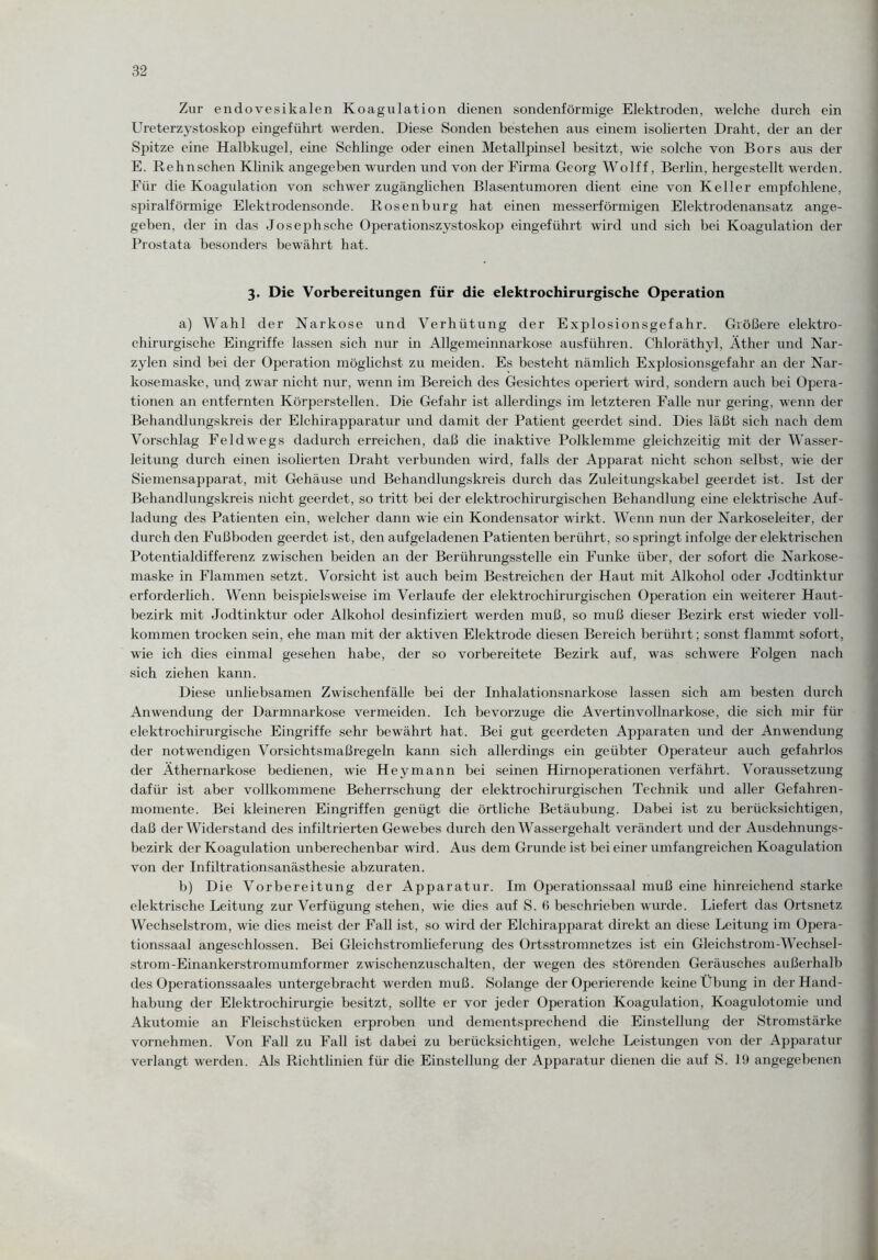 Zur endovesikalen Koagulation dienen sondenförmige Elektroden, welche durch ein Ureterzystoskop eingeführt werden. Diese Sonden bestehen aus einem isolierten Draht, der an der Spitze eine Halbkugel, eine Schlinge oder einen Metallpinsel besitzt, wie solche von Bors aus der E. Rehnschen Klinik angegeben wurden und von der Firma Georg Wolff, Berlin, hergestellt werden. Für die Koagulation von schwer zugänglichen Blasentumoren dient eine von Keller empfohlene, spiralförmige Elektrodensonde. Rosen bürg hat einen messerförmigen Elektrodenansatz ange¬ geben, der in das Joseph sehe Operationszystoskop eingeführt wird und sich bei Koagulation der Prostata besonders bewährt hat. 3. Die Vorbereitungen für die elektrochirurgische Operation a) Wahl der Narkose und Verhütung der Explosionsgefahr. Größere elektro¬ chirurgische Eingriffe lassen sich nur in Allgemeinnarkose ausführen. Chloräthyl, Äther und Nar- zylen sind bei der Operation möglichst zu meiden. Es besteht nämlich Explosionsgefahr an der Nar¬ kosemaske, und zwar nicht nur, wenn im Bereich des Gesichtes operiert wird, sondern auch bei Opera¬ tionen an entfernten Körperstellen. Die Gefahr ist allerdings im letzteren Falle nur gering, wenn der Behandlungskreis der Elchirapparatur und damit der Patient geerdet sind. Dies läßt sich nach dem Vorschlag Feldwegs dadurch erreichen, daß die inaktive Polklemme gleichzeitig mit der Wasser¬ leitung durch einen isolierten Draht verbunden wird, falls der Apparat nicht schon selbst, wie der Siemensapparat, mit Gehäuse und Behandlungskreis durch das Zuleitungskabel geerdet ist. Ist der Behandlungskreis nicht geerdet, so tritt bei der elektrochirurgischen Behandlung eine elektrische Auf¬ ladung des Patienten ein, welcher dann wie ein Kondensator wirkt. Wenn nun der Narkoseleiter, der durch den Fußboden geerdet ist, den aufgeladenen Patienten berührt, so springt infolge der elektrischen Potentialdifferenz zwischen beiden an der Berührungsstelle ein Funke über, der sofort die Narkose¬ maske in Flammen setzt. Vorsicht ist auch beim Bestreichen der Haut mit Alkohol oder Jodtinktur erforderlich. Wenn beispielsweise im Verlaufe der elektrochirurgischen Operation ein weiterer Haut¬ bezirk mit Jodtinktur oder Alkohol desinfiziert werden muß, so muß dieser Bezirk erst wieder voll¬ kommen trocken sein, ehe man mit der aktiven Elektrode diesen Bereich berührt; sonst flammt sofort, wie ich dies einmal gesehen habe, der so vorbereitete Bezirk auf, was schwere Folgen nach sich ziehen kann. Diese unliebsamen Zwischenfälle bei der Inhalationsnarkose lassen sich am besten durch Anwendung der Darmnarkose vermeiden. Ich bevorzuge die Avertinvollnarkose, die sich mir für elektrochirurgische Eingriffe sehr bewährt hat. Bei gut geerdeten Apparaten und der Anwendung der notwendigen Vorsichtsmaßregeln kann sich allerdings ein geübter Operateur auch gefahrlos der Äthernarkose bedienen, wie Hey mann bei seinen Hirnoperationen verfährt. Voraussetzung dafür ist aber vollkommene Beherrschung der elektrochirurgischen Technik und aller Gefahren¬ momente. Bei kleineren Eingriffen genügt die örtliche Betäubung. Dabei ist zu berücksichtigen, daß der Widerstand des infiltrierten Gewebes durch den Wassergehalt verändert und der Ausdehnungs¬ bezirk der Koagulation unberechenbar wird. Aus dem Grunde ist bei einer umfangreichen Koagulation von der Infiltrationsanästhesie abzuraten. b) Die Vorbereitung der Apparatur. Im Operationssaal muß eine hinreichend starke elektrische Leitung zur Verfügung stehen, wie dies auf S. 6 beschrieben wurde. Liefert das Ortsnetz Wechselstrom, wie dies meist der Fall ist, so wird der Elchirapparat direkt an diese Leitung im Opera¬ tionssaal angeschlossen. Bei Gleichstromheferung des Ortsstromnetzes ist ein Gleichstrom-Wechsel- strom-Einankerstromumformer zwischenzuschalten, der wegen des störenden Geräusches außerhalb des Operationssaales untergebracht werden muß. Solange der Operierende keine Übung in der Hand¬ habung der Elektrochirurgie besitzt, sollte er vor jeder Operation Koagulation, Koagulotomie und Akutomie an Fleischstücken erproben und dementsprechend die Einstellung der Stromstärke vornehmen. Von Fall zu Fall ist dabei zu berücksichtigen, welche Leistungen von der Apparatur verlangt werden. Als Richtlinien für die Einstellung der Apparatur dienen die auf S. 19 angegebenen