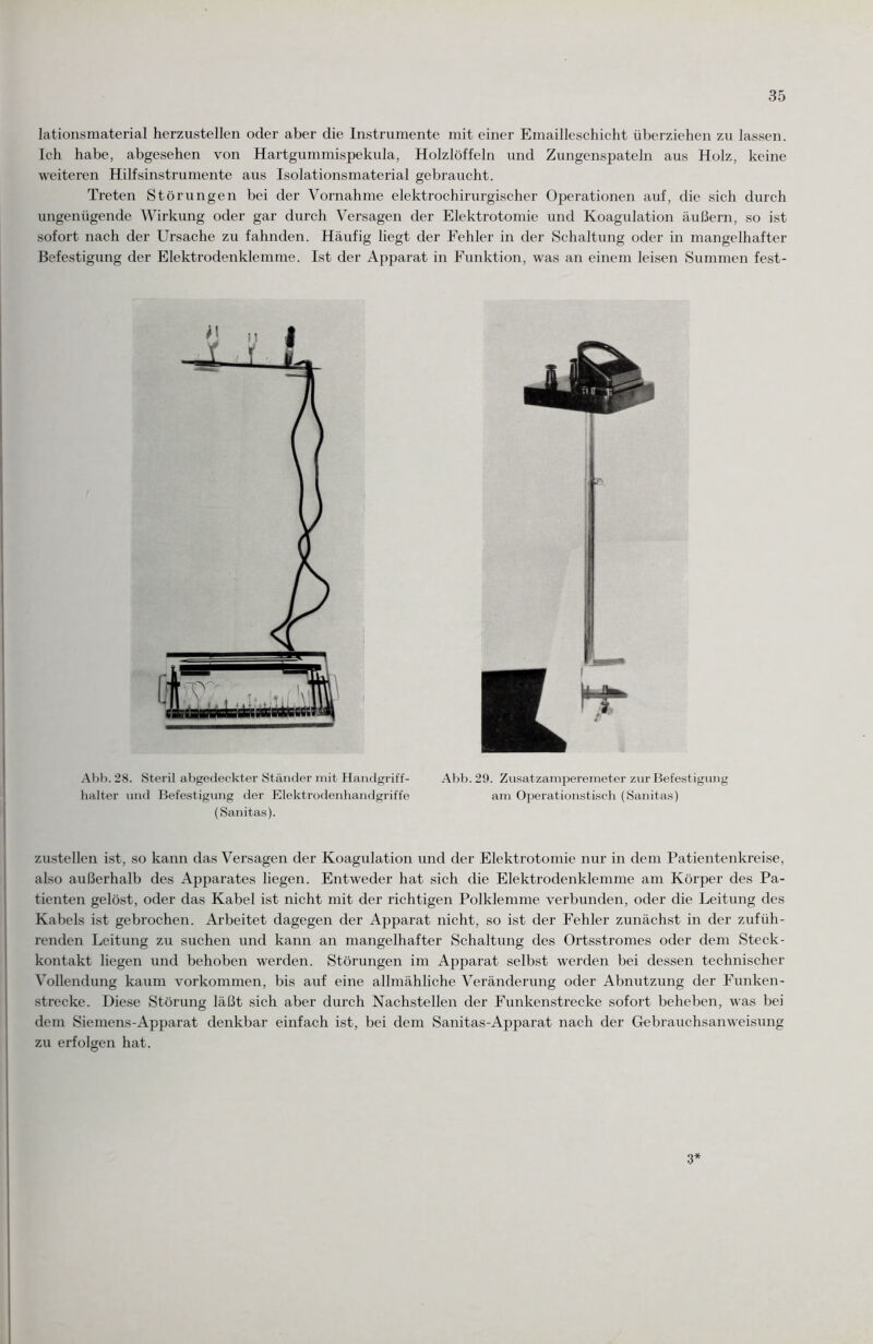 lationsmaterial herzustellen oder aber die Instrumente mit einer Emailleschicht überziehen zu lassen. Ich habe, abgesehen von Hartgummispekula, Holzlöffeln und Zungenspateln aus Holz, keine weiteren Hilfsinstrumente aus Isolationsmaterial gebraucht. Treten Störungen bei der Vornahme elektrochirurgischer Operationen auf, die sich durch ungenügende Wirkung oder gar durch Versagen der Elektrotomie und Koagulation äußern, so ist sofort nach der Ursache zu fahnden. Häufig liegt der Fehler in der Schaltung oder in mangelhafter Befestigung der Elektrodenklemme. Ist der Apparat in Funktion, was an einem leisen Summen fest- Abb. 28. Steril abgedeckter Ständer mit Handgriff- Abb. 29. Zusatzamperemeter zur Befestigung halter und Befestigung der Elektrodenhandgriffe am Operationstisch (Sanitas) (Sanitas). zustellen ist, so kann das Versagen der Koagulation und der Elektrotomie nur in dem Patientenkreise, also außerhalb des Apparates liegen. Entweder hat sich die Elektrodenklemme am Körper des Pa¬ tienten gelöst, oder das Kabel ist nicht mit der richtigen Polklemme verbunden, oder die Leitung des Kabels ist gebrochen. Arbeitet dagegen der Apparat nicht, so ist der Fehler zunächst in der zufüh¬ renden Leitung zu suchen und kann an mangelhafter Schaltung des Ortsstromes oder dem Steck¬ kontakt liegen und behoben werden. Störungen im Apparat selbst werden bei dessen technischer Vollendung kaum Vorkommen, bis auf eine allmähliche Veränderung oder Abnutzung der Funken¬ strecke. Diese Störung läßt sich aber durch Nachstellen der Funkenstrecke sofort beheben, was bei dem Siemens-Apparat denkbar einfach ist, bei dem Sanitas-Apparat nach der Gebrauchsanweisung zu erfolgen hat. 3*