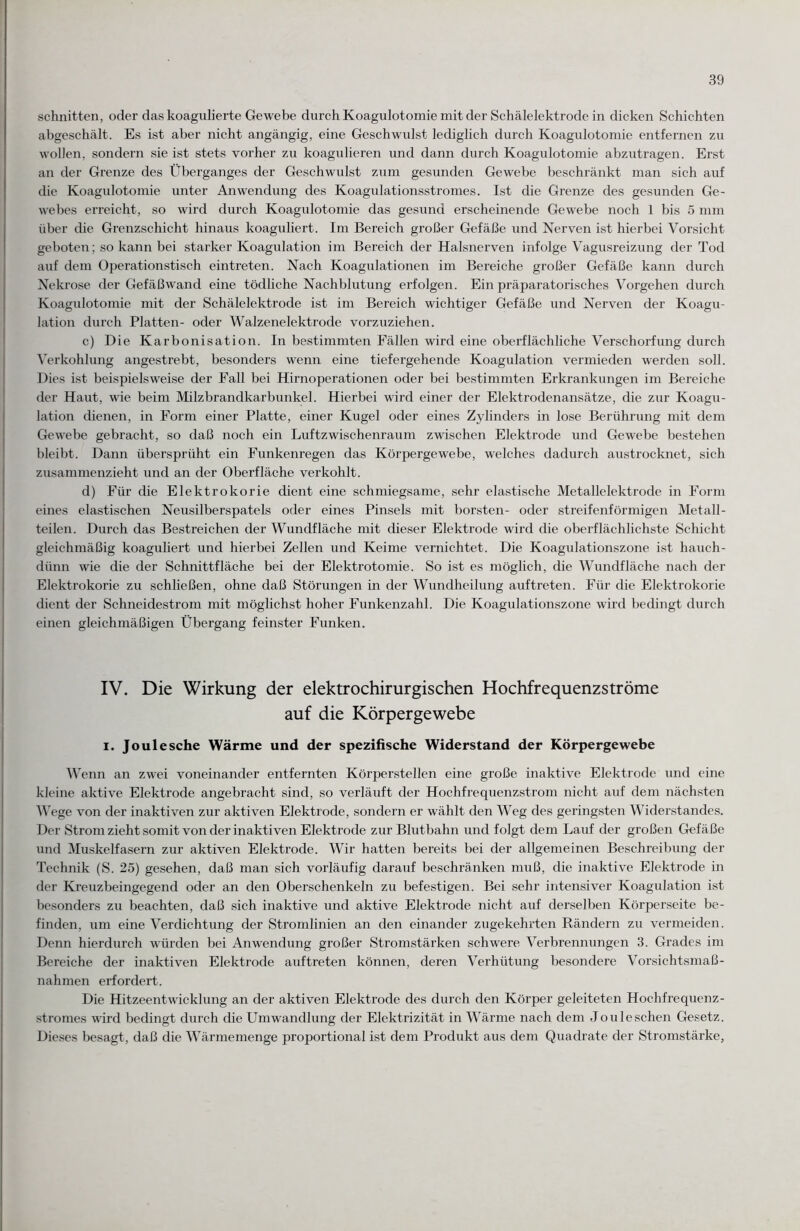 schnitten, oder das koagulierte Gewebe durch Koagulotomie mit der Schälelektrode in dicken Schichten abgeschält. Es ist aber nicht angängig, eine Geschwulst lediglich durch Koagulotomie entfernen zu wollen, sondern sie ist stets vorher zu koagulieren und dann durch Koagulotomie abzutragen. Erst an der Grenze des Überganges der Geschwulst zum gesunden Gewebe beschränkt man sich auf die Koagulotomie unter Anwendung des Koagulationsstromes. Ist die Grenze des gesunden Ge¬ webes erreicht, so wird durch Koagulotomie das gesund erscheinende Gewebe noch 1 bis 5 mm über che Grenzschicht hinaus koaguliert. Im Bereich großer Gefäße und Nerven ist hierbei Vorsicht geboten; so kann bei starker Koagulation im Bereich der Halsnerven infolge Vagusreizung der Tod auf dem Operationstisch eintreten. Nach Koagulationen im Bereiche großer Gefäße kann durch Nekrose der Gefäßwand eine tödliche Nachblutung erfolgen. Ein präparatorisches Vorgehen durch Koagulotomie mit der Schälelektrode ist im Bereich wichtiger Gefäße und Nerven der Koagu¬ lation durch Platten- oder Walzenelektrode vorzuziehen. c) Die Karbonisation. In bestimmten Fällen wird eine oberflächliche Verschorfung durch Verkohlung angestrebt, besonders wenn eine tiefergehende Koagulation vermieden werden soll. Dies ist beispielsweise der Fall bei Hirnoperationen oder bei bestimmten Erkrankungen im Bereiche der Haut, wie beim Milzbrandkarbunkel. Hierbei wird einer der Elektrodenansätze, die zur Koagu¬ lation dienen, in Form einer Platte, einer Kugel oder eines Zylinders in lose Berührung mit dem Gewebe gebracht, so daß noch ein Luftzwischenraum zwischen Elektrode und Gewebe bestehen bleibt. Dann übersprüht ein Funkenregen das Körpergewebe, welches dadurch austrocknet, sich zusammenzieht und an der Oberfläche verkohlt. d) Für die Elektrokorie dient eine schmiegsame, sehr elastische Metallelektrode in Form eines elastischen Neusilberspatels oder eines Pinsels mit borsten- oder streifenförmigen Metall¬ teilen. Durch das Bestreichen der Wundfläche mit dieser Elektrode wird die oberflächlichste Schicht gleichmäßig koaguliert und hierbei Zellen und Keime vernichtet. Die Koagulationszone ist hauch¬ dünn wie die der Schnittfläche bei der Elektrotomie. So ist es möglich, die Wundfläche nach der Elektrokorie zu schließen, ohne daß Störungen in der Wundheilung auftreten. Für die Elektrokorie dient der Schneidestrom mit möglichst hoher Funkenzahl. Die Koagulationszone wird bedingt durch einen gleichmäßigen Übergang feinster Funken. IV. Die Wirkung der elektrochirurgischen Hochfrequenzströme auf die Körpergewebe i. Joule sehe Wärme und der spezifische Widerstand der Körpergewebe Wenn an zwei voneinander entfernten Körperstellen eine große inaktive Elektrode und eine kleine aktive Elektrode angebracht sind, so verläuft der Hochfrequenzstrom nicht auf dem nächsten Wege von der inaktiven zur aktiven Elektrode, sondern er wählt den Weg des geringsten Widerstandes. Der Strom zieht somit von der inaktiven Elektrode zur Blutbahn und folgt dem Lauf der großen Gefäße und Muskelfasern zur aktiven Elektrode. Wir hatten bereits bei der allgemeinen Beschreibung der Technik (S. 25) gesehen, daß man sich vorläufig darauf beschränken muß, die inaktive Elektrode in der Kreuzbeingegend oder an den Oberschenkeln zu befestigen. Bei sehr intensiver Koagidation ist besonders zu beachten, daß sich inaktive und aktive Elektrode nicht auf derselben Körperseite be¬ finden, um eine Verdichtung der Stromlinien an den einander zugekehrten Rändern zu vermeiden. Denn hierdurch würden bei Anwendung großer Stromstärken schwere Verbrennungen 3. Grades im Bereiche der inaktiven Elektrode auftreten können, deren Verhütung besondere Vorsichtsmaß¬ nahmen erfordert. Die Hitzeentwicklung an der aktiven Elektrode des durch den Körper geleiteten Hochfrequenz¬ stromes wird bedingt durch die Umwandlung der Elektrizität in Wärme nach dem Jouleschen Gesetz. Dieses besagt, daß die Wärmemenge proportional ist dem Produkt aus dem Quadrate der Stromstärke,