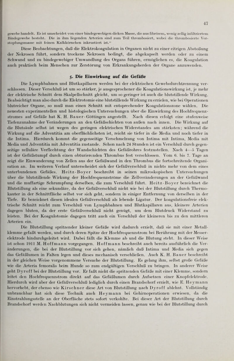 gewebe handelt. Es ist umscheidet von einer bindegewebigen dicken Masse, die aus fibrösem, wenig zellig infiltriertem Bindegewebe besteht. Die in ihm liegenden Arterien sind zum Teil thrombosiert, wobei die thrombosierte Ver¬ stopfungsmasse mit feinen Kalkkörnchen inkrustiert ist.“ Diese Beobachtungen, daß die Elektrokoagulation in Organen nicht zu einer eitrigen Abstoßung der Nekrosen führt, sondern trockene Nekrosen bedingt, die abgekapselt werden oder zu einem Schwund und zu bindegewebiger Umwandlung des Organs führen, ermöglichen es, die Koagulation auch praktisch beim Menschen zur Zerstörung von Erkrankungsherden der Organe anzuwenden. 5. Die Einwirkung auf die Gefäße Die Lymphbahnen und Blutkapillaren werden bei der elektrischen Gewebsdurchtrennung ver¬ schlossen. Dieser Verschluß ist um so stärker, je ausgesprochener die Koagulationswirkung ist, je mehr der elektrische Schnitt dem Skalpellschnitt gleicht, um so geringer ist auch die blutstillende Wirkung. Beabsichtigt man also durch die Elektrotomie eine blutstillende Wirkung zu erzielen, w ie bei Operationen blutreicher Organe, so muß man einen Schnitt mit entsprechender Koagulationszone wählen. Die neuesten experimentellen und histologischen Untersuchungen über die Einwirkung des Hochfrequenz¬ stromes auf Gefäße hat K. H. Bauer-Göttingen angestellt. Nach diesen eifolgt eine stufenweise Tiefenzunahme der Veränderungen an den Gefäßschichten von außen nach innen. Die Wirkung auf die Blutsäule selbst ist wegen des geringen elektrischen Widerstandes am stärksten; während die Wirkung auf die Adventitia am oberflächlichsten ist, reicht sie tiefer in die Media und noch tiefer in die Intima. Hierdurch kommt die gegenseitige Verschmelzung von Intima mit Intima, Media mit Media und Adventitia mit Adventitia zustande. Schon nach 24 Stunden ist ein Verschluß durch gegen¬ seitige zelluläre Verflechtung der Wandschichten des Gefäßrohres festzustellen. Nach 4—5 Tagen ist der Gefäßstumpf durch einen obturierenden Thrombus fest verschlossen. Vom 6. bis 7. Tage an zeigt die Einwanderung von Zellen aus der Gefäßwand in den Thrombus die fortschreitende Organi¬ sation an. I111 weiteren Verlauf unterscheidet sich der Gefäßverschluß in nichts mehr von dem eines unterbundenen Gefäßes. Heitz-Boyer beschreibt in seinen mikroskopischen Untersuchungen über die blutstillende Wirkung der Hochfrequenzströme die Zellveränderungen an der Gefäßwand und die muffartige Schrumpfung derselben, die zum Verschluß führt. Heitz-Boyer bezeichnet die Blutstillung als eine sekundäre, da der Gefäßverschluß nicht wie bei der Blutstillung durch Thermo¬ kauter in der Schnittfläche selbst vor sich geht, sondern in einiger Entfernung von derselben in der Tiefe. Er bezeichnet diesen idealen Gefäßverschluß als lebende Ligatur. Der koagulationsfreie elek¬ trische Schnitt reicht zum Verschluß von Lymphbahnen und Blutkapillaren aus, kleinere Arterien dagegen bluten, da der erste Gefäßverschluß nicht genügt, um dem Blutdruck Widerstand zu leisten. Bei der Koagulotomie dagegen tritt auch ein Verschluß der kleineren bis zu den mittleren Arterien ein. Die Blutstillung spritzender kleiner Gefäße wird dadurch erzielt, daß sie mit einer Metall¬ klemme gefaßt werden, und durch deren Spitze der Hochfrequenzstrom bei Berührung mit der Messer¬ elektrode hindurchgeleitet wird. Dabei fällt die Klemme ab und die Blutung steht. In dieser Weise ist schon 1911 M. Hoffmann vorgegangen. Hoffmann beschreibt auch bereits ausführlich die Ver¬ änderungen, die bei der Blutstillung vor sich gehen, nämlich daß Intima und Media sich gegen das Gefäßlumen in Falten legen und dieses mechanisch verschließen. Auch K. H. Bauer beschreibt in der gleichen Weise vorgenommene Versuche der Blutstillung. Es gelang ihm, selbst große Gefäße wie che Arteria femoralis beim Hunde so zum endgültigen Verschluß zu bringen. In anderer Weise geht Dyroff bei der Blutstillung vor. Er faßt nicht die spritzenden Gefäße mit einer Klemme, sondern leitet den Hochfrequenzstrom direkt auf das Gefäßlumen durch Aufsetzen einer Knopfelektrode. Hierdurch wird aber der Gefäßverschluß lediglich durch einen Brandschorf erzielt, wie E. Heymann hervorhebt, der ebenso wie Kirschner diese Art von Blutstillung nach Dyroff ablehnt. Vollständig unbrauchbar hat sich diese Technik auch Hey mann bei Gehirnoperationen erwiesen, da che Einstrahlungsstelle an der Oberfläche stets sofort verkohlte. Bei dieser Art der Blutstillung durch Brandschorf werden Nachblutungen sich nicht vermeiden lassen, genau wie bei der Blutstillung durch