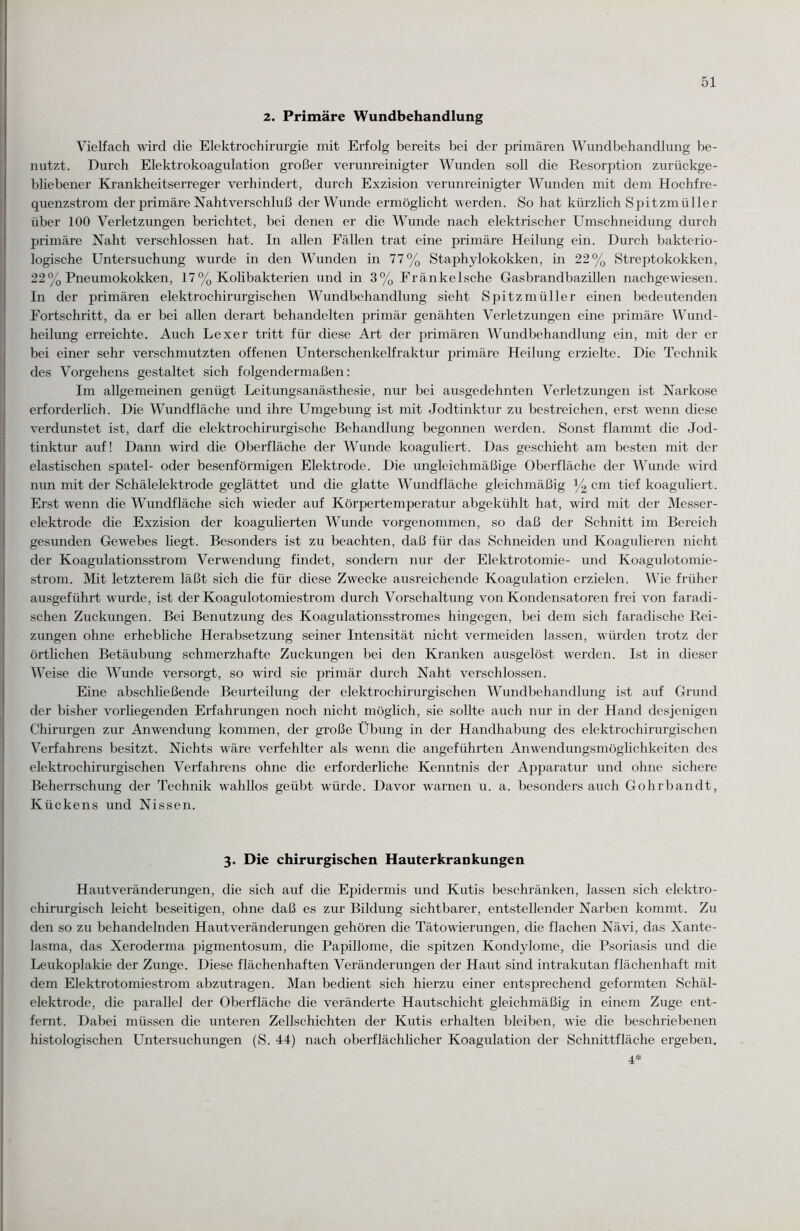 2. Primäre Wundbehandlung Vielfach wird die Elektrochirurgie mit Erfolg bereits bei der primären Wundbehandlung be¬ nutzt. Durch Elektrokoagulation großer verunreinigter Wunden soll die Resorption zurückge¬ bliebener Krankheitserreger verhindert, durch Exzision verunreinigter Wunden mit dem Hochfre¬ quenzstrom der primäre Nahtverschluß der Wunde ermöglicht werden. So hat kürzlich Spitzmüller über 100 Verletzungen berichtet, bei denen er die Wunde nach elektrischer Umschneidung durch primäre Naht verschlossen hat. In allen Fällen trat eine primäre Heilung ein. Durch bakterio¬ logische Untersuchung wurde in den Wunden in 77% Staphylokokken, in 22% Streptokokken, 22% Pneumokokken, 17% Kolibakterien und in 3% Fränkelsche Gasbrandbazillen nachgewiesen. In der primären elektrochirurgischen Wundbehandlung sieht Spitzmüller einen bedeutenden Fortschritt, da er bei allen derart behandelten primär genähten Verletzungen eine primäre Wund¬ heilung erreichte. Auch Lexer tritt für diese Art der primären Wundbehandlung ein, mit der er bei einer sehr verschmutzten offenen Unterschenkelfraktur primäre Heilung erzielte. Die Technik des Vorgehens gestaltet sich folgendermaßen: Im allgemeinen genügt Leitungsanästhesie, nur bei ausgedehnten Verletzungen ist Narkose erforderlich. Die Wundfläche und ihre Umgebung ist mit Jodtinktur zu bestreichen, erst wenn diese verdunstet ist, darf die elektrochirurgische Behandlung begonnen werden. Sonst flammt die Jod¬ tinktur auf! Dann wird die Oberfläche der Wunde koaguliert. Das geschieht am besten mit der elastischen spatel- oder besenförmigen Elektrode. Die ungleichmäßige Oberfläche der Wunde wird nun mit der Schälelektrode geglättet und die glatte Wundfläche gleichmäßig y2 cm tief koaguliert. Erst wenn die Wundfläche sich wieder auf Körpertemperatur abgekühlt hat, wird mit der Messer¬ elektrode die Exzision der koagulierten Wunde vorgenommen, so daß der Schnitt im Bereich gesunden Gewebes liegt. Besonders ist zu beachten, daß für das Schneiden und Koagulieren nicht der Koagulationsstrom Verwendung findet, sondern nur der Elektrotomie- und Koagulotomie- strom. Mit letzterem läßt sich die für cüese Zwecke ausreichende Koagulation erzielen. Wie früher ausgeführt wurde, ist der Koagulotomiestrom durch Vorschaltung von Kondensatoren frei von faradi- schen Zuckungen. Bei Benutzung des Koagulationsstromes hingegen, bei dem sich faradische Rei¬ zungen ohne erhebliche Herabsetzung seiner Intensität nicht vermeiden lassen, würden trotz der örtlichen Betäubung schmerzhafte Zuckungen bei den Kranken ausgelöst werden. Ist in dieser Weise die Wunde versorgt, so wird sie primär durch Naht verschlossen. Eine abschließende Beurteilung der elektrochirurgischen Wundbehandlung ist auf Grund der bisher vorliegenden Erfahrungen noch nicht möglich, sie sollte auch nur in der Hand desjenigen Chirurgen zur Anwendung kommen, der große Übung in der Handhabung des elektrochirurgischen Verfahrens besitzt. Nichts wäre verfehlter als wenn die angeführten Anwendungsmöglichkeiten des elektrochirurgischen Verfahrens ohne die erforderliche Kenntnis der Apparatur und ohne sichere Beherrschung der Technik wahllos geübt würde. Davor warnen u. a. besonders auch Gohrbandt, Kückens und Nissen. 3. Die chirurgischen Hauterkrankungen Hautveränderungen, die sich auf die Epidermis und Kutis beschränken, lassen sich elektro- chirurgisch leicht beseitigen, ohne daß es zur Bildung sichtbarer, entstellender Narben kommt. Zu den so zu behandelnden Hautveränderungen gehören die Tätowierungen, die flachen Nävi, das Xante- lasma, das Xeroderma pigmentosum, die Papillome, die spitzen Kondylome, die Psoriasis und die Leukoplakie der Zunge. Diese flächenhaften Veränderungen der Haut sind intrakutan flächenhaft mit dem Elektrotomiestrom abzutragen. Man bedient sich hierzu einer entsprechend geformten Schäl¬ elektrode, die parallel der Oberfläche die veränderte Hautschicht gleichmäßig in einem Zuge ent¬ fernt. Dabei müssen die unteren Zellschichten der Kutis erhalten bleiben, wie die beschriebenen histologischen Untersuchungen (S. 44) nach oberflächlicher Koagulation der Schnittfläche ergeben. 4*