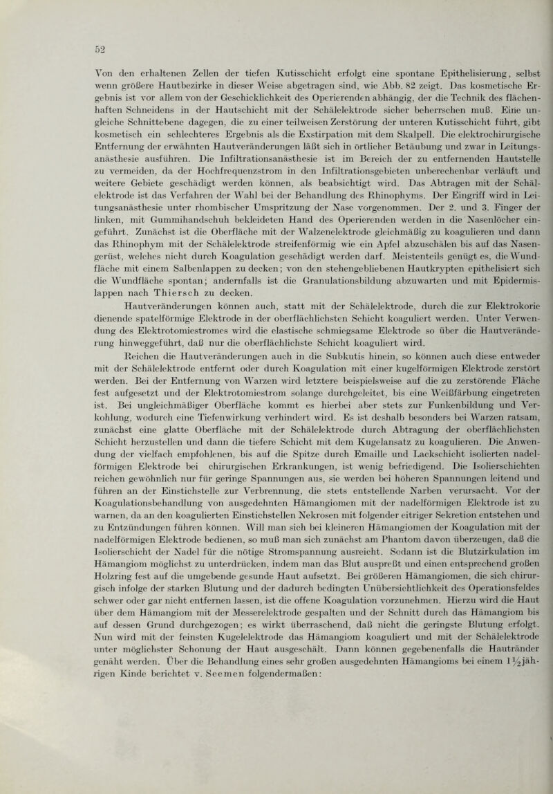 Von den erhaltenen Zellen der tiefen Kutisschicht erfolgt eine spontane Epithelisierung, selbst wenn größere Hautbezirke in dieser Weise abgetragen sind, wie Abb. 82 zeigt. Das kosmetische Er¬ gebnis ist vor allein von der Geschicklichkeit des Operierenden abhängig, der die Technik des flächen¬ haften Schneidens in der Hautschicht mit der Schälelektrode sicher beherrschen muß. Eine un¬ gleiche Schnittebene dagegen, die zu einer teilweisen Zerstörung der unteren Kutisschicht führt, gibt kosmetisch ein schlechteres Ergebnis als die Exstirpation mit dem Skalpell. Die elektrochirurgische Entfernung der erwähnten Hautveränderungen läßt sich in örtlicher Betäubung und zwar in Leitungs- anästhesie ausführen. Die Infiltrationsanästhesie ist im Bereich der zu entfernenden Hautstelle zu vermeiden, da der Hochfrequenzstrom in den Infiltrationsgebieten unberechenbar verläuft und weitere Gebiete geschädigt werden können, als beabsichtigt wird. Das Abtragen mit der Schäl- elektrocle ist das Verfahren der Wahl bei der Behandlung des Rhinophyms. Der Eingriff wird in Lei¬ tungsanästhesie unter rhombischer Umspritzung der Nase vorgenommen. Der 2. und 3. Finger der linken, mit Gummihandschuh bekleideten Hand des Operierenden werden in die Nasenlöcher ein¬ geführt. Zunächst ist die Oberfläche mit der Walzenelektrode gleichmäßig zu koagulieren und dann das Rhinophym mit der Schälelektrode streifenförmig wie ein Apfel abzuschälen bis auf das Nasen- geriist, welches nicht durch Koagulation geschädigt werden darf. Meistenteils genügt es, die Wund¬ fläche mit einem Salbenlappen zu decken; von den stehengebliebenen Hautkrypten epithelisiert sich ehe Wundfläche spontan; andernfalls ist die Granulationsbildung abzuwarten und mit Epidermis- lappen nach Thierseh zu decken. Hautveränderungen können auch, statt mit der Schälelektrode, durch die zur Elektrokorie dienende spatelförmige Elektrode in der oberflächlichsten Schicht koaguliert werden. Unter Verwen¬ dung des Elektrotomiestromes wird die elastische schmiegsame Elektrode so über die Hautverände¬ rung hinweggeführt, daß nur die oberflächlichste Schicht koaguliert wird. Reichen die Hautveränderungen auch in die Subkutis hinein, so können auch diese entweder mit der Schälelektrode entfernt oder durch Koagulation mit einer kugelförmigen Elektrode zerstört werden. Bei der Entfernung von Warzen wird letztere beispielsweise auf die zu zerstörende Fläche fest aufgesetzt und der Elektrotomiestrom solange durchgeleitet, bis eine Weißfärbung eingetreten ist. Bei ungleichmäßiger Oberfläche kommt es hierbei aber stets zur Funkenbildung und Ver¬ kohlung, wodurch eine Tiefenwirkung verhindert wird. Es ist deshalb besonders bei Warzen ratsam, zunächst eine glatte Oberfläche mit der Schälelektrode durch Abtragung der oberflächlichsten Schicht herzustellen und dann die tiefere Schicht mit dem Kugelansatz zu koagulieren. Die Anwen¬ dung der vielfach empfohlenen, bis auf die Spitze durch Emaille und Lackschicht isolierten nadel¬ förmigen Elektrode bei chirurgischen Erkrankungen, ist wenig befriedigend. Die Isolierschichten reichen gewöhnlich nur für geringe Spannungen aus, sie werden bei höheren Spannungen leitend und führen an der Einstichstelle zur Verbrennung, die stets entstellende Narben verursacht. Vor der Koagidationsbehandlung von ausgedehnten Hämangiomen mit der nadelförmigen Elektrode ist zu warnen, da an den koagulierten Einstichstellen Nekrosen mit folgender eitriger Sekretion entstehen und zu Entzündungen führen können. Will man sich bei kleineren Hämangiomen der Koagulation mit der nadelförmigen Elektrode bedienen, so muß man sich zunächst am Phantom davon überzeugen, daß die Isolierschicht der Nadel für die nötige Stromspannung ausreicht. Sodann ist die Blutzirkulation im Hämangiom möglichst zu unterdrücken, indem man das Blut auspreßt und einen entsprechend großen Holzring fest auf die umgebende gesunde Haut aufsetzt. Bei größeren Hämangiomen, die sich chirur¬ gisch infolge der starken Blutung und der dadurch bedingten Unübersichtlichkeit des Operationsfeldes schwer oder gar nicht entfernen lassen, ist die offene Koagulation vorzunehmen. Hierzu wird die Haut über dem Hämangiom mit der Messerelektrode gespalten und der Schnitt durch das Hämangiom bis auf dessen Grund durchgezogen; es wirkt überraschend, daß nicht die geringste Blutung erfolgt. Nun wird mit der feinsten Kugelelektrode das Hämangiom koaguliert und mit der Schälelektrode unter möglichster Schonung der Haut ausgeschält. Dann können gegebenenfalls die Hautränder genäht werden. Über die Behandlung eines sehr großen ausgedehnten Hämangioms bei einem 1 ^jäh¬ rigen Kinde berichtet v. Seemen folgendermaßen: