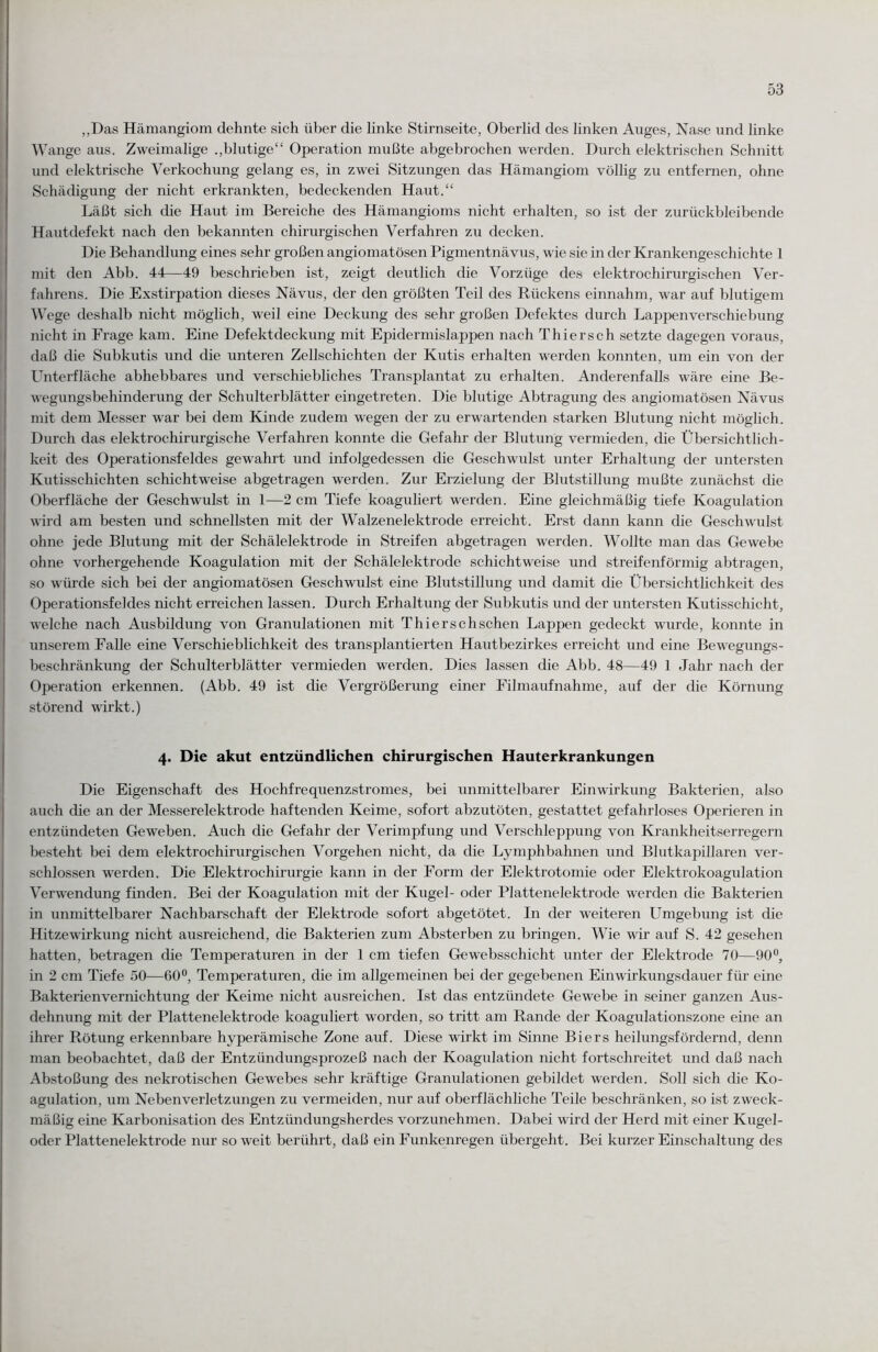 „Das Hämangiom dehnte sich über die linke Stirnseite, Oberlid des linken Auges, Nase und linke Wange aus. Zweimalige „blutige“ Operation mußte abgebrochen werden. Durch elektrischen Schnitt und elektrische Verkochung gelang es, in zwei Sitzungen das Hämangiom völlig zu entfernen, ohne Schädigung der nicht erkrankten, bedeckenden Haut.“ Läßt sich die Haut im Bereiche des Hämangioms nicht erhalten, so ist der zurückbleibende Hautdefekt nach den bekannten chirurgischen Verfahren zu decken. Die Behandlung eines sehr großen angiomatösen Pigmentnävus, wie sie in der Krankengeschichte 1 mit den Abb. 44—49 beschrieben ist, zeigt deutlich die Vorzüge des elektrochirurgischen Ver¬ fahrens. Die Exstirpation dieses Nävus, der den größten Teil des Rückens einnahm, war auf blutigem Wege deshalb nicht möglich, weil eine Deckung des sehr großen Defektes durch Lappenverschiebung nicht in Frage kam. Eine Defektdeckung mit Epidermislappen nach Thier sch setzte dagegen voraus, daß die Subkutis und die unteren Zellschichten der Kutis erhalten werden konnten, um ein von der Unterfläche abhebbares und verschiebliches Transplantat zu erhalten. Anderenfalls wäre eine Be¬ wegungsbehinderung der Schulterblätter eingetreten. Die blutige Abtragung des angiomatösen Nävus mit dem Messer war bei dem Kinde zudem wegen der zu erwartenden starken Blutung nicht möglich. Durch das elektrochirurgische Verfahren konnte die Gefahr der Blutung vermieden, die Übersichtlich¬ keit des Operationsfeldes gewahrt und infolgedessen die Geschwulst unter Erhaltung der untersten Kutisschichten schichtweise abgetragen werden. Zur Erzielung der Blutstillung mußte zunächst die Oberfläche der Geschwulst in 1—2 cm Tiefe koaguliert werden. Eine gleichmäßig tiefe Koagulation wird am besten und schnellsten mit der Walzenelektrode erreicht. Erst dann kann die Geschwulst ohne jede Blutung mit der Schälelektrode in Streifen abgetragen werden. Wollte man das Gewebe ohne vorhergehende Koagulation mit der Schälelektrode schichtweise und streifenförmig abtragen, so würde sich bei der angiomatösen Geschwulst eine Blutstillung und damit die Übersichtlichkeit des Operationsfeldes nicht erreichen lassen. Durch Erhaltung der Subkutis und der untersten Kutisschicht, welche nach Ausbildung von Granulationen mit Thierschschen Lappen gedeckt wurde, konnte in unserem Falle eine Verschieblichkeit des transplantierten Hautbezirkes erreicht und eine Bewegungs¬ beschränkung der Schulterblätter vermieden werden. Dies lassen die Abb. 48—49 1 Jahr nach der Operation erkennen. (Abb. 49 ist die Vergrößerung einer Filmaufnahme, auf der die Körnung störend wirkt.) 4. Die akut entzündlichen chirurgischen Hauterkrankungen Die Eigenschaft des Hochfrequenzstromes, bei unmittelbarer Einwirkung Bakterien, also auch die an der Messerelektrode haftenden Keime, sofort abzutöten, gestattet gefahrloses Operieren in entzündeten Geweben. Auch die Gefahr der Verimpfung und Verschleppung von Krankheitserregern besteht bei dem elektrochirurgischen Vorgehen nicht, da die Lymphbahnen und Blutkapillaren ver¬ schlossen werden. Die Elektrochirurgie kann in der Form der Elektrotomie oder Elektrokoagulation Verwendung finden. Bei der Koagulation mit der Kugel- oder Plattenelektrode werden die Bakterien in unmittelbarer Nachbarschaft der Elektrode sofort abgetötet. In der weiteren Umgebung ist die Hitzewirkung nicht ausreichend, die Bakterien zum Absterben zu bringen. Wie wir auf S. 42 gesehen hatten, betragen die Temperaturen in der 1 cm tiefen Gewebsschicht unter der Elektrode 70—90°, in 2 cm Tiefe 50—60°, Temperaturen, die im allgemeinen bei der gegebenen Einwirkungsdauer für eine Bakterienvernichtung der Keime nicht ausreichen. Ist das entzündete Gewebe in seiner ganzen Aus¬ dehnung mit der Plattenelektrode koaguliert worden, so tritt am Rande der Koagulationszone eine an ihrer Rötung erkennbare hyperämische Zone auf. Diese wirkt im Sinne Biers heilungsfördernd, denn man beobachtet, daß der Entzündungsprozeß nach der Koagulation nicht fortschreitet und daß nach Abstoßung des nekrotischen Gewebes sehr kräftige Granulationen gebildet werden. Soll sich die Ko¬ agulation, um Nebenverletzungen zu vermeiden, nur auf oberflächliche Teile beschränken, so ist zweck¬ mäßig eine Karbonisation des Entzündungsherdes vorzunehmen. Dabei wird der Herd mit einer Kugel¬ oder Plattenelektrode nur so weit berührt, daß ein Funkenregen übergeht. Bei kurzer Einschaltung des