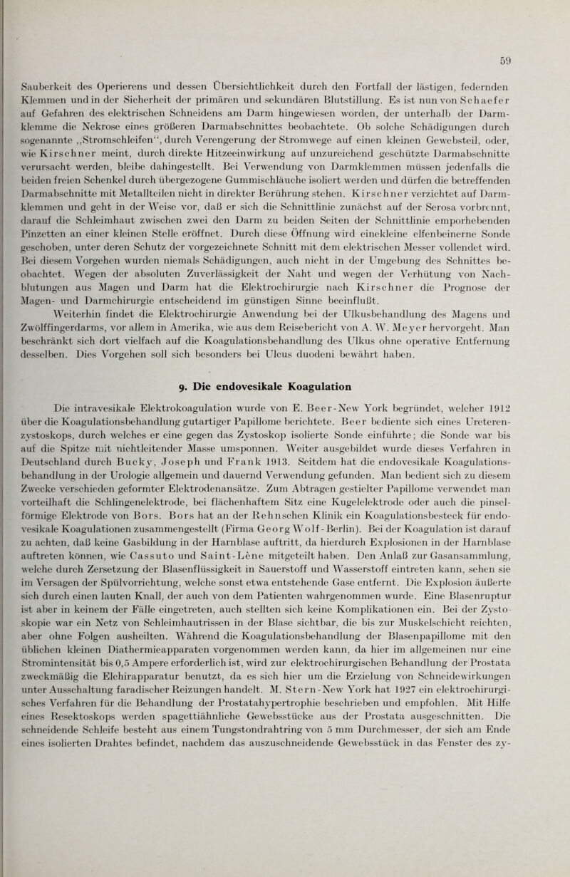 Sauberkeit des Operierens und dessen Übersichtlichkeit durch den Fortfall der lästigen, federnden Klemmen und in der Sicherheit der primären und sekundären Blutstillung. Es ist nun von Schaefer auf Gefahren des elektrischen Schneidens am Darm hingewiesen worden, der unterhalb der Darm¬ klemme die Nekrose eines größeren Darmabschnittes beobachtete. Ob solche Schädigungen durch sogenannte „Stromschleifen“, durch Verengerung der Stromwege auf einen kleinen Gewebsteil, oder, wie Kirschner meint, durch direkte Hitzeeinwirkung auf unzureichend geschützte Darmabschnitte verursacht werden, bleibe dahingestellt. Bei Verwendung von Darmklemmen müssen jedenfalls die beiden freien Schenkel durch übergezogene Gummischläuche isoliert wei den und dürfen die betreffenden Darmabschnitte mit Metallteilen nicht in direkter Berührung stehen. Kirsch ner verzichtet auf Darm- klemmen und geht in der Weise vor, daß er sich die Schnittlinie zunächst auf der Serosa vorbrennt, darauf die Schleimhaut zwischen zwei den Darm zu beiden Seiten der Schnittlinie emporhebenden Pinzetten an einer kleinen Stelle eröffnet. Durch diese Öffnung wird einekleine elfenbeinerne Sonde geschoben, unter deren Schutz der vorgezeichnete Schnitt mit dem elektrischen Messer vollendet wird. Bei diesem Vorgehen wurden niemals Schädigungen, auch nicht in der Umgebung des Schnittes be¬ obachtet. Wegen der absoluten Zuverlässigkeit der Naht und wegen der Verhütung von Nach¬ blutungen aus Magen und Darm hat die Elektrochirurgie nach Kirsch ner die Prognose der Magen- und Darmchirurgie entscheidend im günstigen Sinne beeinflußt. Weiterhin findet die Elektrochirurgie Anwendung bei der Ulkusbehandlung des Magens und Zwölffingerdarms, vor allem in Amerika, wie aus dem Reisebericht von A. W. Meyer hervorgeht. Man beschränkt sich dort vielfach auf die Koagulationsbehandlung des Ulkus ohne operative Entfernung desselben. Dies Vorgehen soll sich besonders bei Ulcus duodeni bewährt haben. 9. Die endovesikale Koagulation Die intravesikale Elektrokoagulation wurde von E. Beer-New York begründet, welcher 1912 über die Koagulationsbehandlung gutartiger Papillome berichtete. Beer bediente sich eines Ureteren- zystoskops, durch welches er eine gegen das Zystoskop isolierte Sonde einführte; die Sonde war bis auf die Spitze mit nichtleitender Masse umsponnen. Weiter ausgebildet wurde dieses Verfahren in Deutschland durch Bucky, Joseph und Frank 1913. Seitdem hat die endovesikale Koagulations¬ behandlung in der Urologie allgemein und dauernd Verwendung gefunden. Man bedient sich zu diesem Zwecke verschieden geformter Elektrodenansätze. Zum Abtragen gestielter Papillome verwendet man vorteilhaft die Schlingenelektrode, bei flächenhaftem Sitz eine Kugelelektrode oder auch die pinsel¬ förmige Elektrode von Bors. Bors hat an der Re huschen Klinik ein Koagulationsbesteck für endo¬ vesikale Koagulationen zusammengestellt (Firma Georg Wolf-Berlin). Bei der Koagulation ist darauf zu achten, daß keine Gasbildung in der Harnblase auftritt, da hierdurch Explosionen in der Harnblase auftreten können, wie Cassuto und Saint-Lene mitgeteilt haben. Den Anlaß zur Gasansammlung, welche durch Zersetzung der Blasenflüssigkeit in Sauerstoff und Wasserstoff eintreten kann, sehen sie im Versagen der Spülvorrichtung, welche sonst etwa entstehende Gase entfernt. Die Explosion äußerte sich durch einen lauten Knall, der auch von dem Patienten wahrgenommen wurde. Eine Blasenruptur ist aber in keinem der Fälle eingetreten, auch stellten sich keine Komplikationen ein. Bei der Zysto- skopie war ein Netz von Schleimhautrissen in der Blase sichtbar, die bis zur Muskelschicht reichten, aber ohne Folgen ausheilten. Während die Koagulationsbehandlung der Blasenpapillome mit den üblichen kleinen Diathermieapparaten vorgenommen werden kann, da hier im allgemeinen nur eine Stromintensität bis 0,5 Ampere erforderlich ist, wird zur elektrochirurgischen Behandlung der Prostata zweckmäßig die Elchirapparatur benutzt, da es sich hier um die Erzielung von Schneidewirkungen unter Ausschaltung faradischer Reizungen handelt. M. Stern-New York hat 1927 ein elektrochirurgi- sches Verfahren für die Behandlung der Prostatahypertrophie beschrieben und empfohlen. Mit Hilfe eines Resektoskops werden spagettiähnliche Ge websstücke aus der Prostata ausgeschnitten. Die schneidende Schleife besteht aus einem Tungstondrahtring von 5 mm Durchmesser, der sich am Ende eines isolierten Drahtes befindet, nachdem das auszuschneidende Gewebsstiick in das Fenster des zy-