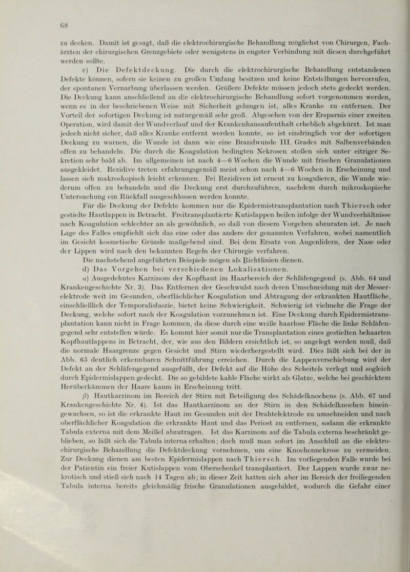 zu decken. Damit ist gesagt, daß die elektrochirurgische Behandlung möglichst von Chirurgen, Fach¬ ärzten der chirurgischen Grenzgebiete oder wenigstens in engster Verbindung mit diesen durchgeführt werden sollte. c) Die Defektdeckung. Die durch die elektrochirurgische Behandlung entstandenen Defekte können, sofern sie keinen zu großen Umfang besitzen und keine Entstellungen hervorrufen, der spontanen Vernarbung überlassen werden. Größere Defekte müssen jedoch stets gedeckt werden. Die Deckung kann anschließend an die elektrochirurgische Behandlung sofort vorgenommen werden, wenn es in der beschriebenen Weise mit Sicherheit gelungen ist, alles Kranke zu entfernen. Der Vorteil der sofortigen Deckung ist naturgemäß sehr groß. Abgesehen von der Ersparnis einer zweiten Operation, wird damit der Wund verlauf und der Krankenhausaufenthalt erheblich abgekürzt. Ist man jedoch nicht sicher, daß alles Kranke entfernt werden konnte, so ist eindringlich vor der sofortigen Deckung zu warnen, die Wunde ist dann wie eine Brandwunde III. Grades mit Salbenverbänden offen zu behandeln. Die durch die Koagulation bedingten Nekrosen stoßen sich unter eitriger Se¬ kretion sehr bald ab. Im allgemeinen ist nach 4—6 Wochen die Wunde mit frischen Granulationen ausgekleidet. Rezidive treten erfahrungsgemäß meist schon nach 4—6 Wochen in Erscheinung und lassen sich makroskopisch leicht erkennen. Bei Rezidiven ist erneut zu koagulieren, die Wunde wie¬ derum offen zu behandeln und die Deckung erst durchzuführen, nachdem durch mikroskopische Untersuchung ein Rückfall ausgeschlossen werden konnte. Für die Deckung der Defekte kommen nur die Epidermistransplantation nach Thiersch oder gestielte Hautlappen in Betracht. Freitransplantierte Kutislappen heilen infolge der Wund Verhältnisse nach Koagulation schlechter an als gewöhnlich, so daß von diesem Vorgehen abzuraten ist. Je nach Lage des Falles empfiehlt sich das eine oder das andere der genannten Verfahren, wobei namentlich im Gesicht kosmetische Gründe maßgebend sind. Bei dem Ersatz von Augenlidern, der Nase oder der Lippen wird nach den bekannten Regeln der Chirurgie verfahren. Die nachstehend angeführten Beispiele mögen als Richtlinien dienen. d) Das Vorgehen bei verschiedenen Lokalisationen. a) Ausgedehntes Karzinom der Kopfhaut im Haarbereich der Schläfengegend (s. Abb. 64 und Krankengeschichte Nr. 3). Das Entfernen der Geschwulst nach deren Umschneidung mit der Messer¬ elektrode weit im Gesunden, oberflächlicher Kosgulation und Abtragung der erkrankten Hautfläche, einschließlich der Temporalisfaszie, bietet keine Schwierigkeit. Schwierig ist vielmehr die Frage der Deckung, welche sofort nach der Koagulation vorzunehmen ist. Eine Deckung durch Epidermistrans¬ plantation kann nicht in Frage kommen, da diese durch eine weiße haarlose Fläche die linke Schläfen¬ gegend sehr entstellen würde. Es kommt hier somit nur die Transplantation eines gestielten behaarten Kopfhautlappens in Betracht, der, wie aus den Bildern ersichtlich ist, so angelegt werden muß, daß die normale Haargrenze gegen Gesicht und Stirn wiederhergestellt wird. Dies läßt sich bei der in Abb. 65 deutlich erkennbaren Schnittführung erreichen. Durch die Lappenverschiebung wird der Defekt an der Schläfengegend ausgefüllt, der Defekt auf die Höhe des Scheitels verlegt und sogleich durch Epidermislappen gedeckt. Die so gebildete kahle Fläche wirkt als Glatze, welche bei geschicktem Herüberkämmen der Haare kaum in Erscheinung tritt. ß) Hautkarzinom im Bereich der Stirn mit Beteiligung des Schädelknochens (s. Abb. 67 und Krankengeschichte Nr. 4). Ist das Hautkarzinom an der Stirn in den Schädelknochen hinein¬ gewachsen, so ist die erkrankte Haut im Gesunden mit der Drahtelektrode zu umschneiden und nach oberflächlicher Koagulation die erkrankte Haut und das Reriost zu entfernen, sodann die erkrankte Tabula externa mit dem Meißel abzutragen. Ist das Karzinom auf die Tabula externa beschränkt ge¬ blieben, so läßt sich die Tabula interna erhalten; doch muß man sofort im Anschluß an die elektro¬ chirurgische Behandlung die Defektdeckung vornehmen, um eine Knochennekrose zu vermeiden. Zur Deckung dienen am besten Epidermislappen nach Thiersch. Im vorliegenden Falle wurde bei der Patientin ein freier Kutislappen vom Oberschenkel transplantiert. Der Lappen wurde zwar ne¬ krotisch und stieß sich nach 14 Tagen ab; in dieser Zeit hatten sich aber im Bereich der freihegenden Tabula interna bereits gleichmäßig frische Granulationen ausgebildet, wodurch die Gefahr einer