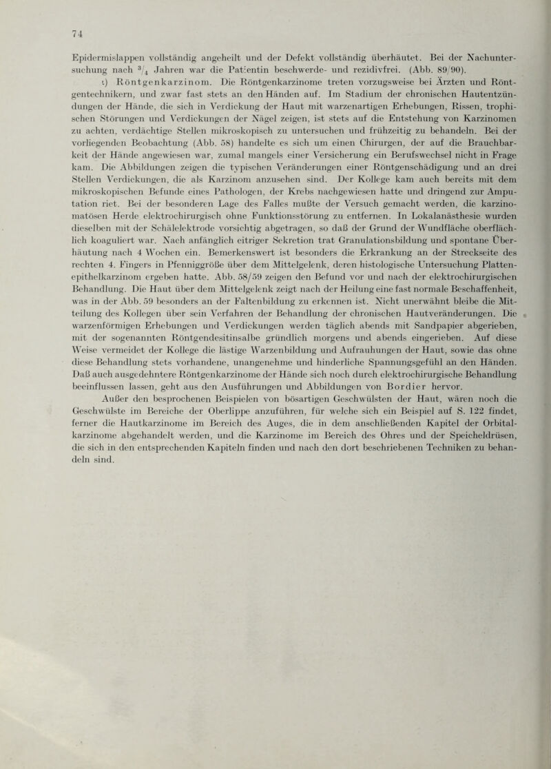 Epidermislappen vollständig angeheilt und der Defekt vollständig überhäutet. Bei der Nachunter¬ suchung nach 3/4 Jahren war die Patientin beschwerde- und rezidivfrei. (Abb. 89/90). i) Röntgenkarzinom. Die Röntgenkarzinome treten vorzugsweise bei Ärzten und Rönt¬ gentechnikern, und zwar fast stets an den Händen auf. Im Stadium der chronischen Hautentzün¬ dungen der Hände, die sich in Verdickung der Haut mit warzenartigen Erhebungen, Rissen, trophi- schen Störungen und Verdickungen der Nägel zeigen, ist stets auf die Entstehung von Karzinomen zu achten, verdächtige Stellen mikroskopisch zu untersuchen und frühzeitig zu behandeln. Bei der vorliegenden Beobachtung (Abb. 58) handelte es sich um einen Chirurgen, der auf die Brauchbar¬ keit der Hände angewiesen war, zumal mangels einer Versicherung ein Berufswechsel nicht in Frage kam. Die Abbildungen zeigen die typischen Veränderungen einer Röntgenschädigung und an drei Stellen Verdickungen, die als Karzinom anzusehen sind. Der Kollege kam auch bereits mit dem mikroskopischen Befunde eines Pathologen, der Krebs nachgewiesen hatte und dringend zur Ampu¬ tation riet. Bei der besonderen Lage des Falles mußte der Versuch gemacht werden, die karzino- matösen Herde elektrochirurgisch ohne Funktionsstörung zu entfernen. In Lokalanästhesie wurden dieselben mit der Schälelektrode vorsichtig abgetragen, so daß der Grund der Wundfläche oberfläch¬ lich koaguliert war. Nach anfänglich eitriger Sekretion trat Granulationsbildung und spontane Über¬ häutung nach 4 Wochen ein. Bemerkenswert ist besonders die Erkrankung an der Streckseite des rechten 4. Fingers in Pfenniggröße über dem Mittelgelenk, deren histologische Untersuchung Platten¬ epithelkarzinom ergeben hatte. Abb. 58/59 zeigen den Befund vor und nach der elektrochirurgischen Behandlung. Die Haut über dem Mittelgelenk zeigt nach der Heilung eine fast normale Beschaffenheit, was in der Abb. 59 besonders an der Faltenbildung zu erkennen ist. Nicht unerwähnt bleibe die Mit¬ teilung des Kollegen über sein Verfahren der Behandlung der chronischen Hautveränderungen. Die warzenförmigen Erhebungen und Verdickungen werden täglich abends mit Sandpapier abgerieben, mit der sogenannten Röntgendesitinsalbe gründlich morgens und abends eingerieben. Auf diese Weise vermeidet der Kollege die lästige Warzenbildung und Aufrauhungen der Haut, sowie das ohne diese Behandlung stets vorhandene, unangenehme und hinderliche Spannungsgefühl an den Händen. Daß auch ausgedehntere Röntgenkarzinome der Hände sich noch durch elektrochirurgische Behandlung beeinflussen lassen, geht aus den Ausführungen und Abbildungen von Bordier hervor. Außer den besprochenen Beispielen von bösartigen Geschwülsten der Haut, wären noch die Geschwülste im Bereiche der Oberlippe anzuführen, für welche sich ein Beispiel auf S. 122 findet, ferner die Hautkarzinome im Bereich des Auges, die in dem anschließenden Kapitel der Orbital¬ karzinome abgehandelt werden, und die Karzinome im Bereich des Ohres und der Speicheldrüsen, die sich in den entsprechenden Kapiteln finden und nach den dort beschriebenen Techniken zu behan¬ deln sind.