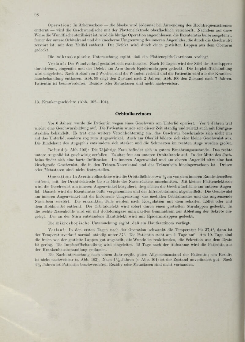 Operation : In Äthernarkose — die Maske wird jedesmal bei Anwendung des Hochfrequenzstromes entfernt — wird die Geschwürsfläche mit der Plattenelektrode oberflächlich verschorft. Nachdem auf diese Weise die Wundfläche sterilisiert ist, wird die blutige Operation angeschlossen, die Exenteratio bulbi ausgeführt, ferner der untere Orbitalrand und die knöcherne Umgrenzung des inneren Augenlides, die durch die Geschwulst zerstört ist, mit dem Meißel entfernt. Der Defekt wird durch einen gestielten Lappen aus dem Oberarm gedeckt. Die mikroskopische Untersuchung ergibt, daß ein Plattenepithelkarzinom vorliegt. Verlauf : Der Wundverlauf gestaltet sich reaktionslos. Nach 16 Tagen wird der Stiel des Armlappens durchtrennt, eingenäht und der Defekt am Arm durch Epidermislappen gedeckt. Die Impfstoffbehandlung wird eingcleitet. Nach Ablauf von 5 Wochen sind die Wunden verheilt und die Patientin wird aus der Kranken- hausbehandlung entlassen. Abb. 99 zeigt den Zustand nach 2 Jahren, Abb. 100 den Zustand nach 7 Jahren. Patientin ist beschwerdefrei. Rezidiv oder .Metastasen sind nicht nachweisbar. 13. Krankengeschichte (Abb. 102—104). Orbitalkarzinom Vor 6 Jahren wurde die Patientin wegen eines Geschwürs am Unterlid operiert. Vor 3 Jahren trat wieder eine Geschwürsbildung auf. Die Patientin wurde seit dieser Zeit ständig und zuletzt auch mit Röntgen¬ strahlen behandelt. Es trat eine weitere Verschlechterung ein; das Geschwür beschränkte sich nicht nur auf das Unterlid, sondern zog zum Augenwinkel. Auch am Oberlid bildete sich eine kleine Geschwulst aus. Die Bindehaut des Augapfels entzündete sich stärker und die Schmerzen im rechten Auge wurden größer. Befund (s. Abb. 102): Die 73jährige Frau befindet sich in gutem Ernährungszustände. Das rechte untere Augenlid ist geschwürig zerfallen. Es sitzt fest am unteren Orbitalrande auf. In der Mitte des Joch¬ beins findet sich eine harte Infiltration. Im inneren Augenwdnkel und am oberen Augenlid sitzt eine fast kirschgroße Geschwulst, die in den Tränen-Nasenkanal und das Tränenbein hineingewachsen ist. Drüsen oder Metastasen sind nicht festzustellen. Operation: In Avertinvollnarkose wird die Orbitalhöhle, etwa y2cm von dem inneren Rande derselben entfernt, mit der Drahtelektrode bis zur Mitte des Nasenrückens Umschnitten. Mit kleiner Plattenelektrode wird die Geschwulst am inneren Augenwinkel koaguliert, desgleichen die Geschwürsfläche am unteren Augen¬ lid. Danach wird die Exenteratio bulbi vorgenommen und der Infraorbitalrand abgemeißelt. Die Geschwulst am inneren Augenwinkel hat die knöcherne Umgrenzung des medialen Orbitalrandes und das angrenzende Nasenbein zerstört. Die erkrankten Teile werden nach Koagulation mit dem scharfen Löffel oder mit dem Hohlmeißel entfernt. Der Orbitaldefekt wird sofort durch einen gestielten Stirnlappen gedeckt. In die rechte Nasenhöhle wird ein mit Jodoformgaze umwickeltes Gummidrain zur Ableitung der Sekrete ein¬ gelegt. Der an der Stirn entstandene Hautdefekt wird mit Epidermislappen gedeckt. Die mikroskopische Untersuchung ergibt, daß ein Hautkarzinom vorliegt. Verlauf: In den ersten Tagen nach der Operation schwankt die Temperatur bis 37,4°, dann ist der Temperaturverlauf normal, ständig unter 37°. Die Patientin steht am 2. Tage auf. Am 10. Tage sind die freien wie der gestielte Lappen gut angeheilt, die Wunde ist reaktionslos, die Sekretion aus dem Drain ist gering. Die Impfstoffbehandlung wird eingeleitet. 12 Tage nach der Aufnahme wird die Patientin aus der Krankenhausbehandlung entlassen. Die Nachuntersuchung nach einem Jahr ergibt guten Allgemeinzustand der Patientin; ein Rezidiv ist nicht nachweisbar (s. Abb. 103). Nach 4y2 Jahren (s. Abb. 104) ist der Zustand unverändert gut. Nach 4y2 Jahren ist Patientin beschwerdefrei, Rezidiv oder Metastasen sind nicht vorhanden.