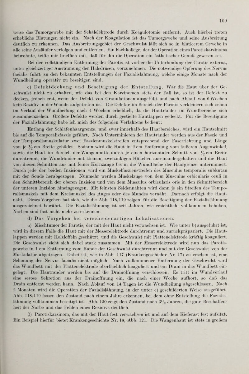 weise das Tumorgewebe mit der Schälelektrode durch Koagulotomie entfernt. Auch hierbei treten erhebliche Blutungen nicht ein. Nach der Koagulation ist das Tumorgewebe und seine Ausbreitung deutlich zu erkennen. Das Ausbreitungsgebiet der Geschwulst läßt sich so in blutleerem Gewebe in alle seine Ausläufer verfolgen und entfernen. Ein Fachkollege, der der Operation eines Parotiskarzinoms beiwohnte, teilte mir brieflich mit, daß für ihn die Operation ein ästhetischer Genuß gewesen sei. Bei der vollständigen Entfernung der Parotis ist vorher die Unterbindung der Carotis externa, unter gleichzeitiger Ausräumung der Halsdrüsen, vorzunehmen. Die notwendige Opferung des Nervus facialis führt zu den bekannten Entstellungen der Fazialislähmung, welche einige Monate nach der Wundheilung operativ zu beseitigen sind. c) Defektdeckung und Beseitigung der Entstellung. War die Haut über der Ge¬ schwulst nicht zu erhalten, wie das bei den Karzinomen stets der Fall ist, so ist der Defekt zu decken, jedoch erst, wenn der Defekt von Granulationen ausgefüllt und nach Ablauf von ß Wochen kein Rezidiv in der Wunde aufgetreten ist. Die Defekte im Bereich der Parotis verkleinern sich schon im Verlauf der Wundheilung nach 4 Wochen erheblich, da die Hautränder im Wundbereiche sich zusammenziehen. Größere Defekte werden durch gestielte Hautlappen gedeckt. Für die Beseitigung der Fazialislähmung habe ich mich des folgenden Verfahrens bedient: Entlang der Schläfenhaargrenze, und zwar innerhalb des Haarbereiches, wird ein Hautschnitt bis auf die Temporalisfaszie geführt. Nach Unterminieren der Hautränder werden aus der Faszie und der Temporalismuskulatur zwei Faszienmuskelstreifen entsprechend der Faserrichtung und Länge von je y2 cm Breite gebildet. Sodann wird die Haut in 2 cm Entfernung vom äußeren Augenwinkel, sowie die Haut im Bereich der Wangenmitte durch je einen horizontalen Schnitt von y2 cm Breite durchtrennt, die Wundränder mit kleinen, zweizinkigen Häkchen auseinandergehalten und die Haut von diesen Schnitten aus mit feiner Kornzange bis in die Wundfläche der Haargrenze unterminiert. Durch jede der beiden Inzisionen wird ein Muskelfaszienstreifen des Musculus temporalis subkutan mit der Sonde herabgezogen. Nunmehr werden Muskelzüge von dem Musculus orbicularis oculi in den Schnittbereich der oberen Inzision und von dem Musculus orbicularis oris in den Schnittbereich der unteren Inzision hineingezogen. Mit feinsten Seidennähten wird dann je ein Streifen des Tempo¬ rahsmuskels mit dem Kreismuskel des Auges oder des Mundes vernäht. Darnach erfolgt die Haut- naht. Dieses Vorgehen hat sich, wie die Abb. 118/119 zeigen, für die Beseitigung der Fazialislähmung ausgezeichnet bewährt. Die Fazialislähmung ist seit Jahren, wie ersichtlich, vollkommen behoben, Narben sind fast nicht mehr zu erkennen. d) Das Vorgehen bei verschiedenartigen Lokalisationen. a) Mischtumor der Parotis, der mit der Haut nicht verwachsen ist. Wie unter b) ausgeführt ist, wird in diesem Falle die Haut mit der Messerelektrode durchtrennt und zurückpräpariert. Die Haut¬ lappen werden mit Holzlöffeln geschützt, und die Geschwulst mit Plattenelektrode kräftig koaguliert. Die Geschwulst zieht sich dabei stark zusammen. Mit der Messerelektrode wird nun das Parotis- gewebe in 1 cm Entfernung vom Rande der Geschwulst durchtrennt und mit der Geschwulst von der Muskulatur abgetragen. Dabei ist, wie in Abb. 117 (Krankengeschichte Nr. 17) zu ersehen ist, eine Schonung des Nervus facialis nicht möglich. Nach vollkommener Entfernung der Geschwulst wird das Wundbett mit der Plattenelektrode oberflächlich koaguliert und ein Drain in das Wundbett ein¬ gelegt. Die Hautränder werden bis auf die Drainöffnung verschlossen. Es tritt im Wundverlauf eine seröse Sekretion aus der Drainöffnung ein, die nach einer Woche aufhört, so daß das Drain entfernt werden kann. Nach Ablauf von 14 Tagen ist die Wundheilung abgeschlossen. Nach 2 Monaten wird die Operation der Fazialislähmung, in der unter c) geschilderten Weise ausgeführt. Abb. 118/119 lassen den Zustand nach einem Jahre erkennen, bei dem ohne Entstellung die Fazialis¬ lähmung vollkommen beseitigt ist. Abb. 120 zeigt den Zustand nach ß1/« Jahren, die gute Beschaffen¬ heit der Narbe und das Fehlen eines Rezidivs deutlich. ß) Parotiskarzinom, das mit der Haut fest verwachsen ist und auf dem Kieferast fest aufsitzt. Ein Beispiel hierfür bietet Krankengeschichte Nr. 18, Abb. 121. Die Wangenhaut ist stets in großem