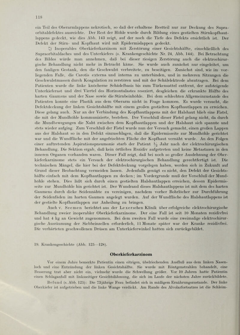 ein Teil des Oberarmlappens nekrotisch, so daß der erhaltene Restteil nur zur Deckung des Supra¬ orbitaldefektes ausreichte. Der Rest der Höhle wurde durch Bildung eines gestielten Stirnkopfhaut¬ lappens gedeckt, wie dies Abb. 143 zeigt, auf der noch die Tiefe des Defekts ersichtlich ist. Der Defekt der Stirn- und Kopfhaut wird mit Epidermislappen gedeckt. £) Inoperables Oberkieferkarzinom mit Zerstörung einer Gesichtshälfte, einschließlich des Supraorbitaldaches und des Unterkiefers (s. Krankengeschichte Nr. 24, Abb. 144). Bei Betrachtung des Bildes würde man annehmen, daß bei dieser riesigen Zerstörung auch die elektrochirur- gische Behandlung nicht mehr in Betracht käme. Sie wurde auch zunächst nur eingeleitet, um den fauligen Gestank, den die Geschwulst verbreitete, zu beseitigen. Zunächst sind, wie im vor¬ liegenden Falle, die Carotis externa und interna zu unterbinden, und in mehreren Sitzungen die Gesellwulstmassen durch Koagulation zu zerstören und mit der Schälelektrode abzutragen. Bei dem Patienten wurde die linke knöcherne Schädelbasis bis zum Türkensattel entfernt, der aufsteigende Unterkieferast und drei Viertel des Horizontalastes reseziert, desgleichen die erkrankte Hälfte des harten Gaumens und der Nase sowie die Stirnbeinhöhle. Bei dem schlechten Allgemeinzustande des Patienten konnte eine Plastik aus dem Oberarm nicht in Frage kommen. Es wurde versucht, die Defektdeckung der linken Gesichtshälfte mit einem großen gestielten Kopfhautlappen zu erreichen. Diese gelang auch. Nur an der Verbindung des Kopfhautlappens mit der Halshaut blieb eine Fistel, die mit der Mundhöhle kommunizierte, bestehen. Der Verschluß dieser Fistel gelang nicht, da durch die Mundbewegungen die Naht zwischen dem Kopfhautlappen und der Halshaut sich spannte und stets wieder aufging. Zum Verschluß der Fistel wurde nun der Versuch gemacht, einen großen Lappen aus der Halshaut so in den Defekt einzuschlagen, daß die Epidermisseite zur Mundhöhle gerichtet war und die Wundfläche mit der angefrischten Fläche der Kopfhaut vernäht wurde. An den Folgen einer auftretenden Aspirationspneumonie starb der Patient % Jahr nach der elektrochirurgischen Behandlung. Die Sektion ergab, daß kein örtliches Rezidiv aufgetreten und keine Metastasen in den inneren Organen vorhanden waren. Dieser Fall zeigt, daß bei noch so großer Ausdehnung der Ober¬ kieferkarzinome stets ein Versuch der elektrochirurgischen Behandlung gerechtfertigt ist. Die technischen Mängel, die hier bei der Defektdeckung Vorgelegen haben, werden sich in Zukunft auf Grund dieser Beobachtung vermeiden lassen. Jedenfalls genügt es nicht, den Defekt der Gesichts¬ hälfte einfach mit dem Kopfhautlappen zu decken; im Vordergründe muß der Verschluß der Mund¬ höhle stehen. Dies läßt sich durch einen gestielten Halshautlappen erreichen, dessen Epidermis¬ seite zur Mundhöhle hin gerichtet ist. Der Wundrand dieses Halshautlappens ist mit dem des harten Gaumens durch dicke Seidennähte zu vereinigen, nachdem vorher Bohrlöcher zur Durchführung der Seidenfäden im harten Gaumen angelegt wurden. Auf der Wundfläche des Halshautlappens ist der gestielte Kopfhautlappen zur Anheilung zu bringen. Auch v. Seemen berichtet aus der Lexerschen Klinik über erfolgreiche elektrochirurgische Behandlung zweier inoperabler Oberkieferkarzinome. Der eine Fall ist seit 10 Monaten rezidivfrei und hat 4 kg an Gewicht zugenommen. Bei dem zweiten Fall wurde eine zweimalige elektrochirur¬ gische Ausräumung der Siebbeinzellen erforderlich, 11 Monate später war der Kranke rezidivfrei. Die verhärteten geschwollenen Drüsen am Unterkieferwinkel hatten sich zurückgebildet. 19. Krankengeschichte (Abb. 125—128). Oberkieferkarzinom Vor einem Jahre bemerkte Patientin einen eitrigen, übelriechenden Ausfluß aus dem linken Nasen¬ loch und eine Entzündung der linken Gesichtshälfte. Sie wurde mit Röntgenstrahlen behandelt, eine Besserung trat aber nicht ein, vielmehr wurde die Schwellung größer. Vor 10 Jahren hatte Patientin einen Schlaganfall mit linksseitiger Gesichtslähmung, die sich im Laufe der nächsten Jahre zurückbildete. Befund (s.Abb. 125): Die 73jährige Frau befindet sich in mäßigem Ernährungszustände. Der linke Oberkiefer ist aufgetrieben und die linke Wange verdickt. Am Rande des Alvolarfortsatzes ist die Schleim-