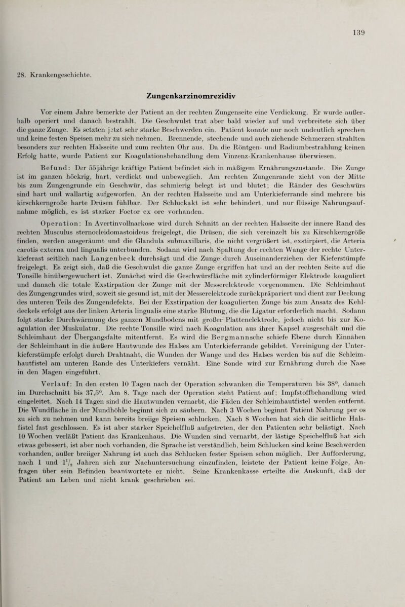 28. Krankengeschichte. Zungenkarzinomrezidiv Vor einem Jahre bemerkte der Patient an der rechten Zungenseite eine Verdickung. Er wurde außer¬ halb operiert und danach bestrahlt. Die Geschwulst trat aber bald wieder auf und verbreitete sich über die ganze Zunge. Es setzten jetzt sehr starke Beschwerden ein. Patient konnte nur noch undeutlich sprechen und keine festen Speisen mehr zu sich nehmen. Brennende, stechende und auch ziehende Schmerzen strahlten besonders zur rechten Halsseite und zum rechten Ohr aus. Da die Röntgen- und Radiumbestrahlung keinen Erfolg hatte, wurde Patient zur Koagulationsbehandlung dem Vinzenz-Krankenhause überwiesen. Befund: Der 55jährige kräftige Patient befindet sich in mäßigem Ernährungszustände. Die Zunge ist im ganzen höckrig, hart, verdickt und unbeweglich. Am rechten Zungenrande zieht von der Mitte bis zum Zungengrunde ein Geschwür, das schmierig belegt ist und blutet; die Ränder des Geschwürs sind hart und wallartig aufgeworfen. An der rechten Halsseite und am Unterkieferrande sind mehrere bis kirschkerngroße harte Drüsen fühlbar. Der Schluckakt ist sehr behindert, und nur flüssige Nahrungsauf¬ nahme möglich, es ist starker Foetor ex ore vorhanden. Operation: In Avertinvollnarkose wird durch Schnitt an der rechten Halsseite der innere Rand des rechten Musculus sternocleidomastoideus freigelegt, die Drüsen, die sich vereinzelt bis zu Kirschkerngröße finden, werden ausgeräumt und die Glandula submaxillaris, die nicht vergrößert ist, exstirpiert, die Arteria carotis externa und lingualis unterbunden. Sodann wird nach Spaltung der rechten Wange der rechte Unter¬ kieferast seitlich nach Langenbeck durchsägt und die Zunge durch Auseinanderziehen der Kieferstümpfe freigelegt. Es zeigt sich, daß die Geschwulst die ganze Zunge ergriffen hat und an der rechten Seite auf die Tonsille hinübergewuchert ist. Zunächst wird die Geschwürsfläche mit zylinderförmiger Elektrode koaguliert und danach die totale Exstirpation der Zunge mit der Messerelektrode vorgenommen. Die Schleimhaut des Zungengrundes wird, soweit sie gesund ist, mit der Messerelektrode zurückpräpariert und dient zur Deckung des unteren Teils des Zungendefekts. Bei der Exstirpation der koagulierten Zunge bis zum Ansatz des Kehl¬ deckels erfolgt aus der linken Arteria lingualis eine starke Blutung, die die Ligatur erforderlich macht. Sodann folgt starke Durchwärmung des ganzen Mundbodens mit großer Plattenelektrode, jedoch nicht bis zur Ko¬ agulation der Muskulatur. Die rechte Tonsille wird nach Koagulation aus ihrer Kapsel ausgeschält und die Schleimhaut der Übergangsfalte mitentfernt. Es wird die Bergmannsche schiefe Ebene durch Einnähen der Schleimhaut in die äußere Hautwunde des Halses am Unterkieferrande gebildet. Vereinigung der Unter¬ kieferstümpfe erfolgt durch Drahtnaht, die Wunden der Wange und des Halses werden bis auf die Schleim¬ hautfistel am unteren Rande des Unterkiefers vernäht. Eine Sonde wird zur Ernährung durch die Nase in den Magen eingeführt. Verlauf: In den ersten 10 Tagen nach der Operation schwanken die Temperaturen bis 38°, danach im Durchschnitt bis 37,5°. Am 8. Tage nach der Operation steht Patient auf; Impfstoffbehandlung wird eingeleitet. Nach 14 Tagen sind die Hautwunden vernarbt, die Fäden der Schleimhautfistel werden entfernt. Die Wundfläche in der Mundhöhle beginnt sich zu säubern. Nach 3 Wochen beginnt Patient Nahrung per os zu sich zu nehmen und kann bereits breiige Speisen schlucken. Nach 8 Wochen hat sich die seitliche Hals¬ fistel fast geschlossen. Es ist aber starker Speichelfluß aufgetreten, der den Patienten sehr belästigt. Nach 10 Wochen verläßt Patient das Krankenhaus. Die Wunden sind vernarbt, der lästige Speichelfluß hat sich etwas gebessert, ist aber noch vorhanden, die Sprache ist verständlich, beim Schlucken sind keine Beschwerden vorhanden, außer breiiger Nahrung ist auch das Schlucken fester Speisen schon möglich. Der Aufforderung, nach 1 und V/2 Jahren sich zur Nachuntersuchung einzufinden, leistete der Patient keine Folge, An¬ fragen über sein Befinden beantwortete er nicht. Seine Krankenkasse erteilte die Auskunft, daß der Patient am Leben und nicht krank geschrieben sei.