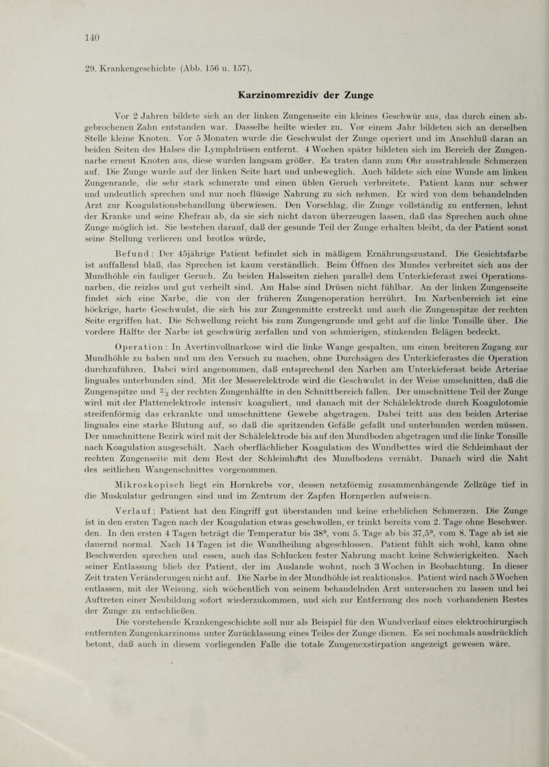 29. Krankengeschichte (Abb. 156 u. 157). Karzinomrezidiv der Zunge Vor 2 Jahren bildete sich an der linken Zungenseite ein kleines Geschwür aus, das durch einen ab¬ gebrochenen Zahn entstanden war. Dasselbe heilte wieder zu. Vor einem Jahr bildeten sich an derselben Stelle kleine Knoten. Vor 5 Monaten wurde die Geschwulst der Zunge operiert und im Anschluß daran an beiden Seiten des Halses die Lymphdrüsen entfernt. 4 Wochen später bildeten sich im Bereich der Zungen¬ narbe erneut Knoten aus, diese wurden langsam größer. Es traten dann zum Ohr ausstrahlende Schmerzen auf. Die Zunge wurde auf der linken Seite hart und unbeweglich. Auch bildete sich eine Wunde am linken Zungenrande, die sehr stark schmerzte und einen üblen Geruch verbreitete. Patient kann nur schwer und undeutlich sprechen und nur noch flüssige Nahrung zu sich nehmen. Er wird von dem behandelnden Arzt zur Koagulationsbehandlung überwiesen. Den Vorschlag, die Zunge vollständig zu entfernen, lehnt der Kranke und seine Ehefrau ab, da sie sich nicht davon überzeugen lassen, daß das Sprechen auch ohne Zunge möglich ist. Sie bestehen darauf, daß der gesunde Teil der Zunge erhalten bleibt, da der Patient sonst seine Stellung verlieren und brotlos würde. Befund : Der 45jährige Patient befindet sich in mäßigem Ernährungszustand. Die Gesichtsfarbe ist auffallend blaß, das Sprechen ist kaum verständlich. Beim Öffnen des Mundes verbreitet sich aus der Mundhöhle ein fauliger Geruch. Zu beiden Halsseiten ziehen parallel dem Unterkieferast zwei Operations¬ narben, die reizlos und gut verheilt sind. Am Halse sind Drüsen nicht fühlbar. An der linken Zungenseite findet sich eine Narbe, die von der früheren Zungenoperation herrührt. Im Narbenbereich ist eine höckrige, harte Geschwulst, die sich bis zur Zungenmitte erstreckt und auch die Zungenspitze der rechten Seite ergriffen hat. Die Schwellung reicht bis zum Zungengrunde und geht auf die linke Tonsille über. Die vordere Hälfte der Narbe ist geschwürig zerfallen und von schmierigen, stinkenden Belägen bedeckt. Operation : In Avertinvollnarkose wird die linke Wange gespalten, um einen breiteren Zugang zur Mundhöhle zu haben und um den Versuch zu machen, ohne Durchsägen des Unterkieferastes die Operation durchzuführen. Dabei wird angenommen, daß entsprechend den Narben am Unterkieferast beide Arteriae linguales unterbunden sind. Mit der Messerelektrode wird die Geschwulst in der Weise Umschnitten, daß die Zungenspitze und 2/3 der rechten Zungenhälfte in den Schnittbereich fallen. Der umschnittene Teil der Zunge wird mit der Plattenelektrode intensiv koaguliert, und danach mit der Schälelektrode durch Koagulotomie streifenförmig das erkrankte und umschnittene Gewebe abgetragen. Dabei tritt aus den beiden Arteriae linguales eine starke Blutung auf, so daß die spritzenden Gefäße gefaßt und unterbunden werden müssen. Der umschnittene Bezirk wird mit der Schälelektrode bis auf den Mundboden abgetragen und die linke Tonsille nach Koagulation ausgeschält. Nach oberflächlicher Koagulation des Wundbettes wird die Schleimhaut der rechten Zungenseite mit dem Rest der Schleimh^ftit des Mundbodens vernäht. Danach wird die Naht des seitlichen Wangenschnittes vorgenommen. Mikroskopisch liegt ein Hornkrebs vor, dessen netzförmig zusammenhängende Zellzüge tief in die Muskulatur gedrungen sind und im Zentrum der Zapfen Hornperlen auf weisen. Verlauf : Patient hat den Eingriff gut überstanden und keine erheblichen Schmerzen. Die Zunge ist in den ersten Tagen nach der Koagulation etwas geschwollen, er trinkt bereits vom 2. Tage ohne Beschwer¬ den. In den ersten 4 Tagen beträgt die Temperatur bis 38°, vom 5. Tage ab bis 37,5°, vom 8. Tage ab ist sie dauernd normal. Nach 14 Tagen ist die Wundheilung abgeschlossen. Patient fühlt sich wohl, kann ohne Beschwerden sprechen und essen, auch das Schlucken fester Nahrung macht keine Schwierigkeiten. Nach seiner Entlassung blieb der Patient, der im Auslande wohnt, noch 3 Wochen in Beobachtung. In dieser Zeit traten Veränderungen nicht auf. Die Narbe in der Mundhöhle ist reaktionslos. Patient wird nach 5 Wochen entlassen, mit der Weisung, sich wöchentlich von seinem behandelnden Arzt untersuchen zu lassen und bei Auftreten einer Neubildung sofort wiederzukommen, und sich zur Entfernung des noch vorhandenen Restes der Zunge zu entschließen. Die vorstehende Krankengeschichte soll nur als Beispiel für den Wundverlauf eines elektrochirurgisch entfernten Zungenkarzinoms unter Zurücklassung eines Teiles der Zunge dienen. Es sei nochmals ausdrücklich betont, daß auch in diesem vorliegenden Falle die totale Zungenexstirpation angezeigt gewesen wäre.