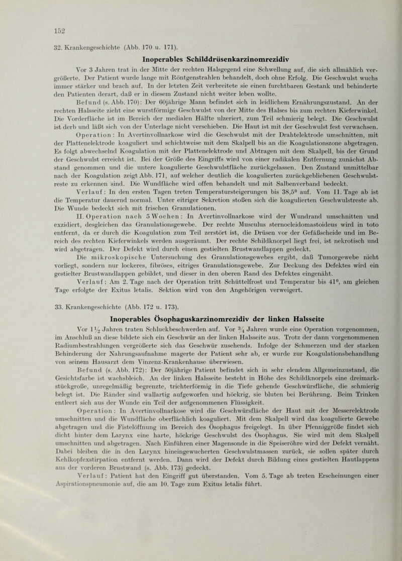 32. Krankengeschichte (Abb. 170 u. 171). Inoperables Schilddrüsenkarzinomrezidiv Vor 3 Jahren trat in der Mitte der rechten Halsgegend eine Schwellung auf, die sich allmählich ver¬ größerte. Der Patient wurde lange mit Röntgenstrahlen behandelt, doch ohne Erfolg. Die Geschwulst wuchs immer stärker und brach auf. In der letzten Zeit verbreitete sie einen furchtbaren Gestank und behinderte den Patienten derart, daß er in diesem Zustand nicht weiter leben wollte. Befund (s. Abb. 170): Der 60jährige Mann befindet sich in leidlichem Ernährungszustand. An der rechten Halsseite zieht eine wurstförmige Geschwulst von der Mitte des Halses bis zum rechten Kieferwinkel. Die Vorderfläche ist im Bereich der medialen Hälfte ulzeriert, zum Teil schmierig belegt. Die Geschwulst ist derb und läßt sich von der Unterlage nicht verschieben. Die Haut ist mit der Geschwulst fest verwachsen. Operation: In Avertinvollnarkose wird die Geschwulst mit der Drahtelektrode Umschnitten, mit der Plattenelektrode koaguliert und schichtweise mit dem Skalpell bis an die Koagulationszone abgetragen. Es folgt abwechselnd Koagulation mit der Plattenelektrode und Abtragen mit dem Skalpell, bis der Grund der Geschwulst erreicht ist. Bei der Größe des Eingriffs wird von einer radikalen Entfernung zunächst Ab¬ stand genommen und die untere koagulierte Geschwulstfläche zurückgelassen. Den Zustand unmittelbar nach der Koagulation zeigt Abb. 171, auf welcher deutlich die koagulierten zurückgebliebenen Gesell wulst- reste zu erkennen sind. Die Wundfläche wird offen behandelt und mit Salbenverband bedeckt. Verlauf: In den ersten Tagen treten Temperatursteigerungen bis 38,5° auf. Vom 11. Tage ab ist die Temperatur dauernd normal. Unter eitriger Sekretion stoßen sich die koagulierten Geschwulstreste ab. Die Wunde bedeckt sich mit frischen Granulationen. II. Operation nach 5 Wochen: In Avertinvollnarkose wird der Wundrand Umschnitten und exzidiert, desgleichen das Granulationsgewebe. Der rechte Musculus sternocleidomastoideus wird in toto entfernt, da er durch die Koagulation zum Teil zerstört ist, die Drüsen vor der Gefäßscheide und im Be¬ reich des rechten Kieferwinkels werden ausgeräumt. Der rechte Schildknorpel liegt frei, ist nekrotisch und wird abgetragen. Der Defekt wird durch einen gestielten Brustwandlappen gedeckt. Die mikroskopische Untersuchung des Granulationsgewebes ergibt, daß Tumorgewebe nicht vorliegt, sondern nur lockeres, fibröses, eitriges Granulationsgewebe. Zur Deckung des Defektes wird ein gestielter Brustwandlappen gebildet, und dieser in den oberen Rand des Defektes eingenäht. Verlauf : Am 2. Tage nach der Operation tritt Schüttelfrost und Temperatur bis 41°, am gleichen Tage erfolgte der Exitus letalis. Sektion wird von den Angehörigen verweigert. 33. Krankengeschichte (Abb. 172 u. 173). Inoperables Ösophaguskarzinomrezidiv der linken Halsseite Vor 1 y2 Jahren traten Schluckbeschwerden auf. Vor % Jahren ■wurde eine Operation vorgenommen, im Anschluß an diese bildete sich ein Geschwür an der linken Halsseite aus. Trotz der dann vorgenommenen Radiumbestrahlungen vergrößerte sich das Geschwür zusehends. Infolge der Schmerzen und der starken Behinderung der Nahrungsaufnahme magerte der Patient sehr ab, er wurde zur Koagulationsbehandlung von seinem Hausarzt dem Vinzenz-Krankenhause überwiesen. Befund (s. Abb. 172): Der 50jährige Patient befindet sich in sehr elendem Allgemeinzustand, die Gesichtsfarbe ist wachsbleich. An der linken Halsseite besteht in Höhe des Schildknorpels eine dreimark¬ stückgroße, unregelmäßig begrenzte, trichterförmig in die Tiefe gehende Geschwürsfläche, die schmierig belegt ist. Die Ränder sind wallartig aufgeworfen und höckrig, sie bluten bei Berührung. Beim Trinken entleert sich aus der Wunde ein Teil der aufgenommenen Flüssigkeit. Operation: In Avertinvollnarkose wird die Geschwürsfläche der Haut mit der Messerelektrode Umschnitten und die Wundfläche oberflächlich koaguliert. Mit dem Skalpell wird das koagulierte Gewebe abgetragen und die Fistelöffnung im Bereich des Ösophagus freigelegt. In über Pfenniggröße findet sich dicht hinter dem Larynx eine harte, höckrige Geschwulst des Ösophagus. Sie wird mit dem Skalpell Umschnitten und abgetragen. Nach Einführen einer Magensonde in die Speiseröhre wird der Defekt vernäht. Dabei bleiben die in den Larynx hineingewucherten Geschwulstmassen zurück, sie sollen später durch Kehlkopfexstirpation entfernt werden. Dann wird der Defekt durch Bildung eines gestielten Hautlappens aus der vorderen Brustwand (s. Abb. 173) gedeckt. Verlauf: Patient hat den Eingriff gut überstanden. Vom 5. Tage ab treten Erscheinungen einer Aspirationspneumonie auf, die am 10. Tage zum Exitus letalis führt.