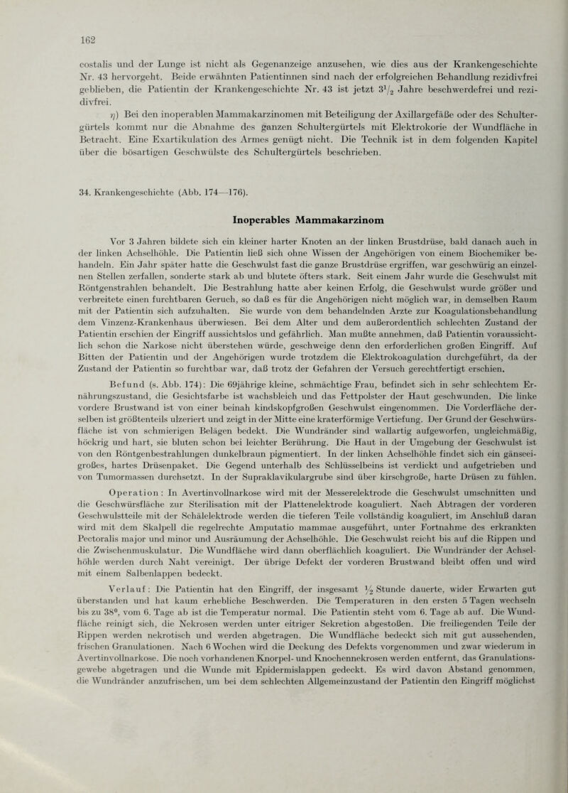costalis und der Lunge ist nicht als Gegenanzeige anzusehen, wie dies aus der Krankengeschichte Nr. 43 hervorgeht. Beide erwähnten Patientinnen sind nach der erfolgreichen Behandlung rezidivfrei geblieben, die Patientin der Krankengeschichte Nr. 43 ist jetzt 3lj2 Jahre beschwerdefrei und rezi- divfrei. rj) Bei den inoperablen Mammakarzinomen mit Beteiligung der Axillargefäße oder des Schulter¬ gürtels kommt nur die Abnahme des ganzen Schultergürtels mit Elektrokorie der Wundfläche in Betracht. Eine Exartikulation des Armes genügt nicht. Die Technik ist in dem folgenden Kapitel über die bösartigen Geschwülste des Schultergürtels beschrieben. 34. Krankengeschichte (Abb. 174—176). Inoperables Mammakarzinom Vor 3 Jahren bildete sich ein kleiner harter Knoten an der linken Brustdrüse, bald danach auch in der linken Achselhöhle. Die Patientin ließ sich ohne Wissen der Angehörigen von einem Biochemiker be¬ handeln. Ein Jahr später hatte die Geschwulst fast die ganze Brustdrüse ergriffen, war geschwürig an einzel¬ nen Stellen zerfallen, sonderte stark ab und blutete öfters stark. Seit einem Jahr wurde die Geschwulst mit Röntgenstrahlen behandelt. Die Bestrahlung hatte aber keinen Erfolg, die Geschwulst wurde größer und verbreitete einen furchtbaren Geruch, so daß es für die Angehörigen nicht möglich war, in demselben Raum mit der Patientin sich aufzuhalten. Sie wurde von dem behandelnden Arzte zur Koagulationsbehandlung dem Vinzenz-Krankenhaus überwiesen. Bei dem Alter und dem außerordentlich schlechten Zustand der Patientin erschien der Eingriff aussichtslos und gefährlich. Man mußte annehmen, daß Patientin voraussicht¬ lich schon die Narkose nicht überstehen würde, geschweige denn den erforderlichen großen Eingriff. Auf Bitten der Patientin und der Angehörigen wurde trotzdem die Elektrokoagulation durchgeführt, da der Zustand der Patientin so furchtbar war, daß trotz der Gefahren der Versuch gerechtfertigt erschien. Befund (s. Abb. 174): Die 69jährige kleine, schmächtige Frau, befindet sich in sehr schlechtem Er¬ nährungszustand, die Gesichtsfarbe ist wachsbleich und das Fettpolster der Haut geschwunden. Die linke vordere Brustwand ist von einer beinah kindskopfgroßen Geschwulst eingenommen. Die Vorderfläche der¬ selben ist größtenteils ulzeriert und zeigt in der Mitte eine kraterförmige Vertiefung. Der Grund der Geschwürs¬ fläche ist von schmierigen Belägen bedekt. Die Wundränder sind wallartig aufgeworfen, ungleichmäßig, höckrig und hart, sie bluten schon bei leichter Berührung. Die Haut in der Umgebung der Geschwulst ist von den Röntgenbestrahlungen dunkelbraun pigmentiert. In der linken Achselhöhle findet sich ein gänseei- großes, hartes Drüsenpaket. Die Gegend unterhalb des Schlüsselbeins ist verdickt und aufgetrieben und von Tumormassen durchsetzt. In der Supraklavikulargrube sind über kirschgroße, harte Drüsen zu fühlen. Operation: In Avertinvollnarkose wird mit der Messerelektrode die Geschwulst Umschnitten und die Geschwürsfläche zur Sterilisation mit der Plattenelektrode koaguliert. Nach Abtragen der vorderen Geschwulstteile mit der Schälelektrode werden die tieferen Teile vollständig koaguliert, im Anschluß daran wird mit dem Skalpell die regelrechte Amputatio mammae ausgeführt, unter Fortnahme des erkrankten Pectoralis major und minor und Ausräumung der Achselhöhle. Die Geschwulst reicht bis auf die Rippen und die Zwischenmuskulatur. Die Wundfläche wird dann oberflächlich koaguliert. Die Wundränder der Achsel¬ höhle werden durch Naht vereinigt. Der übrige Defekt der vorderen Brustwand bleibt offen und wird mit einem Salbenlappen bedeckt. Verlauf: Die Patientin hat den Eingriff, der insgesamt y2 Stunde dauerte, wider Erwarten gut überstanden und hat kaum erhebliche Beschwerden. Die Temperaturen in den ersten 5 Tagen wechseln bis zu 38°, vom 6. Tage ab ist die Temperatur normal. Die Patientin steht vom 6. Tage ab auf. Die Wund¬ fläche reinigt sich, die Nekrosen werden unter eitriger Sekretion abgestoßen. Die freiliegenden Teile der Rippen werden nekrotisch und werden abgetragen. Die Wundfläche bedeckt sich mit gut aussehenden, frischen Granulationen. Nach 6 Wochen wird die Deckung des Defekts vorgenommen und zwar wiederum in Avertinvollnarkose. Die noch vorhandenen Knorpel- und Knochennekrosen werden entfernt, das Granulations¬ gewebe abgetragen und die Wunde mit Epidermislappen gedeckt. Es wird davon Abstand genommen, die Wundränder anzufrischen, um bei dem schlechten Allgemeinzustand der Patientin den Eingriff möglichst
