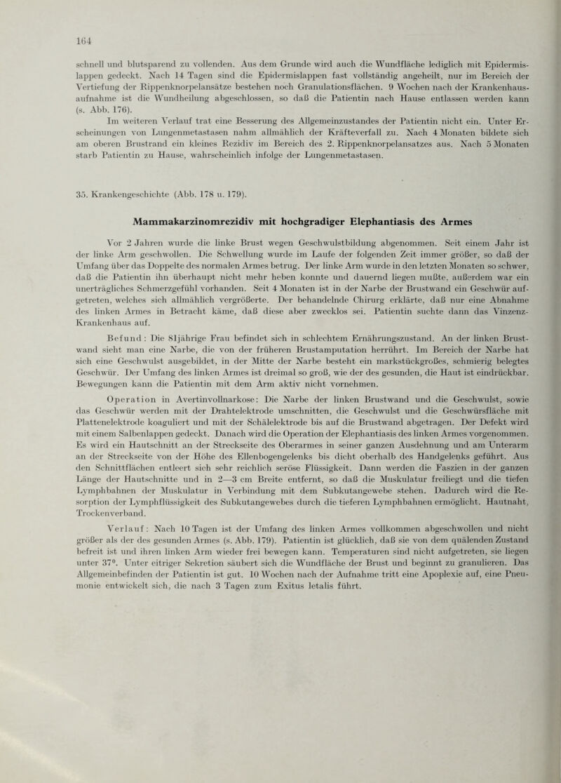 schnell und blutsparend zu vollenden. Aus dem Grunde wird auch die Wundfläche lediglich mit Epidermis- lappen gedeckt. Nach 14 Tagen sind die Epidermislappen fast vollständig angeheilt, nur im Bereich der Vertiefung der Rippenknorpelansätze bestehen noch Granulationsflächen. 9 Wochen nach der Krankenhaus¬ aufnahme ist die Wundheilung abgeschlossen, so daß die Patientin nach Hause entlassen werden kann (s. Abb. 176). Im weiteren Verlauf trat eine Besserung des Allgemeinzustandes der Patientin nicht ein. Unter Er¬ scheinungen von Lungenmetastasen nahm allmählich der Kräfteverfall zu. Nach 4 Monaten bildete sich am oberen Brustrand ein kleines Rezidiv im Bereich des 2. Rippenknorpelansatzes aus. Nach 5 Monaten starb Patientin zu Hause, wahrscheinlich infolge der Lungenmetastasen. 35. Krankengeschichte (Abb. 178 u. 179). Mammakarzinomrezidiv mit hochgradiger Elephantiasis des Armes Vor 2 Jahren wurde die linke Brust wegen Geschwulstbildung abgenommen. Seit einem Jahr ist der linke Arm geschwollen. Die Schwellung wurde im Laufe der folgenden Zeit immer größer, so daß der Umfang über das Doppelte des normalen Armes betrug. Der linke Arm wurde in den letzten Monaten so schwer, daß die Patientin ihn überhaupt nicht mehr heben konnte und dauernd liegen mußte, außerdem war ein unerträgliches Schmerzgefühl vorhanden. Seit 4 Monaten ist in der Narbe der Brustwand ein Geschwür auf¬ getreten, welches sich allmählich vergrößerte. Der behandelnde Chirurg erklärte, daß nur eine Abnahme des linken Armes in Betracht käme, daß diese aber zwecklos sei. Patientin suchte dann das Vinzenz- Ivrankenhaus auf. Befund : Die 81jährige Frau befindet sich in schlechtem Ernährungszustand. An der linken Brust¬ wand sieht man eine Narbe, die von der früheren Brustamputation herrührt. Im Bereich der Narbe hat sich eine Geschwulst ausgebildet, in der Mitte der Narbe besteht ein markstückgroßes, schmierig belegtes Geschwür. Der Umfang des linken Armes ist dreimal so groß, wie der des gesunden, die Haut ist eindrückbar. Bewegungen kann die Patientin mit dem Arm aktiv nicht vornehmen. Operation in Avertinvollnarkose: Die Narbe der linken Brustwand und die Geschwulst, sowie das Geschwür werden mit der Drahtelektrode Umschnitten, die Geschwulst und die Geschwürsfläche mit Plattenelektrode koaguliert und mit der Schälelektrode bis auf die Brustwand abgetragen. Der Defekt wird mit einem Salbenlappen gedeckt. Danach wird die Operation der Elephantiasis des linken Armes vorgenommen. Es wird ein Hautschnitt an der Streckseite des Oberarmes in seiner ganzen Ausdehnung und am Unterarm an der Streckseite von der Höhe des Ellenbogengelenks bis dicht oberhalb des Handgelenks geführt. Aus den Schnittflächen entleert sich sehr reichlich seröse Flüssigkeit. Dann werden die Faszien in der ganzen Länge der Hautschnitte und in 2—3 cm Breite entfernt, so daß die Muskulatur freiliegt und die tiefen Lymphbahnen der Muskulatur in Verbindung mit dem Subkutangewebe stehen. Dadurch wird die Re¬ sorption der Lymphflüssigkeit des Subkutangewebes durch die tieferen Lymphbahnen ermöglicht. Hautnaht, Trockenverband. Verlauf: Nach 10 Tagen ist der Umfang des linken Armes vollkommen abgeschwollen und nicht größer als der des gesunden Armes (s. Abb. 179). Patientin ist glücklich, daß sie von dem quälenden Zustand befreit ist und ihren linken Arm wieder frei bewegen kann. Temperaturen sind nicht aufgetreten, sie liegen unter 37°. Unter eitriger Sekretion säubert sich die Wundfläche der Brust und beginnt zu granulieren. Das Allgemeinbefinden der Patientin ist gut. 10 Wochen nach der Aufnahme tritt eine Apoplexie auf, eine Pneu¬ monie entwickelt sich, die nach 3 Tagen zum Exitus letalis führt.