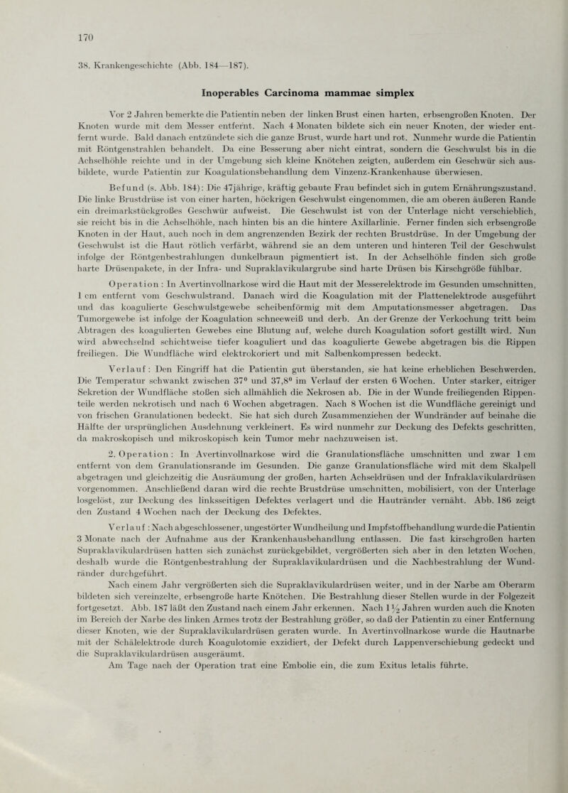 38. Krankengeschichte (Abb. 184—187). Inoperables Carcinoma mammae simplex Vor 2 Jahren bemerkte die Patientin neben der linken Brust einen harten, erbsengroßen Knoten. Der Knoten wurde mit dem Messer entfernt. Nach 4 Monaten bildete sich ein neuer Knoten, der wieder ent¬ fernt wurde. Bald danach entzündete sich die ganze Brust, wurde hart und rot. Nunmehr wurde die Patientin mit Röntgenstrahlen behandelt. Da eine Besserung aber nicht eintrat, sondern die Geschwulst bis in die Achselhöhle reichte und in der Umgebung sich kleine Knötchen zeigten, außerdem ein Geschwür sich aus¬ bildete, wurde Patientin zur Koagulationsbehandlung dem Vinzenz-Krankenhause überwiesen. Befund (s. Abb. 184): Die 47jährige, kräftig gebaute Frau befindet sich in gutem Ernährungszustand. Die linke Brustdrüse ist von einer harten, höckrigen Geschwulst eingenommen, die am oberen äußeren Rande ein dreimarkstückgroßes Geschwür aufweist. Die Geschwulst ist von der Unterlage nicht verschieblich, sie reicht bis in die Achselhöhle, nach hinten bis an die hintere Axillarlinie. Ferner finden sich erbsengroße Knoten in der Haut, auch noch in dem angrenzenden Bezirk der rechten Brustdrüse. In der Umgebung der Geschwulst ist die Haut rötlich verfärbt, während sie an dem unteren und hinteren Teil der Geschwulst infolge der Röntgenbestrahlungen dunkelbraun pigmentiert ist. In der Achselhöhle finden sich große harte Drüsenpakete, in der Infra- und Supraklavikulargrube sind harte Drüsen bis Kirschgroße fühlbar. Operation : In Avertinvollnarkose wird die Haut mit der Messerelektrode im Gesunden Umschnitten, 1 cm entfernt vom Geschwulstrand. Danach wird die Koagulation mit der Plattenelektrode ausgeführt und das koagulierte Geschwulstgewebe scheibenförmig mit dem Amputationsmesser abgetragen. Das Tumorgewebe ist infolge der Koagulation schneeweiß und derb. An der Grenze der Verkochung tritt beim Abtragen des koagulierten Gewebes eine Blutung auf, welche durch Koagulation sofort gestillt wird. Nun wird abwechselnd schichtweise tiefer koaguliert und das koagulierte Gewebe abgetragen bis die Rippen freiliegen. Die Wundfläche wird elektrokoriert und mit Salbenkompressen bedeckt. Verlauf: Den Eingriff hat die Patientin gut überstanden, sie hat keine erheblichen Beschwerden. Die Temperatur schwankt zwischen 37° und 37,8° im Verlauf der ersten 6 Wochen. Unter starker, eitriger Sekretion der Wundfläche stoßen sich allmählich die Nekrosen ab. Die in der Wunde freiliegenden Rippen¬ teile werden nekrotisch und nach 6 Wochen abgetragen. Nach 8 Wochen ist die Wundfläche gereinigt und von frischen Granulationen bedeckt. Sie hat sich durch Zusammenziehen der Wundränder auf beinahe die Hälfte der ursprünglichen Ausdehnung verkleinert. Es wird nunmehr zur Deckung des Defekts geschritten, da makroskopisch und mikroskopisch kein Tumor mehr nachzuweisen ist. 2. Operation: In Avertinvollnarkose wird die Granulationsfläche Umschnitten und zwar 1 cm entfernt von dem Granulationsrande im Gesunden. Die ganze Granulationsfläche wird mit dem Skalpell abgetragen und gleichzeitig die Ausräumung der großen, harten Achseldrüsen und der Infraklavikulardrüsen vorgenommen. Anschließend daran wird die rechte Brustdrüse Umschnitten, mobilisiert, von der Unterlage losgelöst, zur Deckung des linksseitigen Defektes verlagert und die Hautränder vernäht. Abb. 180 zeigt den Zustand 4 Wochen nach der Deckung des Defektes. Verlauf : Nach abgeschlossener, ungestörter Wundheilung und Impfstoffbehandlung wurde die Patientin 3 Monate nach der Aufnahme aus der Krankenhausbehandlung entlassen. Die fast kirschgroßen harten Supraklavikulardrüsen hatten sich zunächst zurückgebildet, vergrößerten sich aber in den letzten Wochen, deshalb wurde die Röntgenbestrahlung der Supraklavikulardrüsen und die Nachbestrahlung der Wund¬ ränder durchgeführt. Nach einem Jahr vergrößerten sich die Supraklavikulardrüsen weiter, und in der Narbe am Oberarm bildeten sich vereinzelte, erbsengroße harte Knötchen. Die Bestrahlung dieser Stellen wurde in der Folgezeit fortgesetzt. Abb. 187 läßt den Zustand nach einem Jahr erkennen. Nach 1 y2 Jahren wurden auch die Knoten im Bereich der Narbe des linken Armes trotz der Bestrahlung größer, so daß der Patientin zu einer Entfernung dieser Knoten, wie der Supraklavikulardrüsen geraten wurde. In Avertinvollnarkose wurde die Hautnarbe mit der Schälelektrode durch Koagulotomie exzidiert, der Defekt durch Lappenverschiebung gedeckt und die Supraklavikulardrüsen ausgeräumt. Am Tage nach der Operation trat eine Embolie ein, die zum Exitus letalis führte.