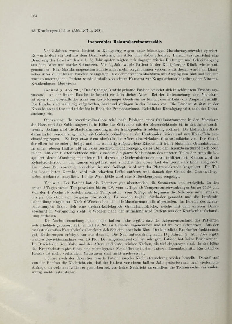 43. Krankengeschichte (Abb. 207 u. 208). Inoperables Rektumkarzinomrezidiv Vor 2 Jahren wurde Patient in Königsberg wegen einer bösartigen Mastdarmgeschwulst operiert. Es wurde dort ein Teil aus dem Darm entfernt, der After blieb dabei erhalten. Danach trat zunächst eine Besserung der Beschwerden auf. % Jahr später zeigten sich dagegen wieder Blutungen und Schleimabgang aus dem After und starke Schmerzen. Vor % Jahr wurde Patient in der Königsberger Klinik wieder auf¬ genommen. Eine Mastdarmoperation konnte nicht mehr vorgenommen werden, statt dessen wurde ein künst¬ licher After an der linken Bauchseite angelegt. Die Schmerzen im Mastdarm mit Abgang von Blut und Schleim wurden unerträglich. Patient wurde deshalb von seinem Hausarzt zur Koagulationsbehandlung dem Vinzenz- Krankenhause überwiesen. Befund (s. Abb. 207): Der 61jährige, kräftig gebaute Patient befindet sich in schlechtem Ernährungs¬ zustand. An der linken Bauchseite besteht ein künstlicher After. Bei der Untersuchung vom Mastdarm ist etwa 8 cm oberhalb des Anus ein kraterförmiges Geschwür zu fühlen, das zirkulär die Ampulle ausfüllt. Die Ränder sind wallartig aufgeworfen, hart und springen in das Lumen vor. Die Geschwulst sitzt an der Kreuzbein wand fest und reicht bis in Höhe des Promontoriums. Reichlicher Blutabgang tritt nach der Unter¬ suchung ein. Operation : In Avertinvollnarkose wird nach Einlegen eines Sublimattampons in den Mastdarm die Haut und das Subkutangewebe in Höhe des Steißbeins mit der Messerelektrode bis in den Anus durch¬ trennt. Sodann wird die Mastdarmwandung in der freiliegenden Ausdehnung eröffnet. Die klaffenden Mast- dannränder werden koaguliert, mit Seidenknopfnähten an die Hautränder fixiert und mit Holzlöffeln aus¬ einandergezogen. Es liegt etwa 8 cm oberhalb des Afters eine zirkuläre Geschwürsfläche vor. Der Grund derselben ist schmierig belegt und hat wallartig aufgeworfene Ränder mit leicht blutenden Granulationen. In seiner oberen Hälfte läßt sich das Geschwür nicht freilegen, da es über den Kreuzbeinstumpf nach oben reicht. Mit der Plattenelektrode wird zunächst die ganze Schleimhaut des unteren Teiles der Ampulle ko¬ aguliert, deren Wandung im unteren Teil durch die Geschwulstmassen stark infiltriert ist. Sodann wird die Zylinderelektrode in das Lumen eingeführt und zunächst der obere Teil der Geschwürsfläche koaguliert. Der untere Teil, soweit er erreichbar ist und freiliegt, wird mit der Plattenelektrode koaguliert. Ein Teil des koagulierten Gewebes wird mit scharfem Löffel entfernt und danach der Grund des Geschwulstge¬ webes nochmals koaguliert. In die Wundhöhle wird eine Salbenkompresse eingelegt. Verlauf: Der Patient hat die Operation gut überstanden, die Schmerzen sind erträglich. In den ersten 3 Tagen treten Temperaturen bis zu 39°, vom 4. Tage ab Temperaturschwankungen bis zu 37,5° ein. Von der 4. Woche ab besteht normale Temperatur. Vom 9. Tage ab beginnen die Nekrosen unter starker, eitriger Sekretion sich langsam abzustoßen. Es werden täglich Sitzbäder gemacht und die Impfstoff¬ behandlung eingeleitet. Nach 6 Wochen hat sich die Mastdarmampulle abgestoßen. Im Bereich des Kreuz¬ beinstumpfes findet sich eine dreimarkstückgroße Granulationsfläche, welche mit dem unteren Darm¬ abschnitt in Verbindung steht. 6 Wochen nach der Aufnahme wird Patient aus der Krankenhausbehand¬ lung entlassen. Die Nachuntersuchung nach einem halben Jahr ergibt, daß der Allgemeinzustand des Patienten sich erheblich gebessert hat, er hat 18 Pfd. an Gewicht zugenommen und ist frei von Schmerzen. Aus der markstückgroßen Kreuzbeinfistel entleert sich Schleim, aber kein Blut. Der künstliche Bauchafter funktioniert gut, Entleerungen erfolgen nur aus diesem. Die Nachuntersuchung nach 1% Jahren (s. Abb. 208) ergibt weitere Gewichtszunahme von 10 Pfd. Der Allgemeinzustand ist sehr gut, Patient hat keine Beschwerden. Im Bereich der Gesäßfalte und des Afters sind feste, reizlose Narben, die tief eingezogen sind. In der Höhe des Kreuzbeinstumpfes führt eine pfenniggroße Fistelöffnung in den unteren Darmabschnitt. Ein örtliches Rezidiv ist nicht vorhanden, Metastasen sind nicht nachweisbar. 3 Jahre nach der Operation wurde Patient zwecks Nachuntersuchung wieder bestellt. Darauf traf von der Ehefrau die Nachricht ein, daß der Patient vor einem halben Jahr gestorben sei. Auf wiederholte Anfrage, an welchem Leiden er gestorben sei, war keine Nachricht zu erhalten, die Todesursache war ander¬ weitig nicht festzustellen.