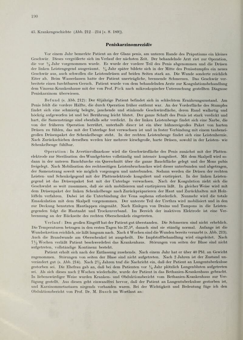 45. Krankengeschichte (Abb. 212—214 [s. S. 189]). Peniskarzinomrezidiv Vor einem Jahr bemerkte Patient an der Glans penis, am unteren Rande des Präputiums ein kleines Geschwür. Dieses vergrößerte sich im Verlauf der nächsten Zeit. Der behandelnde Arzt riet zur Operation, die vor x/2 Jahr vorgenommen wurde. Es wurde der vordere Teil des Penis abgenommen und die Drüsen der linken Leistengegend ausgeräumt. % Jahr später bildete sich in der Mitte des Penisstumpfes ein neues Geschwür aus, auch schwollen die Leistendrüsen auf beiden Seiten stark an. Die Wunde sonderte reichlich Eiter ab. Beim Wasserlassen hatte der Patient unerträgliche, brennende Schmerzen. Das Geschwür ver¬ breitete einen furchtbaren Geruch. Patient wurde von dem behandelnden Arzte zur Koagulationsbehandlung dem Vinzenz-Krankenhause mit der von Prof. Pick nach mikroskopischer Untersuchung gestellten Diagnose Peniskarzinom überwiesen. Befund (s. Abb. 212): Der 61jährige Patient befindet sich in schlechtem Ernährungszustand. Am Penis fehlt die vordere Hälfte, die durch Operation früher entfernt war. An der Vorderfläche des Stumpfes findet sich eine schmierig belegte, jauchende und stinkende Geschwürsfläche, deren Rand wallartig und höckrig aufgeworfen ist und bei Berührung leicht blutet. Der ganze Schaft des Penis ist stark verdickt und hart, die Samenstränge sind ebenfalls sehr verdickt. In der linken Leistenbeuge findet sich eine Narbe, die von der früheren Operation herrührt, unterhalb dieser ist ein über hühnereigroßes Paket von harten Drüsen zu fühlen, das mit der Unterlage fest verwachsen ist und in fester Verbindung mit einem taubenei¬ großen Drüsenpaket der Schenkelbeuge steht. In der rechten Leistenbeuge findet sich eine Leistenhernie. Nach Zurückschieben derselben werden hier mehrere kirschgroße, harte Drüsen, sowohl in der Leisten- wie Schenkelbeuge fühlbar. Operation: In Avertinvollnarkose wird die Geschwürsfläche des Penis zunächst mit der Platten¬ elektrode zur Sterilisation des Wundgebietes vollständig und intensiv koaguliert. Mit dem Skalpell wird so¬ dann in der unteren Bauchfurche ein Querschnitt über die ganze Bauchfläche gelegt und der Mons pubis freigelegt. Nach Mobilisation des rechtsseitigen Leistenbruchsackes wird dieser unterbunden und abgetragen, der Samenstrang soweit wie möglich vorgezogen und unterbunden. Sodann werden die Drüsen der rechten Leisten- und Schenkelgegend mit der Plattenelektrode koaguliert und exstirpiert. In der linken Leisten¬ gegend ist das Drüsenpaket fest mit der Unterlage verwachsen. Nach der Koagulation zieht sich die Geschwulst so weit zusammen, daß sie sich mobilisieren und exstirpieren läßt. In gleicher Weise wird mit dem Drüsenpaket der linken Schenkelbeuge nach Zurückpräparieren der Haut und Zurückhalten mit Holz¬ löffeln verfahren. Dabei ist die Unterbindung der Vena saphena erforderlich. Nunmehr wird die totale Emaskulation mit dem Skalpell vorgenommen. Der unterste Teil der Urethra wird mobilisiert und in den zur Deckung benutzten Hautlappen eingenäht. Nach Einlegen von Drains und Tampons in die Leisten¬ gegenden folgt die Hautnaht und Trockenverband. Im Bereich der inaktiven Elektrode ist eine Ver¬ brennung an der Rückseite des rechten Oberschenkels eingetreten. Verlauf: Den großen Eingriff hat der Patient gut überstanden. Die Schmerzen sind nicht erheblich. Die Temperaturen betragen in den ersten Tagen bis 37,5°, danach sind sie ständig normal. Anfangs ist die Wundsekretion reichlich, sie läßt langsam nach. Nach 4 Wochen sind die Wunden bereits vernarbt (s. Abb. 213). Auch die Brandwunde am Oberschenkel ist ausgeheilt. Die Impfstoffbehandlung wird eingeleitet. Nach 7 y2 Wochen verläßt Patient beschwerdefrei das Krankenhaus. Störungen von seiten der Blase sind nicht auf getreten, vollständige Kontinenz besteht. Patient erholt sich nach der Entlassung zusehends. Nach einem Jahr hat er über 40 Pfd. an Gewicht zugenommen. Störungen von seiten der Blase sind nicht aufgetreten. Nach 2 Jahren ist der Zustand un¬ verändert gut (s. Abb. 214). Nach 2x/2 Jahren traf die Nachricht ein, daß der Patient an Lungentuberkulose gestorben sei. Die Ehefrau gab an, daß bei dem Patienten vor % Jahr plötzlich Lungenbluten aufgetreten sei. Als sich dieses nach 2 Wochen wiederholte, wurde der Patient in das Bethanien-Krankenhaus gebracht. In liebenswürdiger Weise wurden Kranken- und Obduktionsbelicht vom Bethanien-Krankenhaus zur Ver¬ fügung gestellt. Aus diesen geht einwandfrei hervor, daß der Patient an Lungentuberkulose gestorben ist, und Karzinommetastasen nirgends vorhanden waren. Bei der Wichtigkeit und Bedeutung füge ich den Obduktionsbericht von Prof. Dr. M. Busch im Wortlaut an: