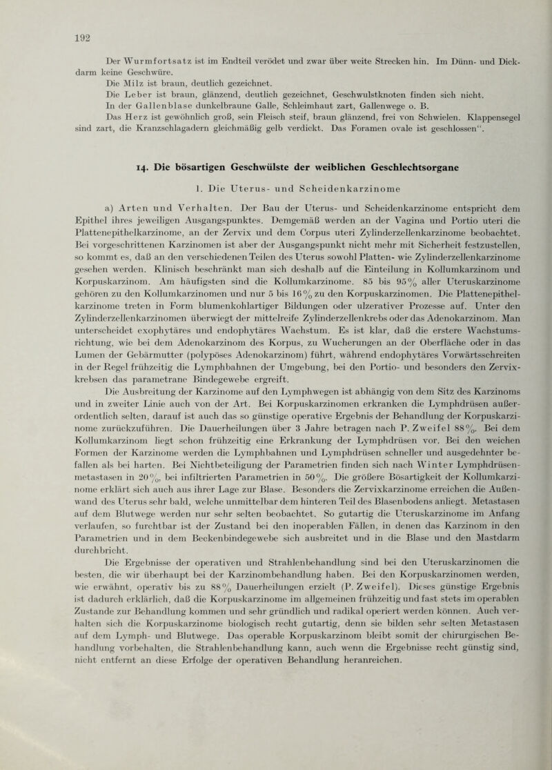 Der Wurmfortsatz ist im Endteil verödet und zwar über weite Strecken hin. Im Dünn- und Dick¬ darm keine Geschwüre. Die Milz ist braun, deutlich gezeichnet. Die Leber ist braun, glänzend, deutlich gezeichnet, Geschwulstknoten finden sich nicht. In der Gallenblase dunkelbraune Galle, Schleimhaut zart, Gallenwege o. B. Das Herz ist gewöhnlich groß, sein Fleisch steif, braun glänzend, frei von Schwielen. Klappensegel sind zart, die Kranzschlagadern gleichmäßig gelb verdickt. Das Foramen ovale ist geschlossen“. 14. Die bösartigen Geschwülste der weiblichen Geschlechtsorgane 1. Die Uterus- und Scheidenkarzinome a) Arten und Verhalten. Der Bau der Uterus- und Scheidenkarzinome entspricht dem Epithel ihres jeweiligen Ausgangspunktes. Demgemäß werden an der Vagina und Portio uteri die Plattenepithelkarzinome, an der Zervix und dem Corpus uteri Zylinderzellenkarzinome beobachtet. Bei vorgeschrittenen Karzinomen ist aber der Ausgangspunkt nicht mehr mit Sicherheit festzustellen, so kommt es, daß an den verschiedenen Teilen des Uterus sowohl Platten- wie Zylinderzellenkarzinome gesehen werden. Klinisch beschränkt man sich deshalb auf die Einteilung in Kollumkarzinom und Korpuskarzinom. Am häufigsten sind die Kollumkarzinome. 85 bis 95% aller Uteruskarzinome gehören zu den Kollumkarzinomen und nur 5 bis 16% zu den Korpuskarzinomen. Die Plattenepithel¬ karzinome treten in Form blumenkohlartiger Bildungen oder ulzerativer Prozesse auf. Unter den Zylinderzellenkarzinomen überwiegt der mittelreife Zylinderzellenkrebs oder das Adenokarzinom. Man unterscheidet exophytäres und endophytäres Wachstum. Es ist klar, daß die erstere Wachstums¬ richtung, wie bei dem Adenokarzinom des Korpus, zu Wucherungen an der Oberfläche oder in das Lumen der Gebärmutter (polypöses Adenokarzinom) führt, während endophytäres Vorwärtsschreiten in der Regel frühzeitig die Lymphbahnen der Umgebung, bei den Portio- und besonders den Zervix- krebsen das parametrane Bindegewebe ergreift. Die Ausbreitung der Karzinome auf den Lymphwegen ist abhängig von dem Sitz des Karzinoms und in zweiter Linie auch von der Art. Bei Korpuskarzinomen erkranken die Lymphdrüsen außer¬ ordentlich selten, darauf ist auch das so günstige operative Ergebnis der Behandlung der Korpuskarzi¬ nome zurückzuführen. Die Dauerheilungen über 3 Jahre betragen nach P. Zweifel 88%. Bei dem Kollumkarzinom liegt schon frühzeitig eine Erkrankung der Lymphdrüsen vor. Bei den weichen Formen der Karzinome werden die Lymphbahnen und Lymphdrüsen schneller und ausgedehnter be¬ fallen als bei harten. Bei Nichtbeteiligung der Parametrien finden sich nach Winter Lymphdrüsen- metastasen in 20%, bei infiltrierten Parametrien in 50%. Die größere Bösartigkeit der Kollumkarzi¬ nome erklärt sich auch aus ihrer Lage zur Blase. Besonders die Zervixkarzinome erreichen die Außen¬ wand des Uterus sehr bald, welche unmittelbar dem hinteren Teil des Blasenbodens anliegt. Metastasen auf dem Blutwege werden nur sehr selten beobachtet. So gutartig die Uteruskarzinome im Anfang verlaufen, so furchtbar ist der Zustand bei den inoperablen Fällen, in denen das Karzinom in den Parametrien und in dem Beckenbindegewebe sich ausbreitet und in die Blase und den Mastdarm durchbricht. Die Ergebnisse der operativen und Strahlenbehandlung sind bei den Uteruskarzinomen die besten, die wir überhaupt bei der Karzinombehandlung haben. Bei den Korpuskarzinomen werden, wie erwähnt, operativ bis zu 88% Dauerheilungen erzielt (P. Zweifel). Dieses günstige Ergebnis ist dadurch erklärlich, daß che Korpuskarzinome im allgemeinen frühzeitig und fast stets im operablen Zustande zur Behandlung kommen und sehr gründlich und radikal operiert werden können. Auch ver¬ halten sich die Korpuskarzinome biologisch recht gutartig, denn sie bilden sehr selten Metastasen auf dem Lymph- und Blutwege. Das operable Korpuskarzinom bleibt somit der chirurgischen Be¬ handlung Vorbehalten, die Strahlenbehandlung kann, auch wenn die Ergebnisse recht günstig sind, nicht entfernt an diese Erfolge der operativen Behandlung heranreichen.
