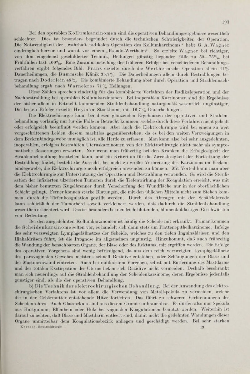 Bei den operablen Kollumkarzinomen sind die operativen Behandlungsergebnisse wesentlich schlechter. Dies ist besonders begründet durch die technischen Schwierigkeiten der Operation. Die Notwendigkeit der „wahrhaft radikalen Operation des Kollumkarzinoms“ hebt G. A. Wagner eindringlich hervor und warnt vor einem „Pseudo-Wertheim“. So erzielte Wagner bei richtiger, von ihm eingehend geschilderter Technik, Heilungen günstig liegender Fälle zu 50—75°/0, bei Frühfällen fast 100°/0. Eine Zusammenstellung der früheren Erfolge bei verschiedenen Behandlungs¬ verfahren ergibt folgendes Bild: Franz erzielte durch die Wertheimsche Operation allein 41% Dauerheilungen, die Bummsche Klinik 35,7%. Die Dauerheilungen allein durch Bestrahlungen be¬ tragen nach Döderlein 48%. Die kombinierte Behandlung aber durch Operation und Strahlennach¬ behandlung ergab nach Warnekros 71% Heilungen. Diese Zahlen sprechen eindeutig für das kombinierte Verfahren der Radikaloperation und der Nachbestrahlung bei operablen Kollumkarzinomen. Bei inoperablen Karzinomen sind die Ergebnisse der bisher allein in Betracht kommenden Strahlenbehandlung naturgemäß wesentlich ungünstiger. Die besten Erfolge erzielte Hey man-Stockholm, mit 16,7% Dauerheilungen. Die Elektrochirurgie kann bei diesen glänzenden Ergebnissen der operativen und Strahlen¬ behandlung vorläufig nur für die Fälle in Betracht kommen, welche durch diese Verfahren nicht geheilt oder erfolgreich beeinflußt werden können. Aber auch die Elektrochirurgie wird bei einem zu weit vorgeschrittenen Leiden diesem machtlos gegenüberstehen, da es bei den weiten Verzweigungen in dem Beckenbindegewebe unmöglich ist, alle Herde zu erfassen. Man kann also bei sehr ausgedehnten, inoperablen, erfolglos bestrahlten Uteruskarzinomen von der Elektrochirurgie nicht mehr als sympto¬ matische Besserungen erwarten. Nur wenn man frühzeitig bei den Kranken die Erfolglosigkeit der Strahlenbehandlung feststellen kann, und ein Kriterium für die Zwecklosigkeit der Fortsetzung der Bestrahlung findet, besteht die Aussicht, bei nicht zu großer Verbreitung des Karzinoms im Becken¬ bindegewebe, die Elektrochirurgie noch erfolgreich an wenden zu können. Mit Vorteil kann man aber die Elektrochirurgie zur Unterstützung der Operation und Bestrahlung verwenden. So wird die Sterili¬ sation der infizierten ulzerierten Tumoren durch die Tiefenwirkung der Koagulation erreicht, was mit dem bisher benutzten Kugelbrenner durch Verschorfung der Wundfläche nur in der oberflächlichen Schicht gelingt. Ferner können starke Blutungen, die mit den üblichen Mitteln nicht zum Stehen kom¬ men, durch die Tiefenkoagulation gestillt werden. Durch das Abtragen mit der Schälelektrode kann schließlich der Tumorherd soweit verkleinert werden, daß dadurch die Strahlenbehandlung wesentlich erleichtert wird. Das ist besonders bei den leicht blutenden, blumenkohlartigen Geschwülsten von Bedeutung. Bei den ausgedehnten Kollumkarzinomen ist häufig die Scheide mit erkrankt. Primär kommen che Scheidenkarzinome selten vor, es handelt sich dann stets um Plattenepithelkarzinome. Infolge des sehr verzweigten Lymphgefäßnetzes der Scheide, welches zu den tiefen Inguinaldrüsen und den Iliakaldrüsen führt, ist die Prognose im allgemeinen ungünstig. Hinzukommt, daß auch frühzeitig die Wandung der benachbarten Organe, der Blase oder des Rektums, mit ergriffen werden. Die Erfolge des operativen Vorgehens sind wenig befriedigend, da aus dem reich verzweigten Lymphgefäßnetz des paravaginalen Gewebes meistens schnell Rezidive entstehen, oder Schädigungen der Blase und der Mastdarmwand eintreten. Auch bei radikalstem Vorgehen, selbst mit Entfernung des Mastdarms und der totalen Exstirpation des Uterus ließen sich Rezidive nicht vermeiden. Deshalb beschränkt man sich neuerdings auf die Strahlenbehandlung der Scheidenkarzinome, deren Ergebnisse jedenfalls günstiger sind, als die der operativen Behandlung. b) Die Technik der elektrochirurgischen Behandlung. Bei der Anwendung des elektro- chirurgischen Verfahrens ist vor allem die Verwendung von Metallspekula zu vermeiden, welche die in der Gebärmutter entstehende Hitze fortleiten. Das führt zu schweren Verbrennungen des Scheidenrohres. Auch Glasspekula sind aus diesem Grunde unbrauchbar. Es dürfen also nur Spekula aus Hartgummi, Elfenbein oder Holz bei vaginalen Koagulationen benutzt werden. Weiterhin ist darauf zu achten, daß Blase und Mastclarm entleert sind, damit nicht die gedehnten Wandungen dieser Organe unmittelbar dem Koagulationsbezirk anliegen und geschädigt werden. Bei sehr starken Keyss er, Elektrochirurgie 23