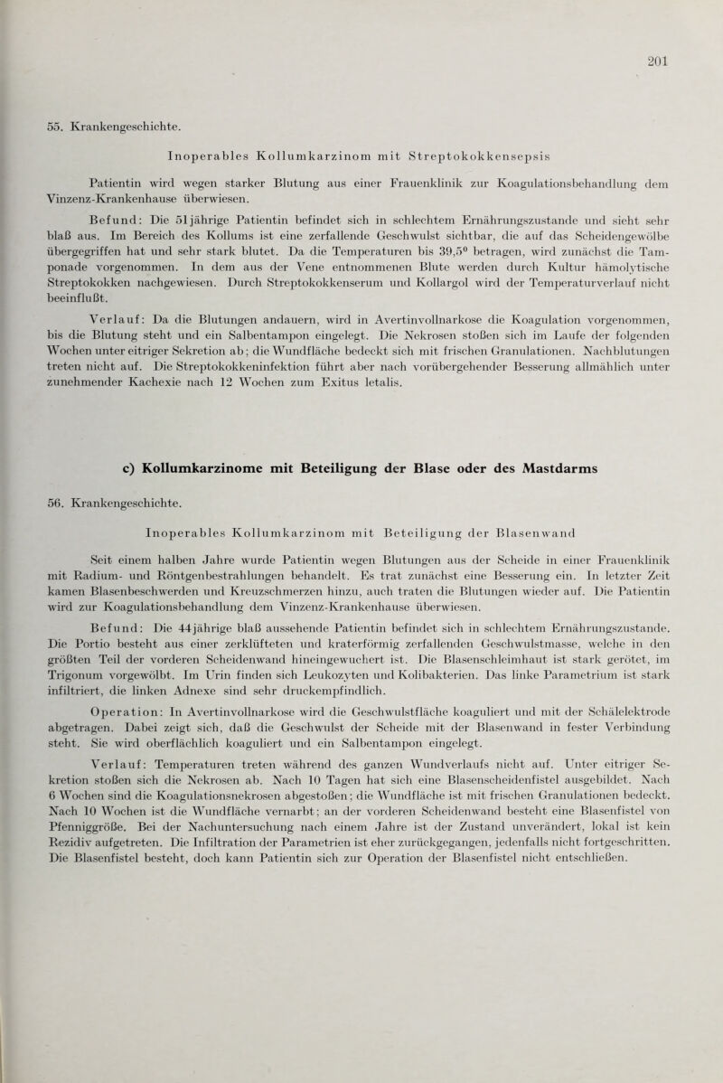 55. Krankengeschichte. Inoperables Kollumkarzinom mit Streptokokkensepsis Patientin wird wegen starker Blutung aus einer Frauenklinik zur Koagulationsbehandlung dem Vinzenz-Krankenhause überwiesen. Befund: Die 51jährige Patientin befindet sich in schlechtem Ernährungszustände und sieht sehr blaß aus. Im Bereich des Kollums ist eine zerfallende Geschwulst sichtbar, die auf das Scheidengewölbe übergegriffen hat und sehr stark blutet. Da die Temperaturen bis 39,5° betragen, wird zunächst die Tam¬ ponade vorgenommen. In dem aus der Vene entnommenen Blute werden durch Kultur hämolytische Streptokokken nachgewiesen. Durch Streptokokkenserum und Kollargol wird der Temperaturverlauf nicht beeinflußt. Verlauf: Da die Blutungen andauern, wird in Avertinvollnarkose die Koagidation vorgenommen, bis die Blutung steht und ein Salbentampon eingelegt. Die Nekrosen stoßen sich im Laufe der folgenden Wochen unter eitriger Sekretion ab; die Wundfläche bedeckt sich mit frischen Granulationen. Nachblutungen treten nicht auf. Die Streptokokkeninfektion führt aber nach vorübergehender Besserung allmählich unter zunehmender Kachexie nach 12 Wochen zum Exitus letalis. c) Kollumkarzinome mit Beteiligung der Blase oder des Mastdarms 56. Krankengeschichte. Inoperables Kollumkarzinom mit Beteiligung der Blasenwand Seit einem halben Jahre wurde Patientin wegen Blutungen aus der Scheide in einer Frauenklinik mit Radium- und Röntgenbestrahlungen behandelt. Es trat zunächst eine Besserung ein. In letzter Zeit kamen Blasenbeschwerden und Kreuzschmerzen hinzu, auch traten die Blutungen wieder auf. Die Patientin wird zur Koagulationsbehandlung dem Vinzenz-Krankenhause überwiesen. Befund: Die 44jährige blaß aussehende Patientin befindet sich in schlechtem Ernährungszustände. Die Portio besteht aus einer zerklüfteten und kraterförmig zerfallenden Geschwulstmasse, welche in den größten Teil der vorderen Scheidenwand hineingewuchert ist. Die Blasenschleimhaut ist stark gerötet, im Trigonum vorgewölbt. Im Urin finden sich Leukozyten und Kolibakterien. Das linke Parametrium ist stark infiltriert, die linken Adnexe sind sehr druckempfindlich. Operation: In Avertinvollnarkose wird die Geschwulstfläche koaguliert und mit der Schälelektrode abgetragen. Dabei zeigt sich, daß die Geschwulst der Scheide mit der Blasenwand in fester Verbindung steht. Sie wird oberflächlich koaguliert und ein Salbentampon eingelegt. Verlauf: Temperaturen treten während des ganzen Wundverlaufs nicht auf. Unter eitriger Se¬ kretion stoßen sich die Nekrosen ab. Nach 10 Tagen hat sich eine Blasenscheidenfistel ausgebildet. Nach 6 Wochen sind die Koagulationsnekrosen abgestoßen; die Wundfläche ist mit frischen Granulationen bedeckt. Nach 10 Wochen ist die Wundfläche vernarbt; an der vorderen Scheidenwand besteht eine Blasenfistel von Pfenniggröße. Bei der Nachuntersuchung nach einem Jahre ist der Zustand unverändert, lokal ist kein Rezidiv aufgetreten. Die Infiltration der Parametrien ist eher zurückgegangen, jedenfalls nicht fortgeschritten. Die Blasenfistel besteht, doch kann Patientin sich zur Operation der Blasenfistel nicht entschließen.